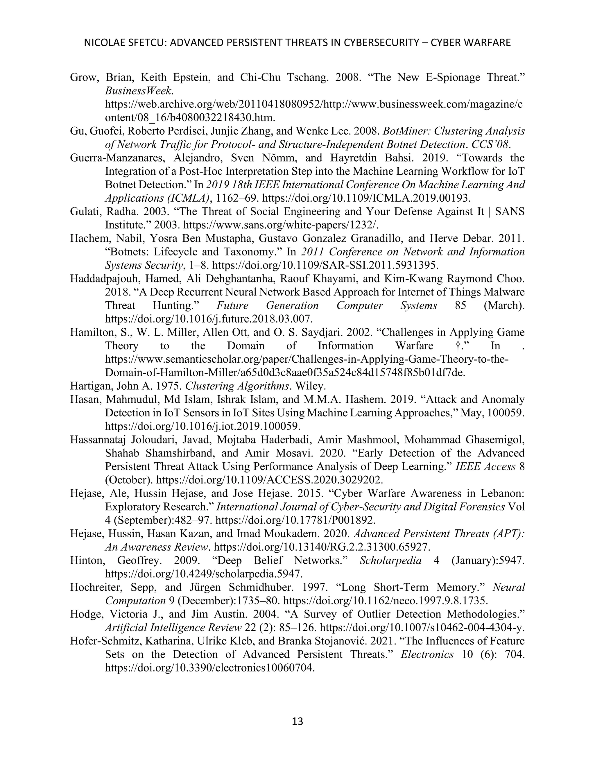 NICOLAE SFETCU: ADVANCED PERSISTENT THREATS IN CYBERSECURITY – CYBER WARFARE
13
Grow, Brian, Keith Epstein, and Chi-Chu Tschang. 2008. “The New E-Spionage Threat.”
BusinessWeek.
https://web.archive.org/web/20110418080952/http://www.businessweek.com/magazine/c
ontent/08_16/b4080032218430.htm.
Gu, Guofei, Roberto Perdisci, Junjie Zhang, and Wenke Lee. 2008. BotMiner: Clustering Analysis
of Network Traffic for Protocol- and Structure-Independent Botnet Detection. CCS’08.
Guerra-Manzanares, Alejandro, Sven Nõmm, and Hayretdin Bahsi. 2019. “Towards the
Integration of a Post-Hoc Interpretation Step into the Machine Learning Workflow for IoT
Botnet Detection.” In 2019 18th IEEE International Conference On Machine Learning And
Applications (ICMLA), 1162–69. https://doi.org/10.1109/ICMLA.2019.00193.
Gulati, Radha. 2003. “The Threat of Social Engineering and Your Defense Against It | SANS
Institute.” 2003. https://www.sans.org/white-papers/1232/.
Hachem, Nabil, Yosra Ben Mustapha, Gustavo Gonzalez Granadillo, and Herve Debar. 2011.
“Botnets: Lifecycle and Taxonomy.” In 2011 Conference on Network and Information
Systems Security, 1–8. https://doi.org/10.1109/SAR-SSI.2011.5931395.
Haddadpajouh, Hamed, Ali Dehghantanha, Raouf Khayami, and Kim-Kwang Raymond Choo.
2018. “A Deep Recurrent Neural Network Based Approach for Internet of Things Malware
Threat Hunting.” Future Generation Computer Systems 85 (March).
https://doi.org/10.1016/j.future.2018.03.007.
Hamilton, S., W. L. Miller, Allen Ott, and O. S. Saydjari. 2002. “Challenges in Applying Game
Theory to the Domain of Information Warfare †.” In .
https://www.semanticscholar.org/paper/Challenges-in-Applying-Game-Theory-to-the-
Domain-of-Hamilton-Miller/a65d0d3c8aae0f35a524c84d15748f85b01df7de.
Hartigan, John A. 1975. Clustering Algorithms. Wiley.
Hasan, Mahmudul, Md Islam, Ishrak Islam, and M.M.A. Hashem. 2019. “Attack and Anomaly
Detection in IoT Sensors in IoT Sites Using Machine Learning Approaches,” May, 100059.
https://doi.org/10.1016/j.iot.2019.100059.
Hassannataj Joloudari, Javad, Mojtaba Haderbadi, Amir Mashmool, Mohammad Ghasemigol,
Shahab Shamshirband, and Amir Mosavi. 2020. “Early Detection of the Advanced
Persistent Threat Attack Using Performance Analysis of Deep Learning.” IEEE Access 8
(October). https://doi.org/10.1109/ACCESS.2020.3029202.
Hejase, Ale, Hussin Hejase, and Jose Hejase. 2015. “Cyber Warfare Awareness in Lebanon:
Exploratory Research.” International Journal of Cyber-Security and Digital Forensics Vol
4 (September):482–97. https://doi.org/10.17781/P001892.
Hejase, Hussin, Hasan Kazan, and Imad Moukadem. 2020. Advanced Persistent Threats (APT):
An Awareness Review. https://doi.org/10.13140/RG.2.2.31300.65927.
Hinton, Geoffrey. 2009. “Deep Belief Networks.” Scholarpedia 4 (January):5947.
https://doi.org/10.4249/scholarpedia.5947.
Hochreiter, Sepp, and Jürgen Schmidhuber. 1997. “Long Short-Term Memory.” Neural
Computation 9 (December):1735–80. https://doi.org/10.1162/neco.1997.9.8.1735.
Hodge, Victoria J., and Jim Austin. 2004. “A Survey of Outlier Detection Methodologies.”
Artificial Intelligence Review 22 (2): 85–126. https://doi.org/10.1007/s10462-004-4304-y.
Hofer-Schmitz, Katharina, Ulrike Kleb, and Branka Stojanović. 2021. “The Influences of Feature
Sets on the Detection of Advanced Persistent Threats.” Electronics 10 (6): 704.
https://doi.org/10.3390/electronics10060704.
 