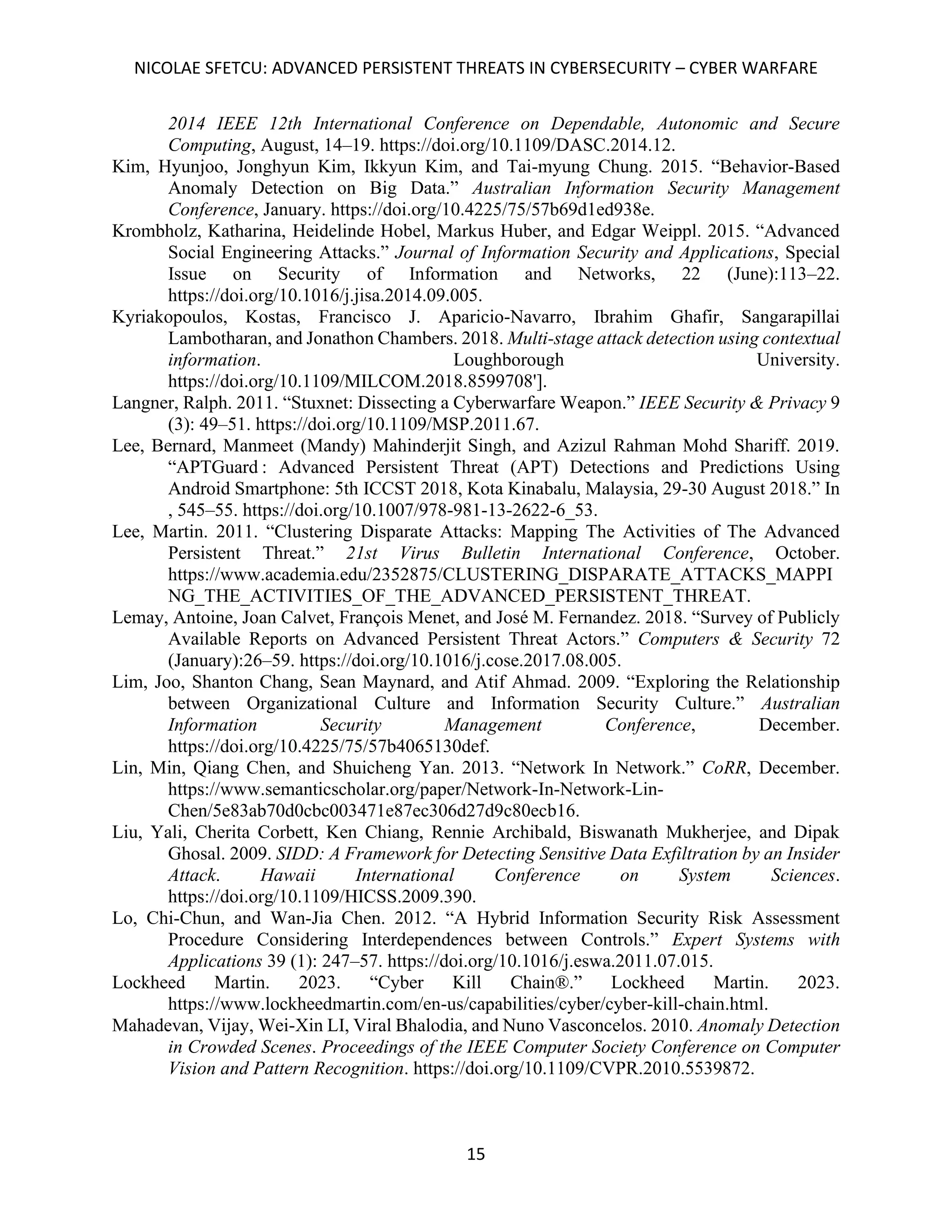 NICOLAE SFETCU: ADVANCED PERSISTENT THREATS IN CYBERSECURITY – CYBER WARFARE
15
2014 IEEE 12th International Conference on Dependable, Autonomic and Secure
Computing, August, 14–19. https://doi.org/10.1109/DASC.2014.12.
Kim, Hyunjoo, Jonghyun Kim, Ikkyun Kim, and Tai-myung Chung. 2015. “Behavior-Based
Anomaly Detection on Big Data.” Australian Information Security Management
Conference, January. https://doi.org/10.4225/75/57b69d1ed938e.
Krombholz, Katharina, Heidelinde Hobel, Markus Huber, and Edgar Weippl. 2015. “Advanced
Social Engineering Attacks.” Journal of Information Security and Applications, Special
Issue on Security of Information and Networks, 22 (June):113–22.
https://doi.org/10.1016/j.jisa.2014.09.005.
Kyriakopoulos, Kostas, Francisco J. Aparicio-Navarro, Ibrahim Ghafir, Sangarapillai
Lambotharan, and Jonathon Chambers. 2018. Multi-stage attack detection using contextual
information. Loughborough University.
https://doi.org/10.1109/MILCOM.2018.8599708'].
Langner, Ralph. 2011. “Stuxnet: Dissecting a Cyberwarfare Weapon.” IEEE Security & Privacy 9
(3): 49–51. https://doi.org/10.1109/MSP.2011.67.
Lee, Bernard, Manmeet (Mandy) Mahinderjit Singh, and Azizul Rahman Mohd Shariff. 2019.
“APTGuard : Advanced Persistent Threat (APT) Detections and Predictions Using
Android Smartphone: 5th ICCST 2018, Kota Kinabalu, Malaysia, 29-30 August 2018.” In
, 545–55. https://doi.org/10.1007/978-981-13-2622-6_53.
Lee, Martin. 2011. “Clustering Disparate Attacks: Mapping The Activities of The Advanced
Persistent Threat.” 21st Virus Bulletin International Conference, October.
https://www.academia.edu/2352875/CLUSTERING_DISPARATE_ATTACKS_MAPPI
NG_THE_ACTIVITIES_OF_THE_ADVANCED_PERSISTENT_THREAT.
Lemay, Antoine, Joan Calvet, François Menet, and José M. Fernandez. 2018. “Survey of Publicly
Available Reports on Advanced Persistent Threat Actors.” Computers & Security 72
(January):26–59. https://doi.org/10.1016/j.cose.2017.08.005.
Lim, Joo, Shanton Chang, Sean Maynard, and Atif Ahmad. 2009. “Exploring the Relationship
between Organizational Culture and Information Security Culture.” Australian
Information Security Management Conference, December.
https://doi.org/10.4225/75/57b4065130def.
Lin, Min, Qiang Chen, and Shuicheng Yan. 2013. “Network In Network.” CoRR, December.
https://www.semanticscholar.org/paper/Network-In-Network-Lin-
Chen/5e83ab70d0cbc003471e87ec306d27d9c80ecb16.
Liu, Yali, Cherita Corbett, Ken Chiang, Rennie Archibald, Biswanath Mukherjee, and Dipak
Ghosal. 2009. SIDD: A Framework for Detecting Sensitive Data Exfiltration by an Insider
Attack. Hawaii International Conference on System Sciences.
https://doi.org/10.1109/HICSS.2009.390.
Lo, Chi-Chun, and Wan-Jia Chen. 2012. “A Hybrid Information Security Risk Assessment
Procedure Considering Interdependences between Controls.” Expert Systems with
Applications 39 (1): 247–57. https://doi.org/10.1016/j.eswa.2011.07.015.
Lockheed Martin. 2023. “Cyber Kill Chain®.” Lockheed Martin. 2023.
https://www.lockheedmartin.com/en-us/capabilities/cyber/cyber-kill-chain.html.
Mahadevan, Vijay, Wei-Xin LI, Viral Bhalodia, and Nuno Vasconcelos. 2010. Anomaly Detection
in Crowded Scenes. Proceedings of the IEEE Computer Society Conference on Computer
Vision and Pattern Recognition. https://doi.org/10.1109/CVPR.2010.5539872.
 