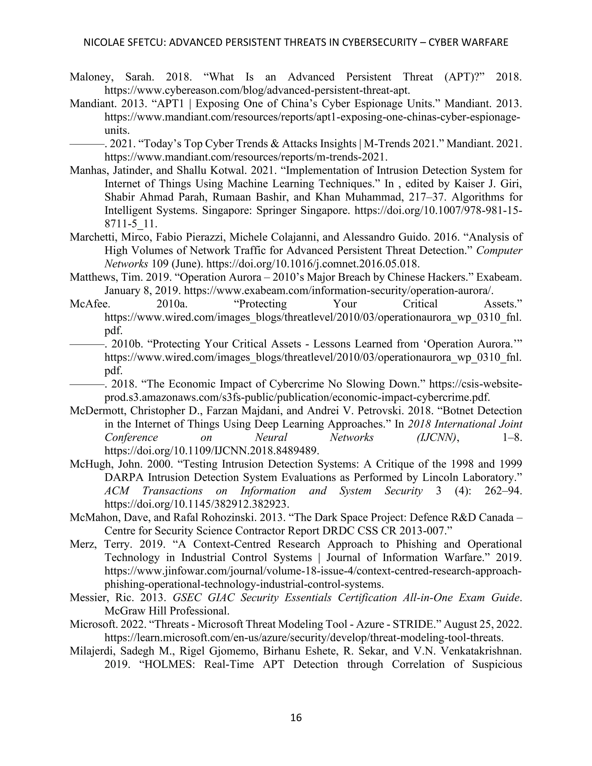 NICOLAE SFETCU: ADVANCED PERSISTENT THREATS IN CYBERSECURITY – CYBER WARFARE
16
Maloney, Sarah. 2018. “What Is an Advanced Persistent Threat (APT)?” 2018.
https://www.cybereason.com/blog/advanced-persistent-threat-apt.
Mandiant. 2013. “APT1 | Exposing One of China’s Cyber Espionage Units.” Mandiant. 2013.
https://www.mandiant.com/resources/reports/apt1-exposing-one-chinas-cyber-espionage-
units.
———. 2021. “Today’s Top Cyber Trends & Attacks Insights | M-Trends 2021.” Mandiant. 2021.
https://www.mandiant.com/resources/reports/m-trends-2021.
Manhas, Jatinder, and Shallu Kotwal. 2021. “Implementation of Intrusion Detection System for
Internet of Things Using Machine Learning Techniques.” In , edited by Kaiser J. Giri,
Shabir Ahmad Parah, Rumaan Bashir, and Khan Muhammad, 217–37. Algorithms for
Intelligent Systems. Singapore: Springer Singapore. https://doi.org/10.1007/978-981-15-
8711-5_11.
Marchetti, Mirco, Fabio Pierazzi, Michele Colajanni, and Alessandro Guido. 2016. “Analysis of
High Volumes of Network Traffic for Advanced Persistent Threat Detection.” Computer
Networks 109 (June). https://doi.org/10.1016/j.comnet.2016.05.018.
Matthews, Tim. 2019. “Operation Aurora – 2010’s Major Breach by Chinese Hackers.” Exabeam.
January 8, 2019. https://www.exabeam.com/information-security/operation-aurora/.
McAfee. 2010a. “Protecting Your Critical Assets.”
https://www.wired.com/images_blogs/threatlevel/2010/03/operationaurora_wp_0310_fnl.
pdf.
———. 2010b. “Protecting Your Critical Assets - Lessons Learned from ‘Operation Aurora.’”
https://www.wired.com/images_blogs/threatlevel/2010/03/operationaurora_wp_0310_fnl.
pdf.
———. 2018. “The Economic Impact of Cybercrime No Slowing Down.” https://csis-website-
prod.s3.amazonaws.com/s3fs-public/publication/economic-impact-cybercrime.pdf.
McDermott, Christopher D., Farzan Majdani, and Andrei V. Petrovski. 2018. “Botnet Detection
in the Internet of Things Using Deep Learning Approaches.” In 2018 International Joint
Conference on Neural Networks (IJCNN), 1–8.
https://doi.org/10.1109/IJCNN.2018.8489489.
McHugh, John. 2000. “Testing Intrusion Detection Systems: A Critique of the 1998 and 1999
DARPA Intrusion Detection System Evaluations as Performed by Lincoln Laboratory.”
ACM Transactions on Information and System Security 3 (4): 262–94.
https://doi.org/10.1145/382912.382923.
McMahon, Dave, and Rafal Rohozinski. 2013. “The Dark Space Project: Defence R&D Canada –
Centre for Security Science Contractor Report DRDC CSS CR 2013-007.”
Merz, Terry. 2019. “A Context-Centred Research Approach to Phishing and Operational
Technology in Industrial Control Systems | Journal of Information Warfare.” 2019.
https://www.jinfowar.com/journal/volume-18-issue-4/context-centred-research-approach-
phishing-operational-technology-industrial-control-systems.
Messier, Ric. 2013. GSEC GIAC Security Essentials Certification All-in-One Exam Guide.
McGraw Hill Professional.
Microsoft. 2022. “Threats - Microsoft Threat Modeling Tool - Azure - STRIDE.” August 25, 2022.
https://learn.microsoft.com/en-us/azure/security/develop/threat-modeling-tool-threats.
Milajerdi, Sadegh M., Rigel Gjomemo, Birhanu Eshete, R. Sekar, and V.N. Venkatakrishnan.
2019. “HOLMES: Real-Time APT Detection through Correlation of Suspicious
 