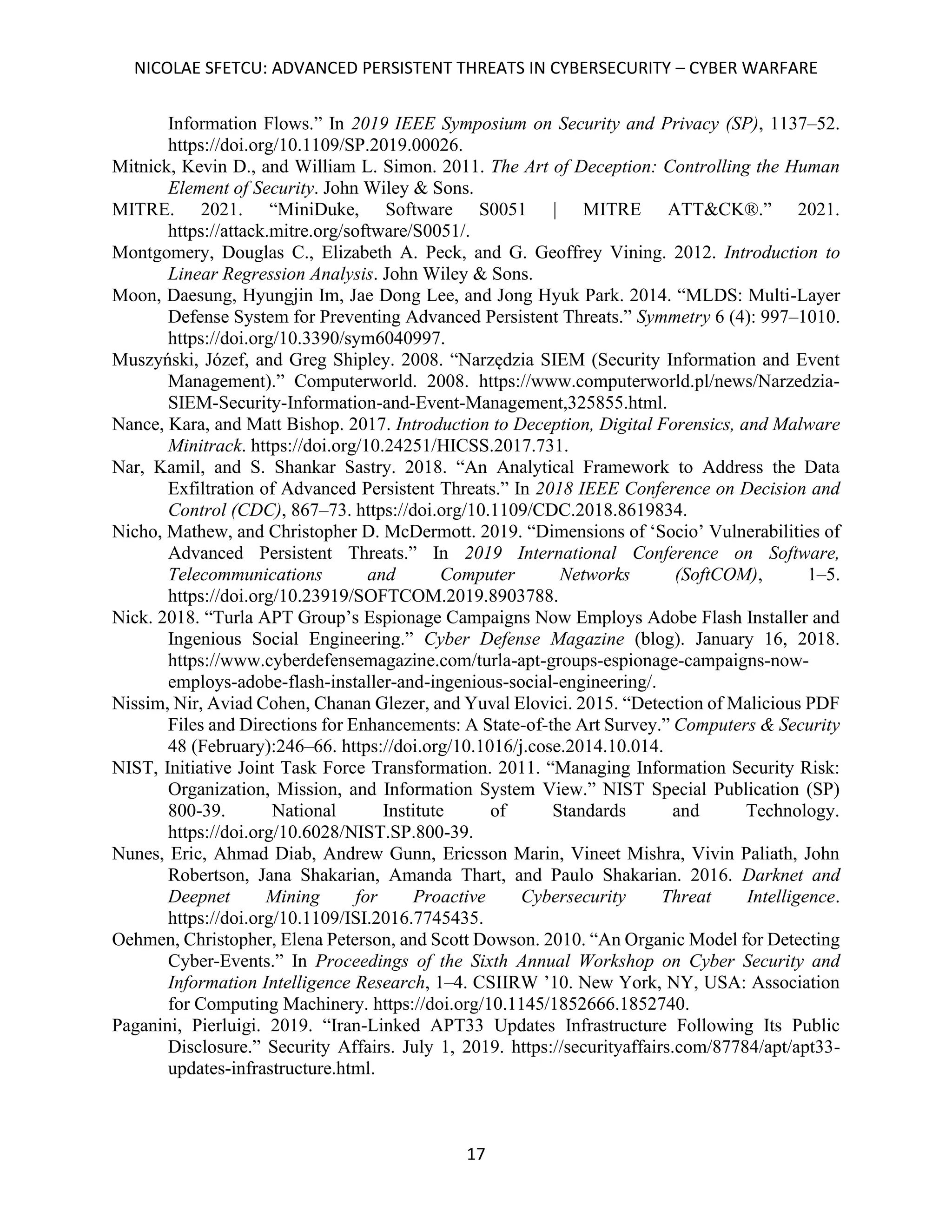 NICOLAE SFETCU: ADVANCED PERSISTENT THREATS IN CYBERSECURITY – CYBER WARFARE
17
Information Flows.” In 2019 IEEE Symposium on Security and Privacy (SP), 1137–52.
https://doi.org/10.1109/SP.2019.00026.
Mitnick, Kevin D., and William L. Simon. 2011. The Art of Deception: Controlling the Human
Element of Security. John Wiley & Sons.
MITRE. 2021. “MiniDuke, Software S0051 | MITRE ATT&CK®.” 2021.
https://attack.mitre.org/software/S0051/.
Montgomery, Douglas C., Elizabeth A. Peck, and G. Geoffrey Vining. 2012. Introduction to
Linear Regression Analysis. John Wiley & Sons.
Moon, Daesung, Hyungjin Im, Jae Dong Lee, and Jong Hyuk Park. 2014. “MLDS: Multi-Layer
Defense System for Preventing Advanced Persistent Threats.” Symmetry 6 (4): 997–1010.
https://doi.org/10.3390/sym6040997.
Muszyński, Józef, and Greg Shipley. 2008. “Narzędzia SIEM (Security Information and Event
Management).” Computerworld. 2008. https://www.computerworld.pl/news/Narzedzia-
SIEM-Security-Information-and-Event-Management,325855.html.
Nance, Kara, and Matt Bishop. 2017. Introduction to Deception, Digital Forensics, and Malware
Minitrack. https://doi.org/10.24251/HICSS.2017.731.
Nar, Kamil, and S. Shankar Sastry. 2018. “An Analytical Framework to Address the Data
Exfiltration of Advanced Persistent Threats.” In 2018 IEEE Conference on Decision and
Control (CDC), 867–73. https://doi.org/10.1109/CDC.2018.8619834.
Nicho, Mathew, and Christopher D. McDermott. 2019. “Dimensions of ‘Socio’ Vulnerabilities of
Advanced Persistent Threats.” In 2019 International Conference on Software,
Telecommunications and Computer Networks (SoftCOM), 1–5.
https://doi.org/10.23919/SOFTCOM.2019.8903788.
Nick. 2018. “Turla APT Group’s Espionage Campaigns Now Employs Adobe Flash Installer and
Ingenious Social Engineering.” Cyber Defense Magazine (blog). January 16, 2018.
https://www.cyberdefensemagazine.com/turla-apt-groups-espionage-campaigns-now-
employs-adobe-flash-installer-and-ingenious-social-engineering/.
Nissim, Nir, Aviad Cohen, Chanan Glezer, and Yuval Elovici. 2015. “Detection of Malicious PDF
Files and Directions for Enhancements: A State-of-the Art Survey.” Computers & Security
48 (February):246–66. https://doi.org/10.1016/j.cose.2014.10.014.
NIST, Initiative Joint Task Force Transformation. 2011. “Managing Information Security Risk:
Organization, Mission, and Information System View.” NIST Special Publication (SP)
800-39. National Institute of Standards and Technology.
https://doi.org/10.6028/NIST.SP.800-39.
Nunes, Eric, Ahmad Diab, Andrew Gunn, Ericsson Marin, Vineet Mishra, Vivin Paliath, John
Robertson, Jana Shakarian, Amanda Thart, and Paulo Shakarian. 2016. Darknet and
Deepnet Mining for Proactive Cybersecurity Threat Intelligence.
https://doi.org/10.1109/ISI.2016.7745435.
Oehmen, Christopher, Elena Peterson, and Scott Dowson. 2010. “An Organic Model for Detecting
Cyber-Events.” In Proceedings of the Sixth Annual Workshop on Cyber Security and
Information Intelligence Research, 1–4. CSIIRW ’10. New York, NY, USA: Association
for Computing Machinery. https://doi.org/10.1145/1852666.1852740.
Paganini, Pierluigi. 2019. “Iran-Linked APT33 Updates Infrastructure Following Its Public
Disclosure.” Security Affairs. July 1, 2019. https://securityaffairs.com/87784/apt/apt33-
updates-infrastructure.html.
 