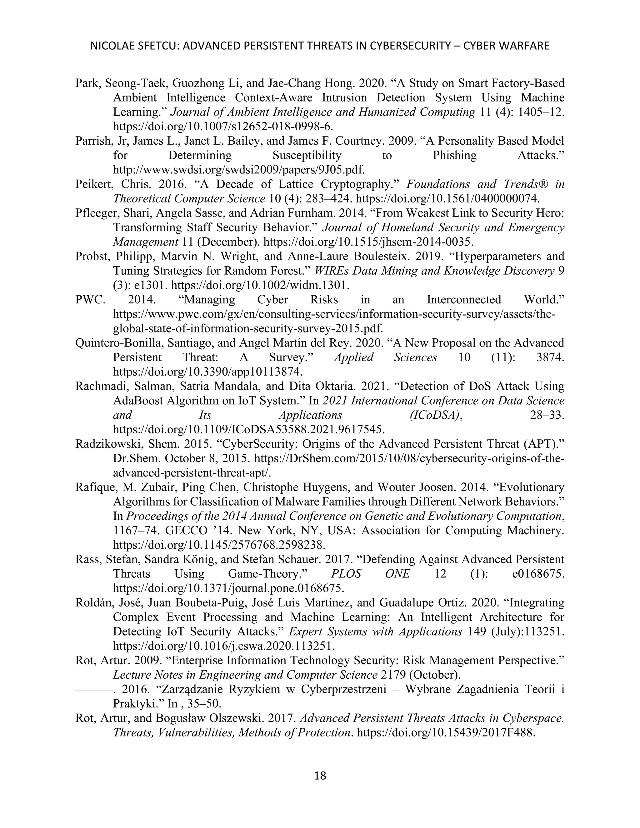 NICOLAE SFETCU: ADVANCED PERSISTENT THREATS IN CYBERSECURITY – CYBER WARFARE
18
Park, Seong-Taek, Guozhong Li, and Jae-Chang Hong. 2020. “A Study on Smart Factory-Based
Ambient Intelligence Context-Aware Intrusion Detection System Using Machine
Learning.” Journal of Ambient Intelligence and Humanized Computing 11 (4): 1405–12.
https://doi.org/10.1007/s12652-018-0998-6.
Parrish, Jr, James L., Janet L. Bailey, and James F. Courtney. 2009. “A Personality Based Model
for Determining Susceptibility to Phishing Attacks.”
http://www.swdsi.org/swdsi2009/papers/9J05.pdf.
Peikert, Chris. 2016. “A Decade of Lattice Cryptography.” Foundations and Trends® in
Theoretical Computer Science 10 (4): 283–424. https://doi.org/10.1561/0400000074.
Pfleeger, Shari, Angela Sasse, and Adrian Furnham. 2014. “From Weakest Link to Security Hero:
Transforming Staff Security Behavior.” Journal of Homeland Security and Emergency
Management 11 (December). https://doi.org/10.1515/jhsem-2014-0035.
Probst, Philipp, Marvin N. Wright, and Anne-Laure Boulesteix. 2019. “Hyperparameters and
Tuning Strategies for Random Forest.” WIREs Data Mining and Knowledge Discovery 9
(3): e1301. https://doi.org/10.1002/widm.1301.
PWC. 2014. “Managing Cyber Risks in an Interconnected World.”
https://www.pwc.com/gx/en/consulting-services/information-security-survey/assets/the-
global-state-of-information-security-survey-2015.pdf.
Quintero-Bonilla, Santiago, and Angel Martín del Rey. 2020. “A New Proposal on the Advanced
Persistent Threat: A Survey.” Applied Sciences 10 (11): 3874.
https://doi.org/10.3390/app10113874.
Rachmadi, Salman, Satria Mandala, and Dita Oktaria. 2021. “Detection of DoS Attack Using
AdaBoost Algorithm on IoT System.” In 2021 International Conference on Data Science
and Its Applications (ICoDSA), 28–33.
https://doi.org/10.1109/ICoDSA53588.2021.9617545.
Radzikowski, Shem. 2015. “CyberSecurity: Origins of the Advanced Persistent Threat (APT).”
Dr.Shem. October 8, 2015. https://DrShem.com/2015/10/08/cybersecurity-origins-of-the-
advanced-persistent-threat-apt/.
Rafique, M. Zubair, Ping Chen, Christophe Huygens, and Wouter Joosen. 2014. “Evolutionary
Algorithms for Classification of Malware Families through Different Network Behaviors.”
In Proceedings of the 2014 Annual Conference on Genetic and Evolutionary Computation,
1167–74. GECCO ’14. New York, NY, USA: Association for Computing Machinery.
https://doi.org/10.1145/2576768.2598238.
Rass, Stefan, Sandra König, and Stefan Schauer. 2017. “Defending Against Advanced Persistent
Threats Using Game-Theory.” PLOS ONE 12 (1): e0168675.
https://doi.org/10.1371/journal.pone.0168675.
Roldán, José, Juan Boubeta-Puig, José Luis Martínez, and Guadalupe Ortiz. 2020. “Integrating
Complex Event Processing and Machine Learning: An Intelligent Architecture for
Detecting IoT Security Attacks.” Expert Systems with Applications 149 (July):113251.
https://doi.org/10.1016/j.eswa.2020.113251.
Rot, Artur. 2009. “Enterprise Information Technology Security: Risk Management Perspective.”
Lecture Notes in Engineering and Computer Science 2179 (October).
———. 2016. “Zarządzanie Ryzykiem w Cyberprzestrzeni – Wybrane Zagadnienia Teorii i
Praktyki.” In , 35–50.
Rot, Artur, and Bogusław Olszewski. 2017. Advanced Persistent Threats Attacks in Cyberspace.
Threats, Vulnerabilities, Methods of Protection. https://doi.org/10.15439/2017F488.
 