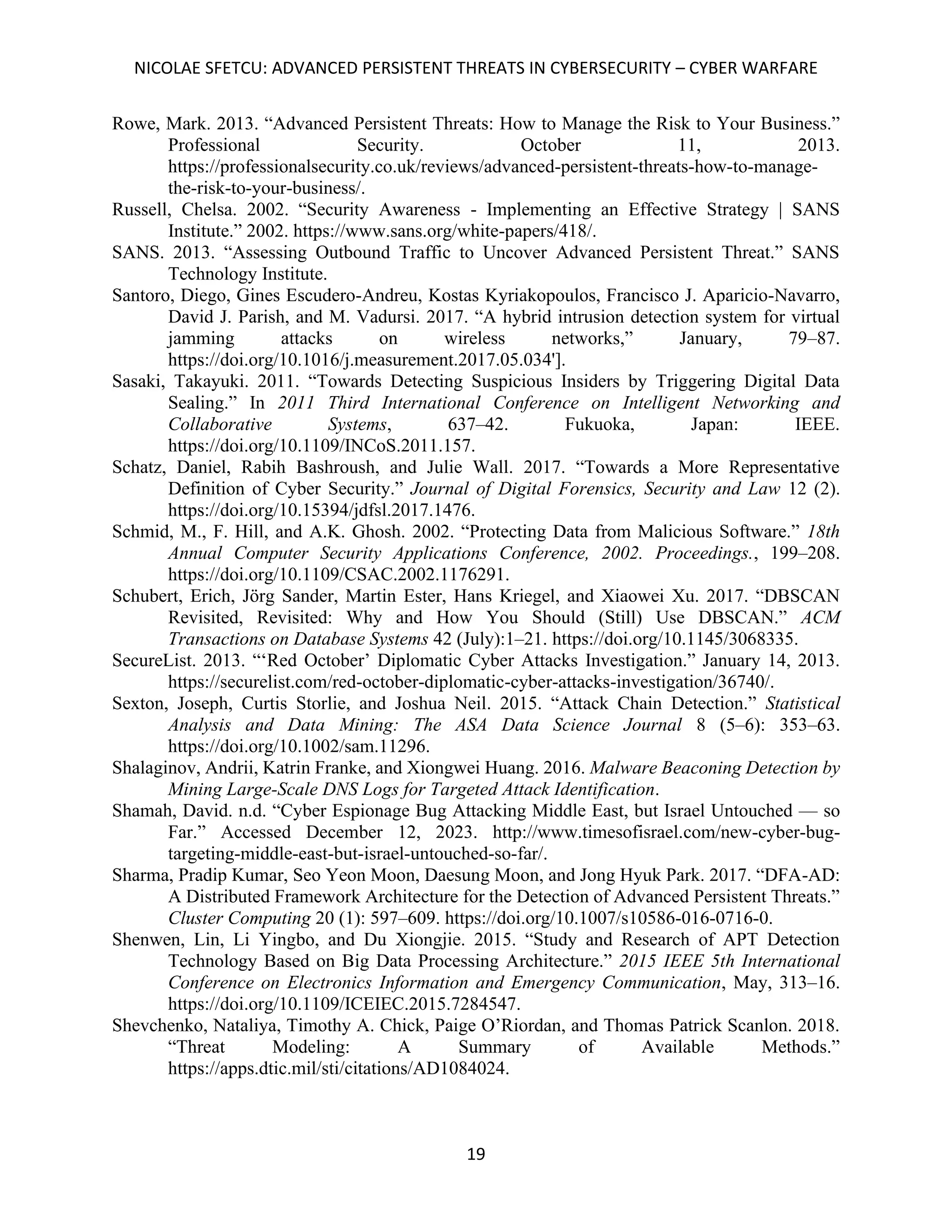 NICOLAE SFETCU: ADVANCED PERSISTENT THREATS IN CYBERSECURITY – CYBER WARFARE
19
Rowe, Mark. 2013. “Advanced Persistent Threats: How to Manage the Risk to Your Business.”
Professional Security. October 11, 2013.
https://professionalsecurity.co.uk/reviews/advanced-persistent-threats-how-to-manage-
the-risk-to-your-business/.
Russell, Chelsa. 2002. “Security Awareness - Implementing an Effective Strategy | SANS
Institute.” 2002. https://www.sans.org/white-papers/418/.
SANS. 2013. “Assessing Outbound Traffic to Uncover Advanced Persistent Threat.” SANS
Technology Institute.
Santoro, Diego, Gines Escudero-Andreu, Kostas Kyriakopoulos, Francisco J. Aparicio-Navarro,
David J. Parish, and M. Vadursi. 2017. “A hybrid intrusion detection system for virtual
jamming attacks on wireless networks,” January, 79–87.
https://doi.org/10.1016/j.measurement.2017.05.034'].
Sasaki, Takayuki. 2011. “Towards Detecting Suspicious Insiders by Triggering Digital Data
Sealing.” In 2011 Third International Conference on Intelligent Networking and
Collaborative Systems, 637–42. Fukuoka, Japan: IEEE.
https://doi.org/10.1109/INCoS.2011.157.
Schatz, Daniel, Rabih Bashroush, and Julie Wall. 2017. “Towards a More Representative
Definition of Cyber Security.” Journal of Digital Forensics, Security and Law 12 (2).
https://doi.org/10.15394/jdfsl.2017.1476.
Schmid, M., F. Hill, and A.K. Ghosh. 2002. “Protecting Data from Malicious Software.” 18th
Annual Computer Security Applications Conference, 2002. Proceedings., 199–208.
https://doi.org/10.1109/CSAC.2002.1176291.
Schubert, Erich, Jörg Sander, Martin Ester, Hans Kriegel, and Xiaowei Xu. 2017. “DBSCAN
Revisited, Revisited: Why and How You Should (Still) Use DBSCAN.” ACM
Transactions on Database Systems 42 (July):1–21. https://doi.org/10.1145/3068335.
SecureList. 2013. “‘Red October’ Diplomatic Cyber Attacks Investigation.” January 14, 2013.
https://securelist.com/red-october-diplomatic-cyber-attacks-investigation/36740/.
Sexton, Joseph, Curtis Storlie, and Joshua Neil. 2015. “Attack Chain Detection.” Statistical
Analysis and Data Mining: The ASA Data Science Journal 8 (5–6): 353–63.
https://doi.org/10.1002/sam.11296.
Shalaginov, Andrii, Katrin Franke, and Xiongwei Huang. 2016. Malware Beaconing Detection by
Mining Large-Scale DNS Logs for Targeted Attack Identification.
Shamah, David. n.d. “Cyber Espionage Bug Attacking Middle East, but Israel Untouched — so
Far.” Accessed December 12, 2023. http://www.timesofisrael.com/new-cyber-bug-
targeting-middle-east-but-israel-untouched-so-far/.
Sharma, Pradip Kumar, Seo Yeon Moon, Daesung Moon, and Jong Hyuk Park. 2017. “DFA-AD:
A Distributed Framework Architecture for the Detection of Advanced Persistent Threats.”
Cluster Computing 20 (1): 597–609. https://doi.org/10.1007/s10586-016-0716-0.
Shenwen, Lin, Li Yingbo, and Du Xiongjie. 2015. “Study and Research of APT Detection
Technology Based on Big Data Processing Architecture.” 2015 IEEE 5th International
Conference on Electronics Information and Emergency Communication, May, 313–16.
https://doi.org/10.1109/ICEIEC.2015.7284547.
Shevchenko, Nataliya, Timothy A. Chick, Paige O’Riordan, and Thomas Patrick Scanlon. 2018.
“Threat Modeling: A Summary of Available Methods.”
https://apps.dtic.mil/sti/citations/AD1084024.
 