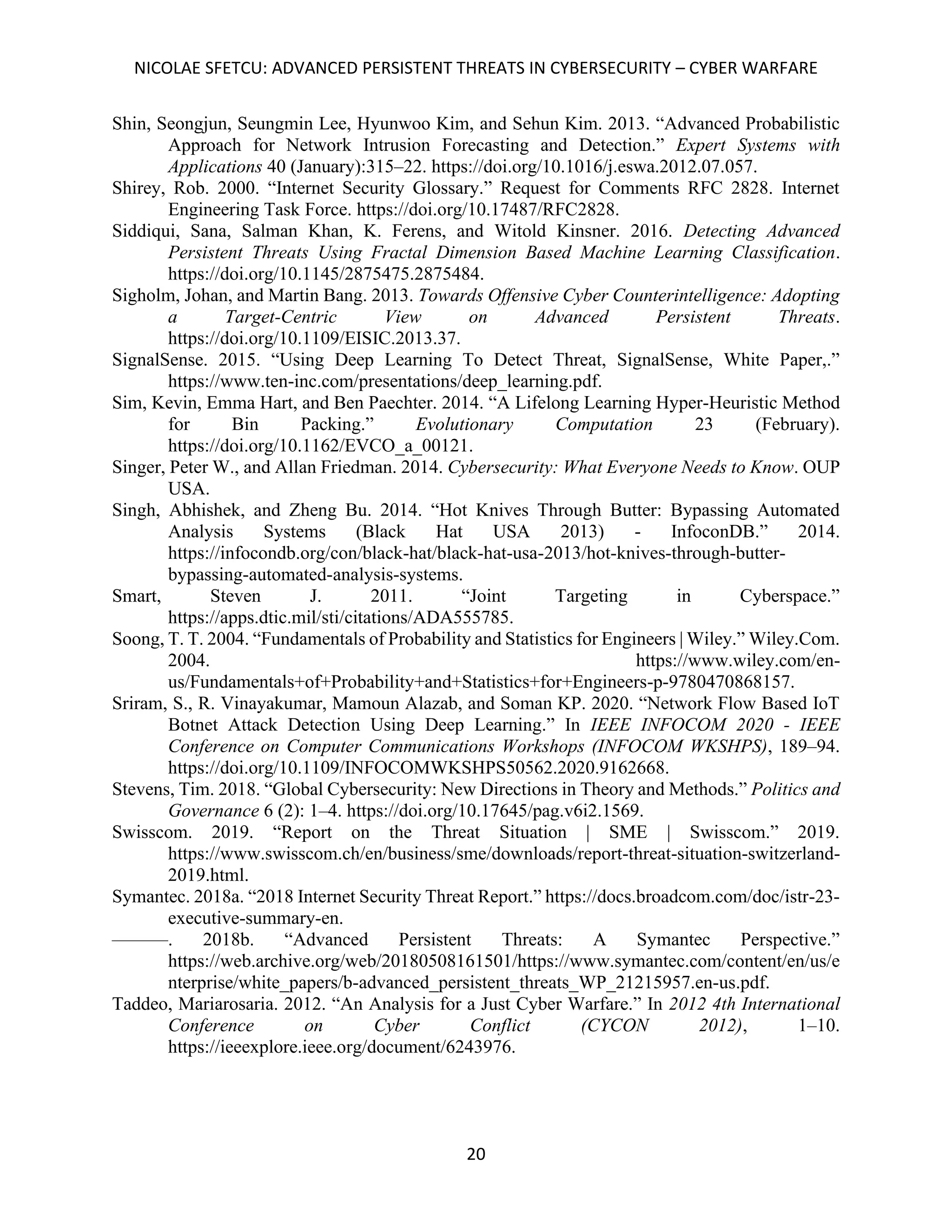 NICOLAE SFETCU: ADVANCED PERSISTENT THREATS IN CYBERSECURITY – CYBER WARFARE
20
Shin, Seongjun, Seungmin Lee, Hyunwoo Kim, and Sehun Kim. 2013. “Advanced Probabilistic
Approach for Network Intrusion Forecasting and Detection.” Expert Systems with
Applications 40 (January):315–22. https://doi.org/10.1016/j.eswa.2012.07.057.
Shirey, Rob. 2000. “Internet Security Glossary.” Request for Comments RFC 2828. Internet
Engineering Task Force. https://doi.org/10.17487/RFC2828.
Siddiqui, Sana, Salman Khan, K. Ferens, and Witold Kinsner. 2016. Detecting Advanced
Persistent Threats Using Fractal Dimension Based Machine Learning Classification.
https://doi.org/10.1145/2875475.2875484.
Sigholm, Johan, and Martin Bang. 2013. Towards Offensive Cyber Counterintelligence: Adopting
a Target-Centric View on Advanced Persistent Threats.
https://doi.org/10.1109/EISIC.2013.37.
SignalSense. 2015. “Using Deep Learning To Detect Threat, SignalSense, White Paper,.”
https://www.ten-inc.com/presentations/deep_learning.pdf.
Sim, Kevin, Emma Hart, and Ben Paechter. 2014. “A Lifelong Learning Hyper-Heuristic Method
for Bin Packing.” Evolutionary Computation 23 (February).
https://doi.org/10.1162/EVCO_a_00121.
Singer, Peter W., and Allan Friedman. 2014. Cybersecurity: What Everyone Needs to Know. OUP
USA.
Singh, Abhishek, and Zheng Bu. 2014. “Hot Knives Through Butter: Bypassing Automated
Analysis Systems (Black Hat USA 2013) - InfoconDB.” 2014.
https://infocondb.org/con/black-hat/black-hat-usa-2013/hot-knives-through-butter-
bypassing-automated-analysis-systems.
Smart, Steven J. 2011. “Joint Targeting in Cyberspace.”
https://apps.dtic.mil/sti/citations/ADA555785.
Soong, T. T. 2004. “Fundamentals of Probability and Statistics for Engineers | Wiley.” Wiley.Com.
2004. https://www.wiley.com/en-
us/Fundamentals+of+Probability+and+Statistics+for+Engineers-p-9780470868157.
Sriram, S., R. Vinayakumar, Mamoun Alazab, and Soman KP. 2020. “Network Flow Based IoT
Botnet Attack Detection Using Deep Learning.” In IEEE INFOCOM 2020 - IEEE
Conference on Computer Communications Workshops (INFOCOM WKSHPS), 189–94.
https://doi.org/10.1109/INFOCOMWKSHPS50562.2020.9162668.
Stevens, Tim. 2018. “Global Cybersecurity: New Directions in Theory and Methods.” Politics and
Governance 6 (2): 1–4. https://doi.org/10.17645/pag.v6i2.1569.
Swisscom. 2019. “Report on the Threat Situation | SME | Swisscom.” 2019.
https://www.swisscom.ch/en/business/sme/downloads/report-threat-situation-switzerland-
2019.html.
Symantec. 2018a. “2018 Internet Security Threat Report.” https://docs.broadcom.com/doc/istr-23-
executive-summary-en.
———. 2018b. “Advanced Persistent Threats: A Symantec Perspective.”
https://web.archive.org/web/20180508161501/https://www.symantec.com/content/en/us/e
nterprise/white_papers/b-advanced_persistent_threats_WP_21215957.en-us.pdf.
Taddeo, Mariarosaria. 2012. “An Analysis for a Just Cyber Warfare.” In 2012 4th International
Conference on Cyber Conflict (CYCON 2012), 1–10.
https://ieeexplore.ieee.org/document/6243976.
 