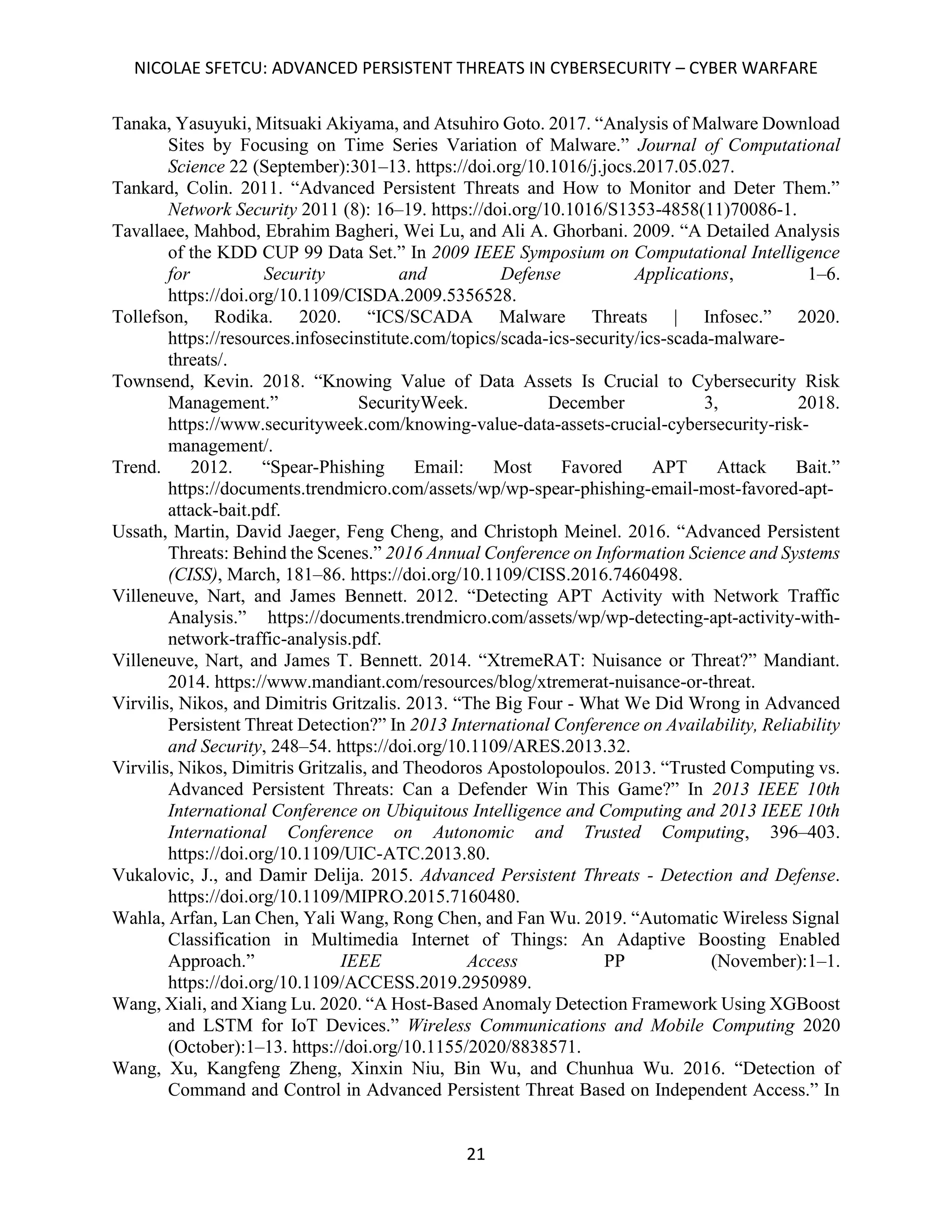 NICOLAE SFETCU: ADVANCED PERSISTENT THREATS IN CYBERSECURITY – CYBER WARFARE
21
Tanaka, Yasuyuki, Mitsuaki Akiyama, and Atsuhiro Goto. 2017. “Analysis of Malware Download
Sites by Focusing on Time Series Variation of Malware.” Journal of Computational
Science 22 (September):301–13. https://doi.org/10.1016/j.jocs.2017.05.027.
Tankard, Colin. 2011. “Advanced Persistent Threats and How to Monitor and Deter Them.”
Network Security 2011 (8): 16–19. https://doi.org/10.1016/S1353-4858(11)70086-1.
Tavallaee, Mahbod, Ebrahim Bagheri, Wei Lu, and Ali A. Ghorbani. 2009. “A Detailed Analysis
of the KDD CUP 99 Data Set.” In 2009 IEEE Symposium on Computational Intelligence
for Security and Defense Applications, 1–6.
https://doi.org/10.1109/CISDA.2009.5356528.
Tollefson, Rodika. 2020. “ICS/SCADA Malware Threats | Infosec.” 2020.
https://resources.infosecinstitute.com/topics/scada-ics-security/ics-scada-malware-
threats/.
Townsend, Kevin. 2018. “Knowing Value of Data Assets Is Crucial to Cybersecurity Risk
Management.” SecurityWeek. December 3, 2018.
https://www.securityweek.com/knowing-value-data-assets-crucial-cybersecurity-risk-
management/.
Trend. 2012. “Spear-Phishing Email: Most Favored APT Attack Bait.”
https://documents.trendmicro.com/assets/wp/wp-spear-phishing-email-most-favored-apt-
attack-bait.pdf.
Ussath, Martin, David Jaeger, Feng Cheng, and Christoph Meinel. 2016. “Advanced Persistent
Threats: Behind the Scenes.” 2016 Annual Conference on Information Science and Systems
(CISS), March, 181–86. https://doi.org/10.1109/CISS.2016.7460498.
Villeneuve, Nart, and James Bennett. 2012. “Detecting APT Activity with Network Traffic
Analysis.” https://documents.trendmicro.com/assets/wp/wp-detecting-apt-activity-with-
network-traffic-analysis.pdf.
Villeneuve, Nart, and James T. Bennett. 2014. “XtremeRAT: Nuisance or Threat?” Mandiant.
2014. https://www.mandiant.com/resources/blog/xtremerat-nuisance-or-threat.
Virvilis, Nikos, and Dimitris Gritzalis. 2013. “The Big Four - What We Did Wrong in Advanced
Persistent Threat Detection?” In 2013 International Conference on Availability, Reliability
and Security, 248–54. https://doi.org/10.1109/ARES.2013.32.
Virvilis, Nikos, Dimitris Gritzalis, and Theodoros Apostolopoulos. 2013. “Trusted Computing vs.
Advanced Persistent Threats: Can a Defender Win This Game?” In 2013 IEEE 10th
International Conference on Ubiquitous Intelligence and Computing and 2013 IEEE 10th
International Conference on Autonomic and Trusted Computing, 396–403.
https://doi.org/10.1109/UIC-ATC.2013.80.
Vukalovic, J., and Damir Delija. 2015. Advanced Persistent Threats - Detection and Defense.
https://doi.org/10.1109/MIPRO.2015.7160480.
Wahla, Arfan, Lan Chen, Yali Wang, Rong Chen, and Fan Wu. 2019. “Automatic Wireless Signal
Classification in Multimedia Internet of Things: An Adaptive Boosting Enabled
Approach.” IEEE Access PP (November):1–1.
https://doi.org/10.1109/ACCESS.2019.2950989.
Wang, Xiali, and Xiang Lu. 2020. “A Host-Based Anomaly Detection Framework Using XGBoost
and LSTM for IoT Devices.” Wireless Communications and Mobile Computing 2020
(October):1–13. https://doi.org/10.1155/2020/8838571.
Wang, Xu, Kangfeng Zheng, Xinxin Niu, Bin Wu, and Chunhua Wu. 2016. “Detection of
Command and Control in Advanced Persistent Threat Based on Independent Access.” In
 