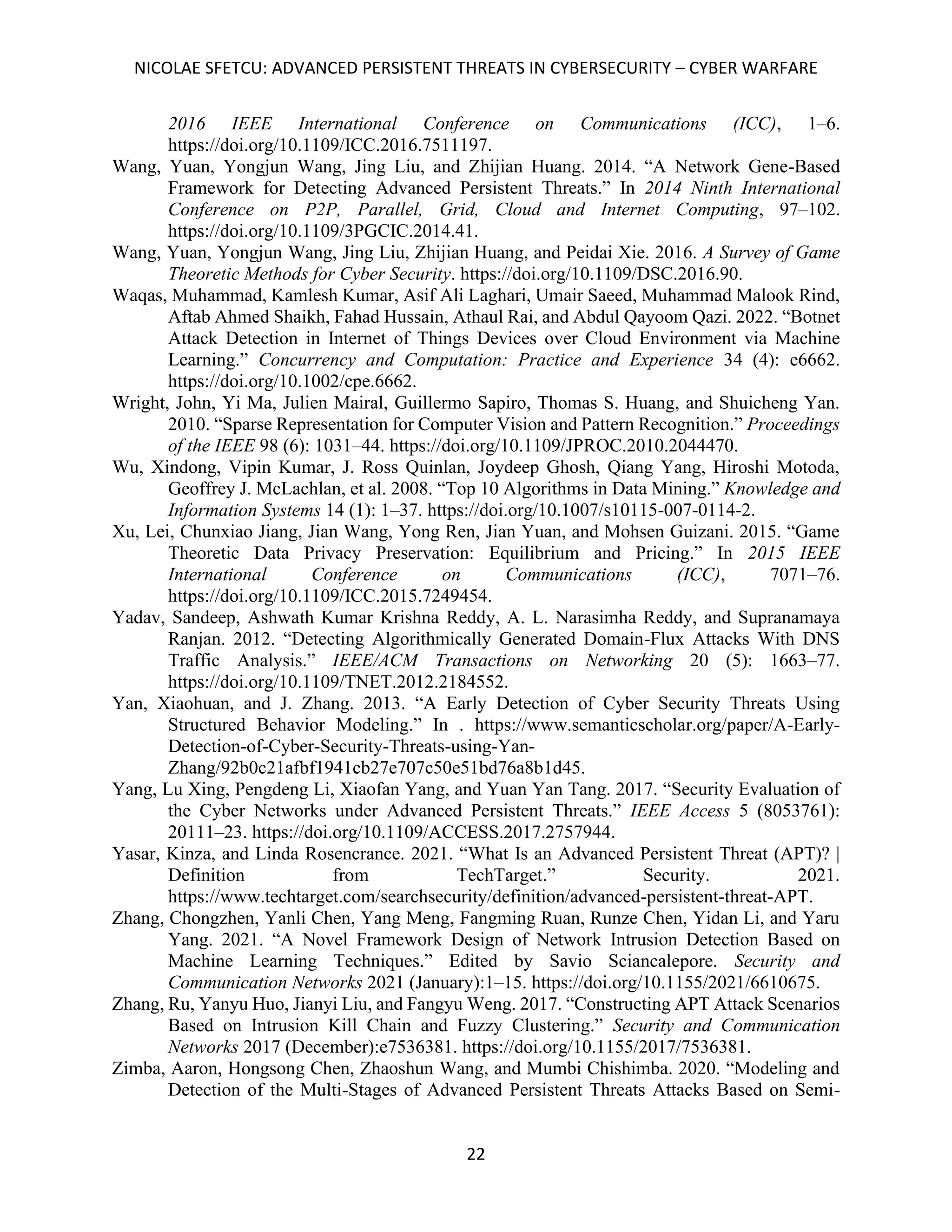 NICOLAE SFETCU: ADVANCED PERSISTENT THREATS IN CYBERSECURITY – CYBER WARFARE
22
2016 IEEE International Conference on Communications (ICC), 1–6.
https://doi.org/10.1109/ICC.2016.7511197.
Wang, Yuan, Yongjun Wang, Jing Liu, and Zhijian Huang. 2014. “A Network Gene-Based
Framework for Detecting Advanced Persistent Threats.” In 2014 Ninth International
Conference on P2P, Parallel, Grid, Cloud and Internet Computing, 97–102.
https://doi.org/10.1109/3PGCIC.2014.41.
Wang, Yuan, Yongjun Wang, Jing Liu, Zhijian Huang, and Peidai Xie. 2016. A Survey of Game
Theoretic Methods for Cyber Security. https://doi.org/10.1109/DSC.2016.90.
Waqas, Muhammad, Kamlesh Kumar, Asif Ali Laghari, Umair Saeed, Muhammad Malook Rind,
Aftab Ahmed Shaikh, Fahad Hussain, Athaul Rai, and Abdul Qayoom Qazi. 2022. “Botnet
Attack Detection in Internet of Things Devices over Cloud Environment via Machine
Learning.” Concurrency and Computation: Practice and Experience 34 (4): e6662.
https://doi.org/10.1002/cpe.6662.
Wright, John, Yi Ma, Julien Mairal, Guillermo Sapiro, Thomas S. Huang, and Shuicheng Yan.
2010. “Sparse Representation for Computer Vision and Pattern Recognition.” Proceedings
of the IEEE 98 (6): 1031–44. https://doi.org/10.1109/JPROC.2010.2044470.
Wu, Xindong, Vipin Kumar, J. Ross Quinlan, Joydeep Ghosh, Qiang Yang, Hiroshi Motoda,
Geoffrey J. McLachlan, et al. 2008. “Top 10 Algorithms in Data Mining.” Knowledge and
Information Systems 14 (1): 1–37. https://doi.org/10.1007/s10115-007-0114-2.
Xu, Lei, Chunxiao Jiang, Jian Wang, Yong Ren, Jian Yuan, and Mohsen Guizani. 2015. “Game
Theoretic Data Privacy Preservation: Equilibrium and Pricing.” In 2015 IEEE
International Conference on Communications (ICC), 7071–76.
https://doi.org/10.1109/ICC.2015.7249454.
Yadav, Sandeep, Ashwath Kumar Krishna Reddy, A. L. Narasimha Reddy, and Supranamaya
Ranjan. 2012. “Detecting Algorithmically Generated Domain-Flux Attacks With DNS
Traffic Analysis.” IEEE/ACM Transactions on Networking 20 (5): 1663–77.
https://doi.org/10.1109/TNET.2012.2184552.
Yan, Xiaohuan, and J. Zhang. 2013. “A Early Detection of Cyber Security Threats Using
Structured Behavior Modeling.” In . https://www.semanticscholar.org/paper/A-Early-
Detection-of-Cyber-Security-Threats-using-Yan-
Zhang/92b0c21afbf1941cb27e707c50e51bd76a8b1d45.
Yang, Lu Xing, Pengdeng Li, Xiaofan Yang, and Yuan Yan Tang. 2017. “Security Evaluation of
the Cyber Networks under Advanced Persistent Threats.” IEEE Access 5 (8053761):
20111–23. https://doi.org/10.1109/ACCESS.2017.2757944.
Yasar, Kinza, and Linda Rosencrance. 2021. “What Is an Advanced Persistent Threat (APT)? |
Definition from TechTarget.” Security. 2021.
https://www.techtarget.com/searchsecurity/definition/advanced-persistent-threat-APT.
Zhang, Chongzhen, Yanli Chen, Yang Meng, Fangming Ruan, Runze Chen, Yidan Li, and Yaru
Yang. 2021. “A Novel Framework Design of Network Intrusion Detection Based on
Machine Learning Techniques.” Edited by Savio Sciancalepore. Security and
Communication Networks 2021 (January):1–15. https://doi.org/10.1155/2021/6610675.
Zhang, Ru, Yanyu Huo, Jianyi Liu, and Fangyu Weng. 2017. “Constructing APT Attack Scenarios
Based on Intrusion Kill Chain and Fuzzy Clustering.” Security and Communication
Networks 2017 (December):e7536381. https://doi.org/10.1155/2017/7536381.
Zimba, Aaron, Hongsong Chen, Zhaoshun Wang, and Mumbi Chishimba. 2020. “Modeling and
Detection of the Multi-Stages of Advanced Persistent Threats Attacks Based on Semi-
 