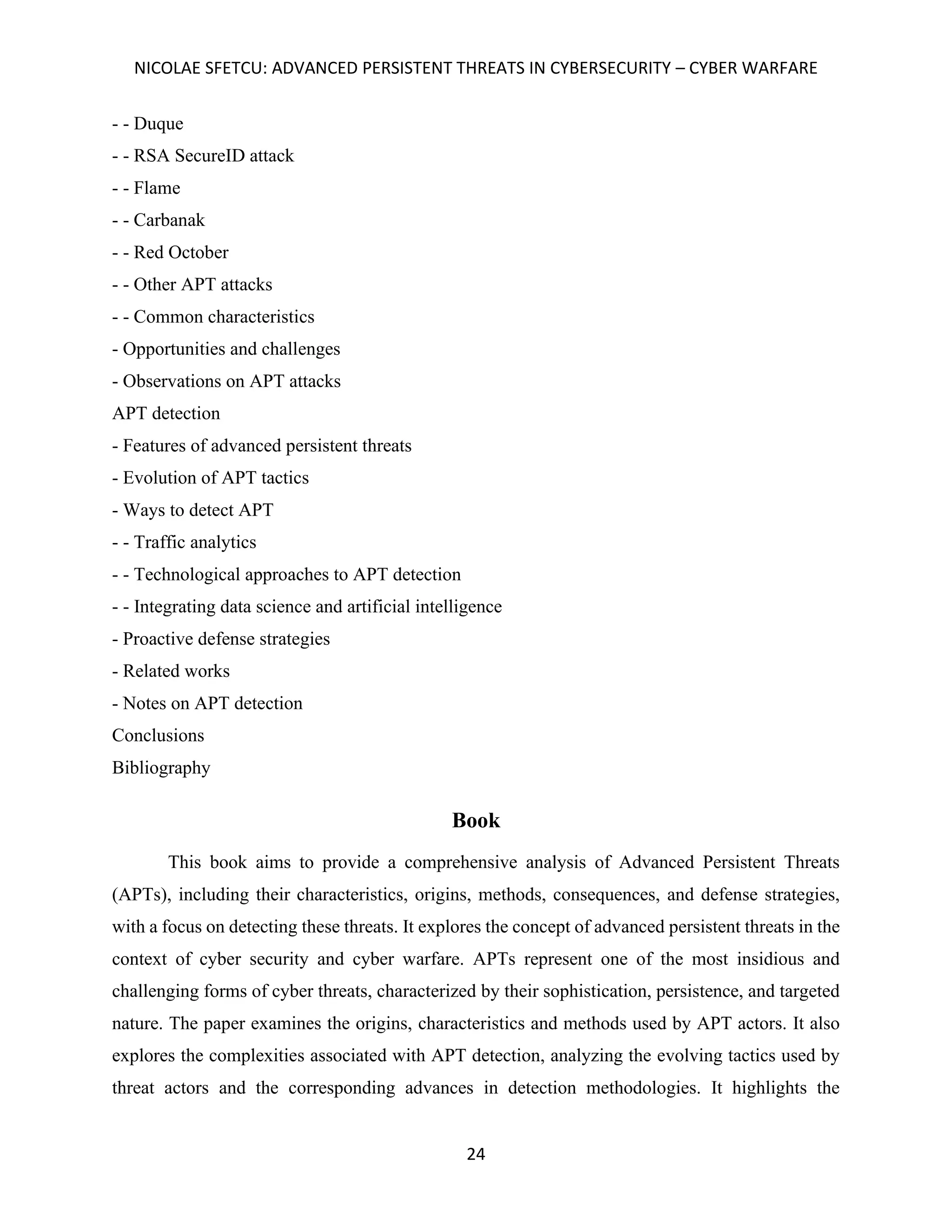 NICOLAE SFETCU: ADVANCED PERSISTENT THREATS IN CYBERSECURITY – CYBER WARFARE
24
- - Duque
- - RSA SecureID attack
- - Flame
- - Carbanak
- - Red October
- - Other APT attacks
- - Common characteristics
- Opportunities and challenges
- Observations on APT attacks
APT detection
- Features of advanced persistent threats
- Evolution of APT tactics
- Ways to detect APT
- - Traffic analytics
- - Technological approaches to APT detection
- - Integrating data science and artificial intelligence
- Proactive defense strategies
- Related works
- Notes on APT detection
Conclusions
Bibliography
Book
This book aims to provide a comprehensive analysis of Advanced Persistent Threats
(APTs), including their characteristics, origins, methods, consequences, and defense strategies,
with a focus on detecting these threats. It explores the concept of advanced persistent threats in the
context of cyber security and cyber warfare. APTs represent one of the most insidious and
challenging forms of cyber threats, characterized by their sophistication, persistence, and targeted
nature. The paper examines the origins, characteristics and methods used by APT actors. It also
explores the complexities associated with APT detection, analyzing the evolving tactics used by
threat actors and the corresponding advances in detection methodologies. It highlights the
 