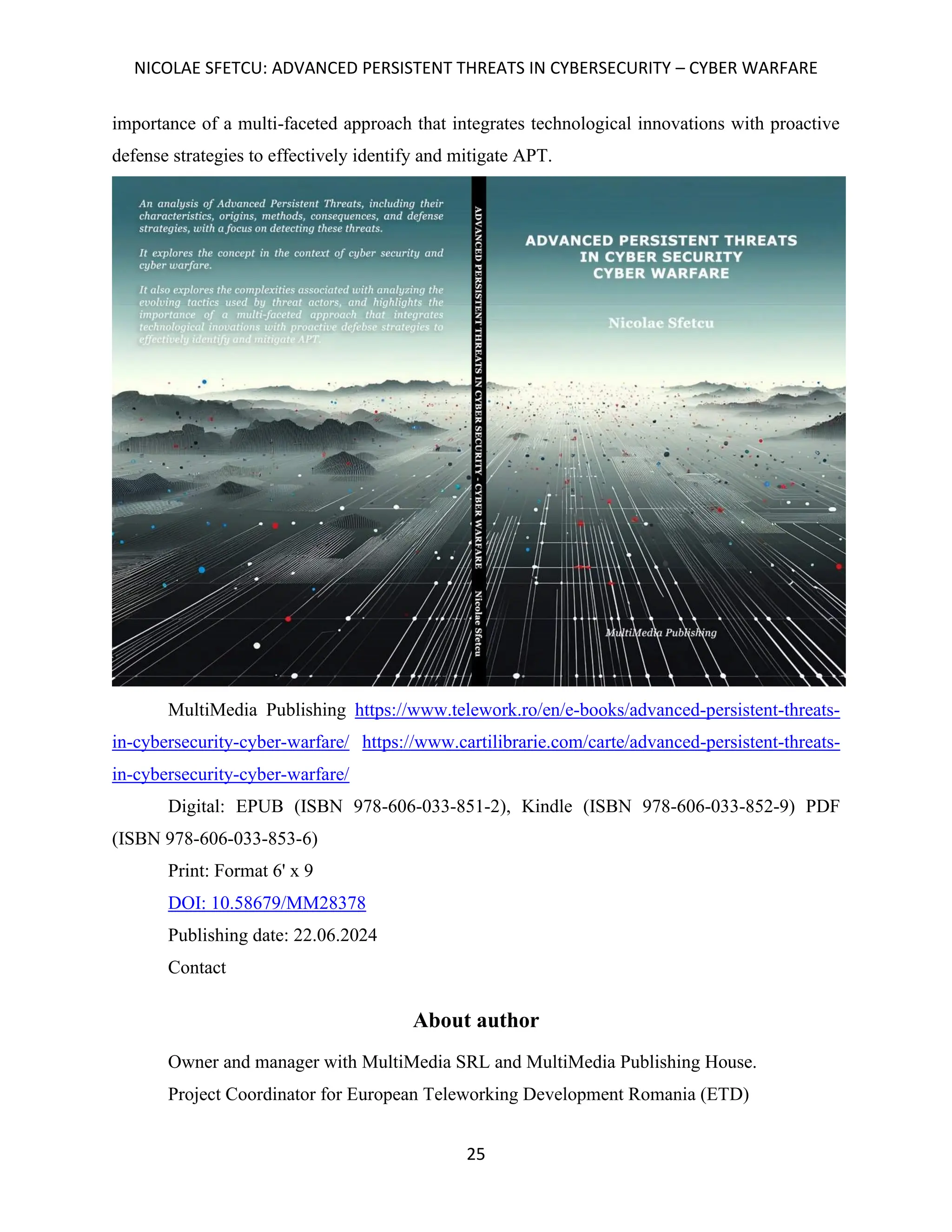 NICOLAE SFETCU: ADVANCED PERSISTENT THREATS IN CYBERSECURITY – CYBER WARFARE
25
importance of a multi-faceted approach that integrates technological innovations with proactive
defense strategies to effectively identify and mitigate APT.
MultiMedia Publishing https://www.telework.ro/en/e-books/advanced-persistent-threats-
in-cybersecurity-cyber-warfare/ https://www.cartilibrarie.com/carte/advanced-persistent-threats-
in-cybersecurity-cyber-warfare/
Digital: EPUB (ISBN 978-606-033-851-2), Kindle (ISBN 978-606-033-852-9) PDF
(ISBN 978-606-033-853-6)
Print: Format 6' x 9
DOI: 10.58679/MM28378
Publishing date: 22.06.2024
Contact
About author
Owner and manager with MultiMedia SRL and MultiMedia Publishing House.
Project Coordinator for European Teleworking Development Romania (ETD)
 