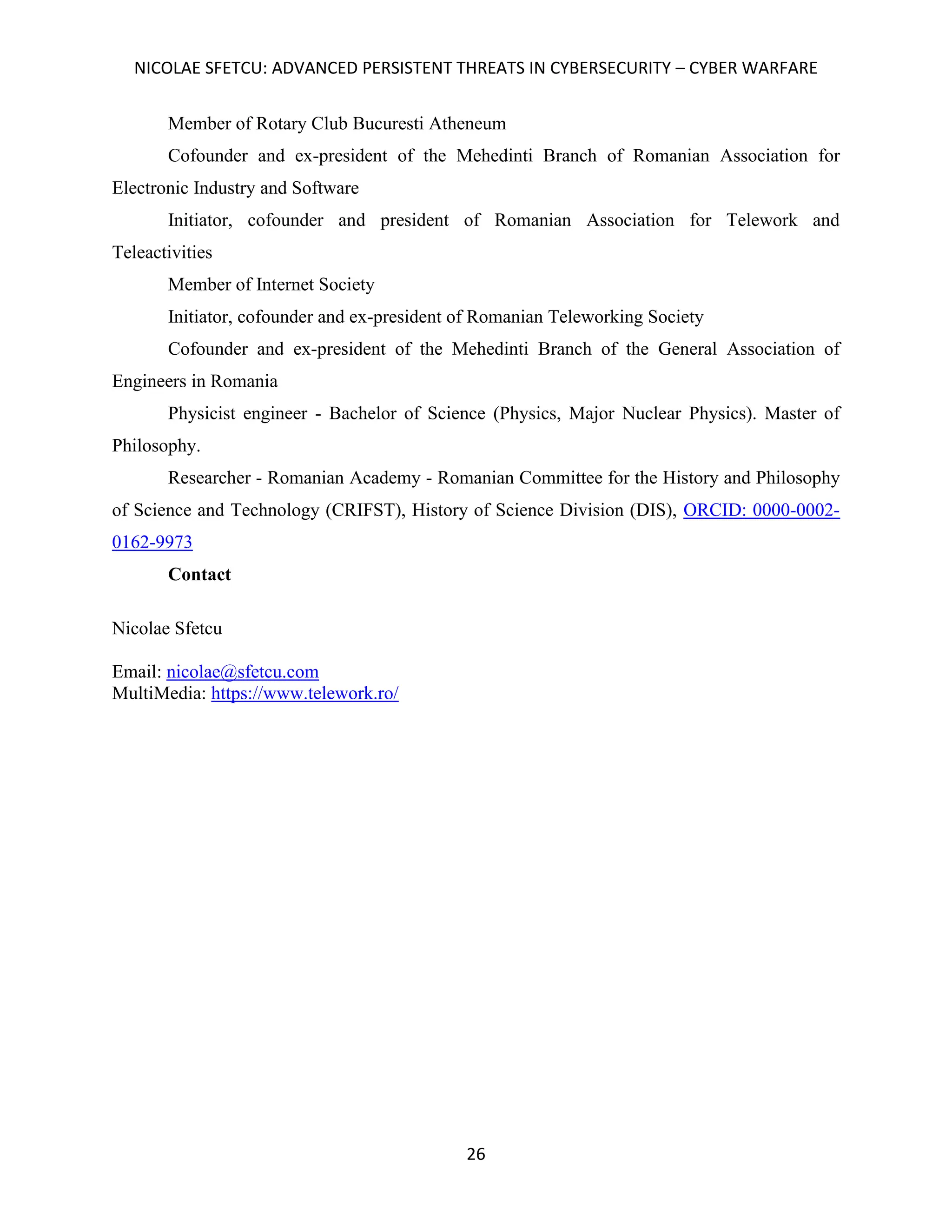 NICOLAE SFETCU: ADVANCED PERSISTENT THREATS IN CYBERSECURITY – CYBER WARFARE
26
Member of Rotary Club Bucuresti Atheneum
Cofounder and ex-president of the Mehedinti Branch of Romanian Association for
Electronic Industry and Software
Initiator, cofounder and president of Romanian Association for Telework and
Teleactivities
Member of Internet Society
Initiator, cofounder and ex-president of Romanian Teleworking Society
Cofounder and ex-president of the Mehedinti Branch of the General Association of
Engineers in Romania
Physicist engineer - Bachelor of Science (Physics, Major Nuclear Physics). Master of
Philosophy.
Researcher - Romanian Academy - Romanian Committee for the History and Philosophy
of Science and Technology (CRIFST), History of Science Division (DIS), ORCID: 0000-0002-
0162-9973
Contact
Nicolae Sfetcu
Email: nicolae@sfetcu.com
MultiMedia: https://www.telework.ro/
 