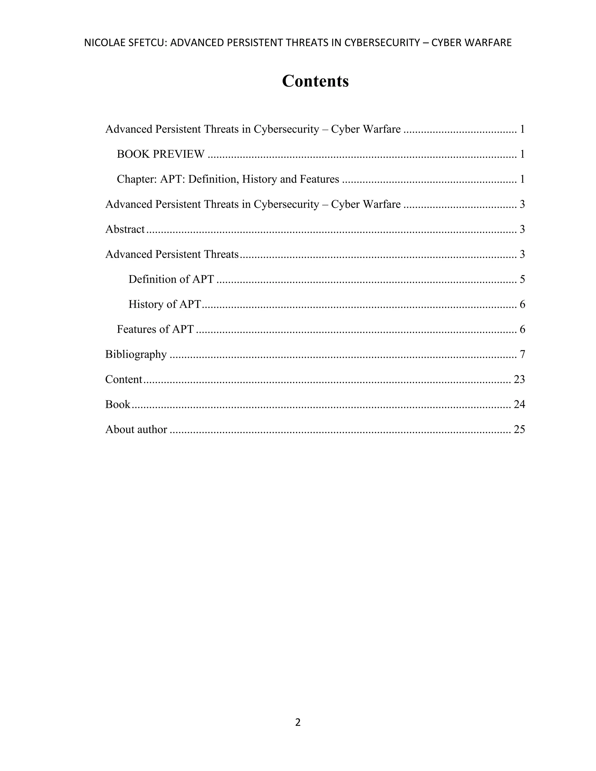 NICOLAE SFETCU: ADVANCED PERSISTENT THREATS IN CYBERSECURITY – CYBER WARFARE
2
Contents
Advanced Persistent Threats in Cybersecurity – Cyber Warfare ....................................... 1
BOOK PREVIEW .......................................................................................................... 1
Chapter: APT: Definition, History and Features ............................................................ 1
Advanced Persistent Threats in Cybersecurity – Cyber Warfare ....................................... 3
Abstract............................................................................................................................... 3
Advanced Persistent Threats............................................................................................... 3
Definition of APT ....................................................................................................... 5
History of APT............................................................................................................ 6
Features of APT .............................................................................................................. 6
Bibliography ....................................................................................................................... 7
Content.............................................................................................................................. 23
Book.................................................................................................................................. 24
About author ..................................................................................................................... 25
 