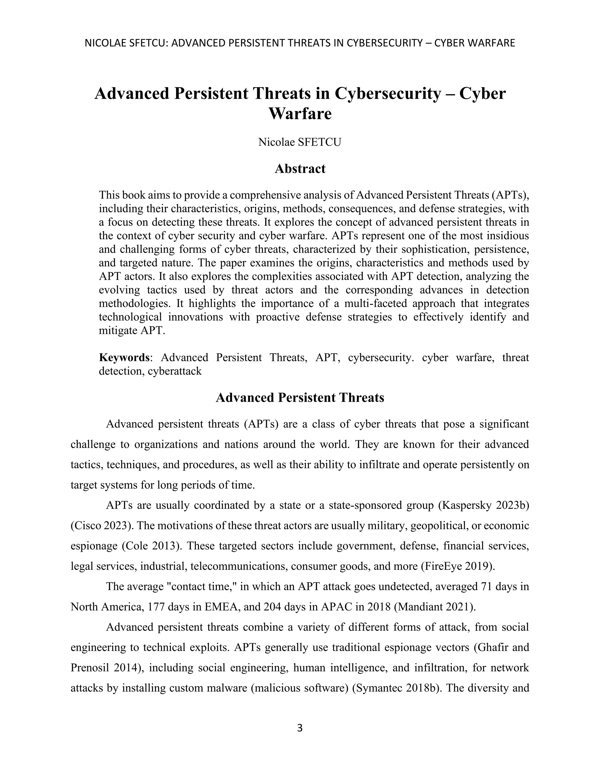 NICOLAE SFETCU: ADVANCED PERSISTENT THREATS IN CYBERSECURITY – CYBER WARFARE
3
Advanced Persistent Threats in Cybersecurity – Cyber
Warfare
Nicolae SFETCU
Abstract
This book aims to provide a comprehensive analysis of Advanced Persistent Threats (APTs),
including their characteristics, origins, methods, consequences, and defense strategies, with
a focus on detecting these threats. It explores the concept of advanced persistent threats in
the context of cyber security and cyber warfare. APTs represent one of the most insidious
and challenging forms of cyber threats, characterized by their sophistication, persistence,
and targeted nature. The paper examines the origins, characteristics and methods used by
APT actors. It also explores the complexities associated with APT detection, analyzing the
evolving tactics used by threat actors and the corresponding advances in detection
methodologies. It highlights the importance of a multi-faceted approach that integrates
technological innovations with proactive defense strategies to effectively identify and
mitigate APT.
Keywords: Advanced Persistent Threats, APT, cybersecurity. cyber warfare, threat
detection, cyberattack
Advanced Persistent Threats
Advanced persistent threats (APTs) are a class of cyber threats that pose a significant
challenge to organizations and nations around the world. They are known for their advanced
tactics, techniques, and procedures, as well as their ability to infiltrate and operate persistently on
target systems for long periods of time.
APTs are usually coordinated by a state or a state-sponsored group (Kaspersky 2023b)
(Cisco 2023). The motivations of these threat actors are usually military, geopolitical, or economic
espionage (Cole 2013). These targeted sectors include government, defense, financial services,
legal services, industrial, telecommunications, consumer goods, and more (FireEye 2019).
The average "contact time," in which an APT attack goes undetected, averaged 71 days in
North America, 177 days in EMEA, and 204 days in APAC in 2018 (Mandiant 2021).
Advanced persistent threats combine a variety of different forms of attack, from social
engineering to technical exploits. APTs generally use traditional espionage vectors (Ghafir and
Prenosil 2014), including social engineering, human intelligence, and infiltration, for network
attacks by installing custom malware (malicious software) (Symantec 2018b). The diversity and
 