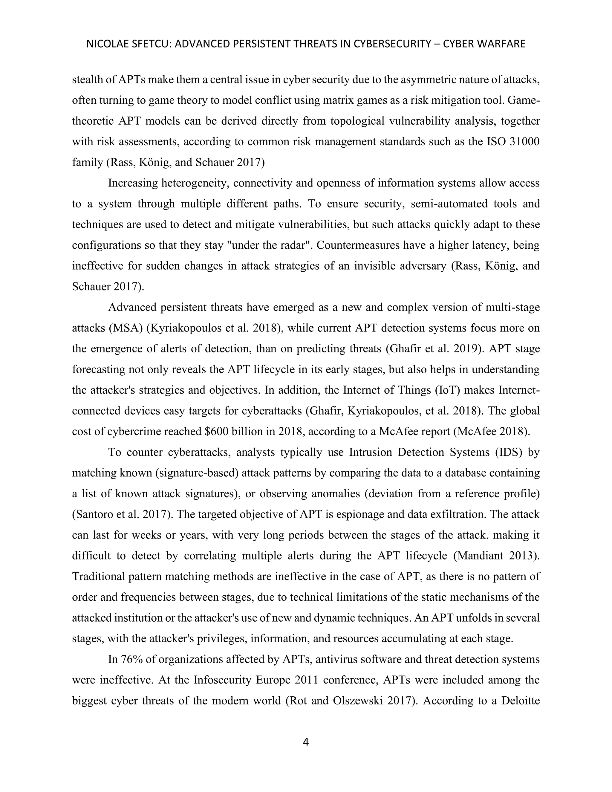 NICOLAE SFETCU: ADVANCED PERSISTENT THREATS IN CYBERSECURITY – CYBER WARFARE
4
stealth of APTs make them a central issue in cyber security due to the asymmetric nature of attacks,
often turning to game theory to model conflict using matrix games as a risk mitigation tool. Game-
theoretic APT models can be derived directly from topological vulnerability analysis, together
with risk assessments, according to common risk management standards such as the ISO 31000
family (Rass, König, and Schauer 2017)
Increasing heterogeneity, connectivity and openness of information systems allow access
to a system through multiple different paths. To ensure security, semi-automated tools and
techniques are used to detect and mitigate vulnerabilities, but such attacks quickly adapt to these
configurations so that they stay "under the radar". Countermeasures have a higher latency, being
ineffective for sudden changes in attack strategies of an invisible adversary (Rass, König, and
Schauer 2017).
Advanced persistent threats have emerged as a new and complex version of multi-stage
attacks (MSA) (Kyriakopoulos et al. 2018), while current APT detection systems focus more on
the emergence of alerts of detection, than on predicting threats (Ghafir et al. 2019). APT stage
forecasting not only reveals the APT lifecycle in its early stages, but also helps in understanding
the attacker's strategies and objectives. In addition, the Internet of Things (IoT) makes Internet-
connected devices easy targets for cyberattacks (Ghafir, Kyriakopoulos, et al. 2018). The global
cost of cybercrime reached $600 billion in 2018, according to a McAfee report (McAfee 2018).
To counter cyberattacks, analysts typically use Intrusion Detection Systems (IDS) by
matching known (signature-based) attack patterns by comparing the data to a database containing
a list of known attack signatures), or observing anomalies (deviation from a reference profile)
(Santoro et al. 2017). The targeted objective of APT is espionage and data exfiltration. The attack
can last for weeks or years, with very long periods between the stages of the attack. making it
difficult to detect by correlating multiple alerts during the APT lifecycle (Mandiant 2013).
Traditional pattern matching methods are ineffective in the case of APT, as there is no pattern of
order and frequencies between stages, due to technical limitations of the static mechanisms of the
attacked institution or the attacker's use of new and dynamic techniques. An APT unfolds in several
stages, with the attacker's privileges, information, and resources accumulating at each stage.
In 76% of organizations affected by APTs, antivirus software and threat detection systems
were ineffective. At the Infosecurity Europe 2011 conference, APTs were included among the
biggest cyber threats of the modern world (Rot and Olszewski 2017). According to a Deloitte
 