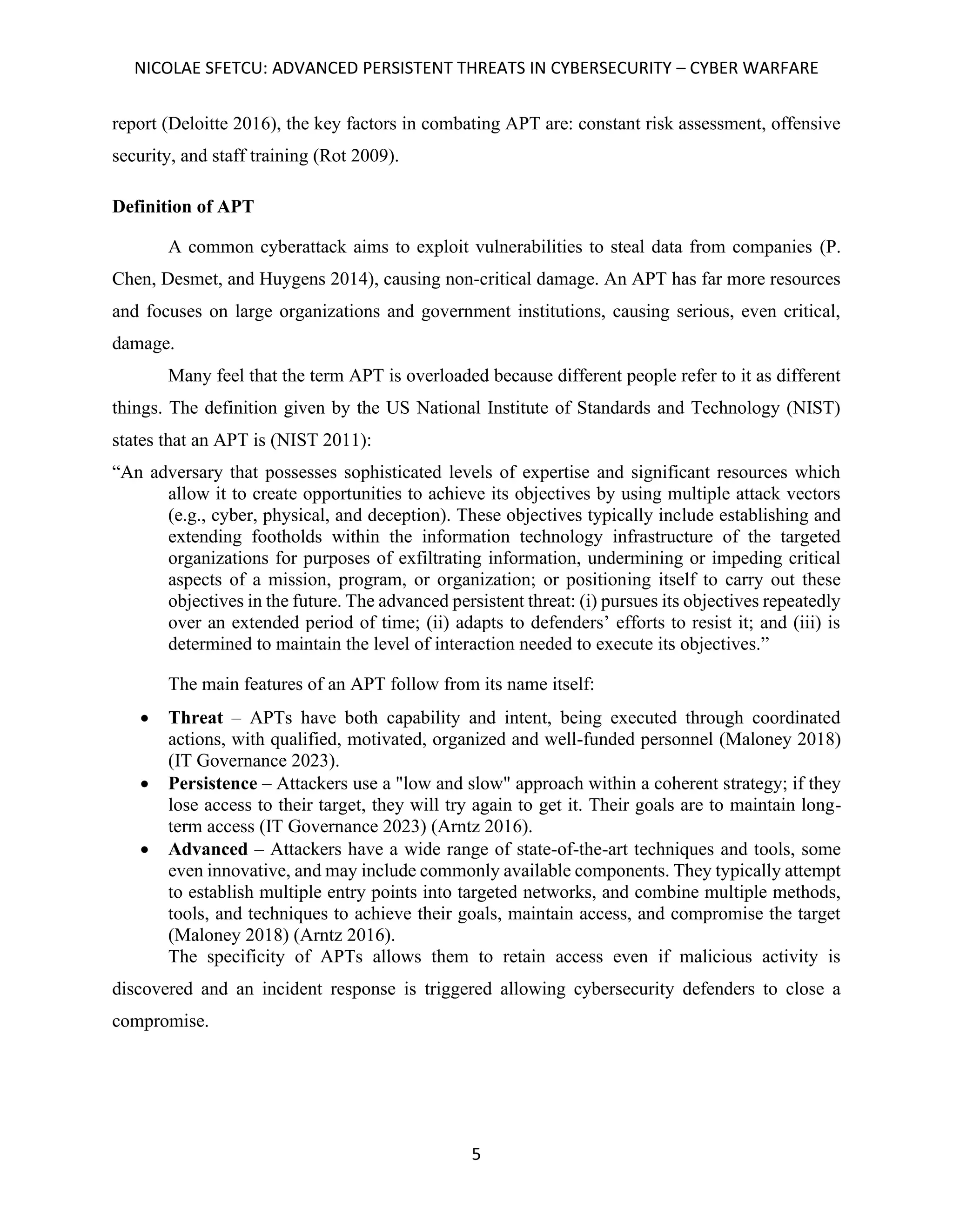 NICOLAE SFETCU: ADVANCED PERSISTENT THREATS IN CYBERSECURITY – CYBER WARFARE
5
report (Deloitte 2016), the key factors in combating APT are: constant risk assessment, offensive
security, and staff training (Rot 2009).
Definition of APT
A common cyberattack aims to exploit vulnerabilities to steal data from companies (P.
Chen, Desmet, and Huygens 2014), causing non-critical damage. An APT has far more resources
and focuses on large organizations and government institutions, causing serious, even critical,
damage.
Many feel that the term APT is overloaded because different people refer to it as different
things. The definition given by the US National Institute of Standards and Technology (NIST)
states that an APT is (NIST 2011):
“An adversary that possesses sophisticated levels of expertise and significant resources which
allow it to create opportunities to achieve its objectives by using multiple attack vectors
(e.g., cyber, physical, and deception). These objectives typically include establishing and
extending footholds within the information technology infrastructure of the targeted
organizations for purposes of exfiltrating information, undermining or impeding critical
aspects of a mission, program, or organization; or positioning itself to carry out these
objectives in the future. The advanced persistent threat: (i) pursues its objectives repeatedly
over an extended period of time; (ii) adapts to defenders’ efforts to resist it; and (iii) is
determined to maintain the level of interaction needed to execute its objectives.”
The main features of an APT follow from its name itself:
• Threat – APTs have both capability and intent, being executed through coordinated
actions, with qualified, motivated, organized and well-funded personnel (Maloney 2018)
(IT Governance 2023).
• Persistence – Attackers use a "low and slow" approach within a coherent strategy; if they
lose access to their target, they will try again to get it. Their goals are to maintain long-
term access (IT Governance 2023) (Arntz 2016).
• Advanced – Attackers have a wide range of state-of-the-art techniques and tools, some
even innovative, and may include commonly available components. They typically attempt
to establish multiple entry points into targeted networks, and combine multiple methods,
tools, and techniques to achieve their goals, maintain access, and compromise the target
(Maloney 2018) (Arntz 2016).
The specificity of APTs allows them to retain access even if malicious activity is
discovered and an incident response is triggered allowing cybersecurity defenders to close a
compromise.
 