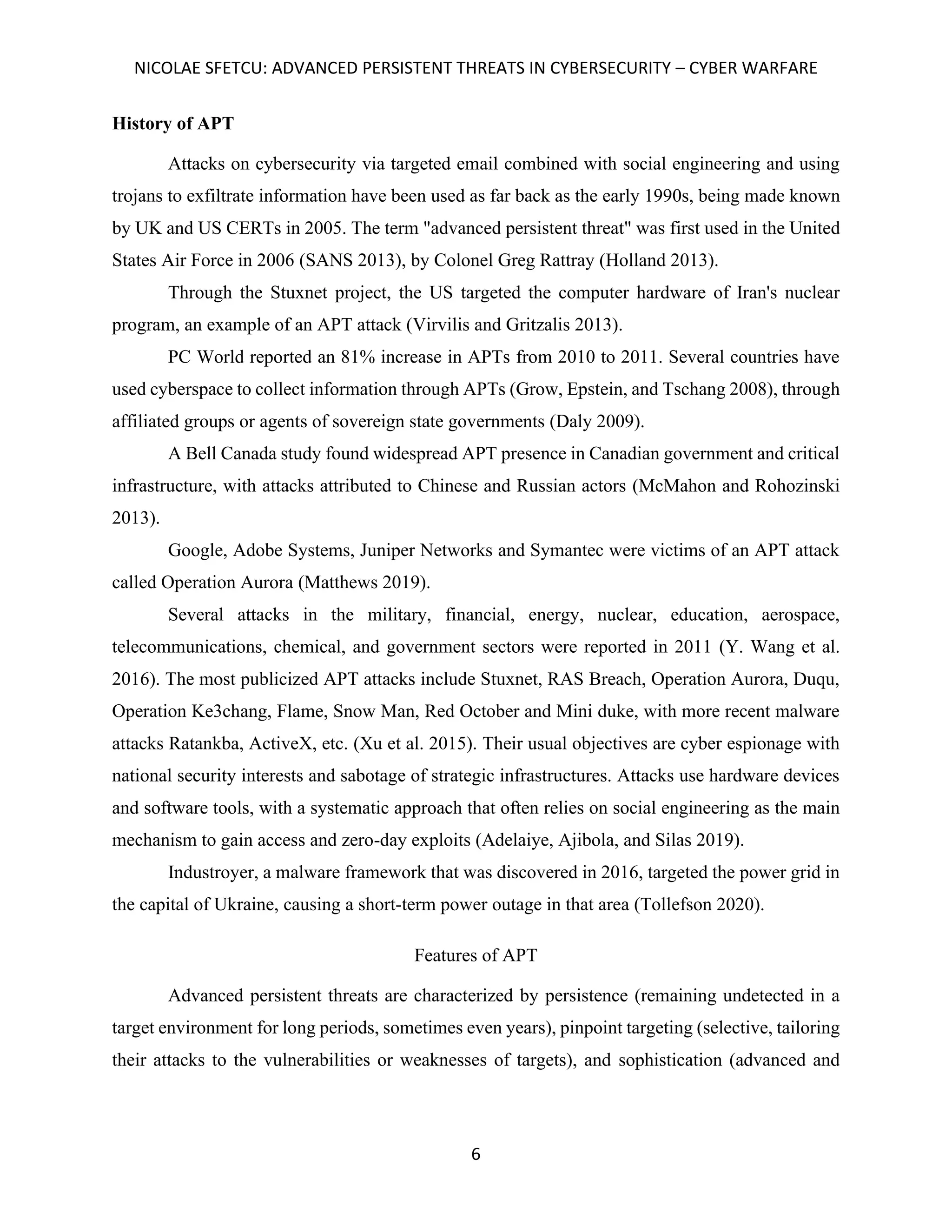 NICOLAE SFETCU: ADVANCED PERSISTENT THREATS IN CYBERSECURITY – CYBER WARFARE
6
History of APT
Attacks on cybersecurity via targeted email combined with social engineering and using
trojans to exfiltrate information have been used as far back as the early 1990s, being made known
by UK and US CERTs in 2005. The term "advanced persistent threat" was first used in the United
States Air Force in 2006 (SANS 2013), by Colonel Greg Rattray (Holland 2013).
Through the Stuxnet project, the US targeted the computer hardware of Iran's nuclear
program, an example of an APT attack (Virvilis and Gritzalis 2013).
PC World reported an 81% increase in APTs from 2010 to 2011. Several countries have
used cyberspace to collect information through APTs (Grow, Epstein, and Tschang 2008), through
affiliated groups or agents of sovereign state governments (Daly 2009).
A Bell Canada study found widespread APT presence in Canadian government and critical
infrastructure, with attacks attributed to Chinese and Russian actors (McMahon and Rohozinski
2013).
Google, Adobe Systems, Juniper Networks and Symantec were victims of an APT attack
called Operation Aurora (Matthews 2019).
Several attacks in the military, financial, energy, nuclear, education, aerospace,
telecommunications, chemical, and government sectors were reported in 2011 (Y. Wang et al.
2016). The most publicized APT attacks include Stuxnet, RAS Breach, Operation Aurora, Duqu,
Operation Ke3chang, Flame, Snow Man, Red October and Mini duke, with more recent malware
attacks Ratankba, ActiveX, etc. (Xu et al. 2015). Their usual objectives are cyber espionage with
national security interests and sabotage of strategic infrastructures. Attacks use hardware devices
and software tools, with a systematic approach that often relies on social engineering as the main
mechanism to gain access and zero-day exploits (Adelaiye, Ajibola, and Silas 2019).
Industroyer, a malware framework that was discovered in 2016, targeted the power grid in
the capital of Ukraine, causing a short-term power outage in that area (Tollefson 2020).
Features of APT
Advanced persistent threats are characterized by persistence (remaining undetected in a
target environment for long periods, sometimes even years), pinpoint targeting (selective, tailoring
their attacks to the vulnerabilities or weaknesses of targets), and sophistication (advanced and
 