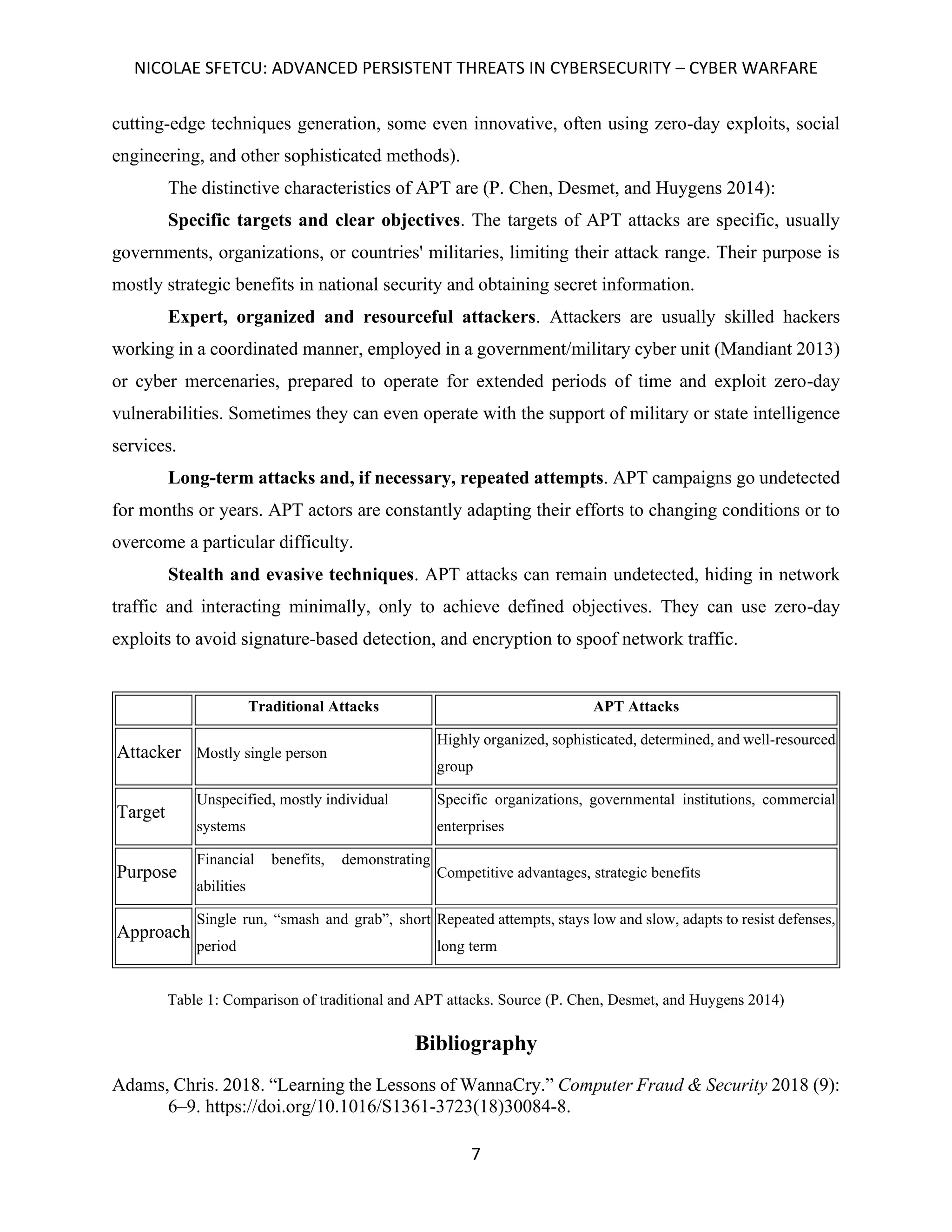 NICOLAE SFETCU: ADVANCED PERSISTENT THREATS IN CYBERSECURITY – CYBER WARFARE
7
cutting-edge techniques generation, some even innovative, often using zero-day exploits, social
engineering, and other sophisticated methods).
The distinctive characteristics of APT are (P. Chen, Desmet, and Huygens 2014):
Specific targets and clear objectives. The targets of APT attacks are specific, usually
governments, organizations, or countries' militaries, limiting their attack range. Their purpose is
mostly strategic benefits in national security and obtaining secret information.
Expert, organized and resourceful attackers. Attackers are usually skilled hackers
working in a coordinated manner, employed in a government/military cyber unit (Mandiant 2013)
or cyber mercenaries, prepared to operate for extended periods of time and exploit zero-day
vulnerabilities. Sometimes they can even operate with the support of military or state intelligence
services.
Long-term attacks and, if necessary, repeated attempts. APT campaigns go undetected
for months or years. APT actors are constantly adapting their efforts to changing conditions or to
overcome a particular difficulty.
Stealth and evasive techniques. APT attacks can remain undetected, hiding in network
traffic and interacting minimally, only to achieve defined objectives. They can use zero-day
exploits to avoid signature-based detection, and encryption to spoof network traffic.
Traditional Attacks APT Attacks
Attacker Mostly single person
Highly organized, sophisticated, determined, and well-resourced
group
Target
Unspecified, mostly individual
systems
Specific organizations, governmental institutions, commercial
enterprises
Purpose
Financial benefits, demonstrating
abilities
Competitive advantages, strategic benefits
Approach
Single run, “smash and grab”, short
period
Repeated attempts, stays low and slow, adapts to resist defenses,
long term
Table 1: Comparison of traditional and APT attacks. Source (P. Chen, Desmet, and Huygens 2014)
Bibliography
Adams, Chris. 2018. “Learning the Lessons of WannaCry.” Computer Fraud & Security 2018 (9):
6–9. https://doi.org/10.1016/S1361-3723(18)30084-8.
 