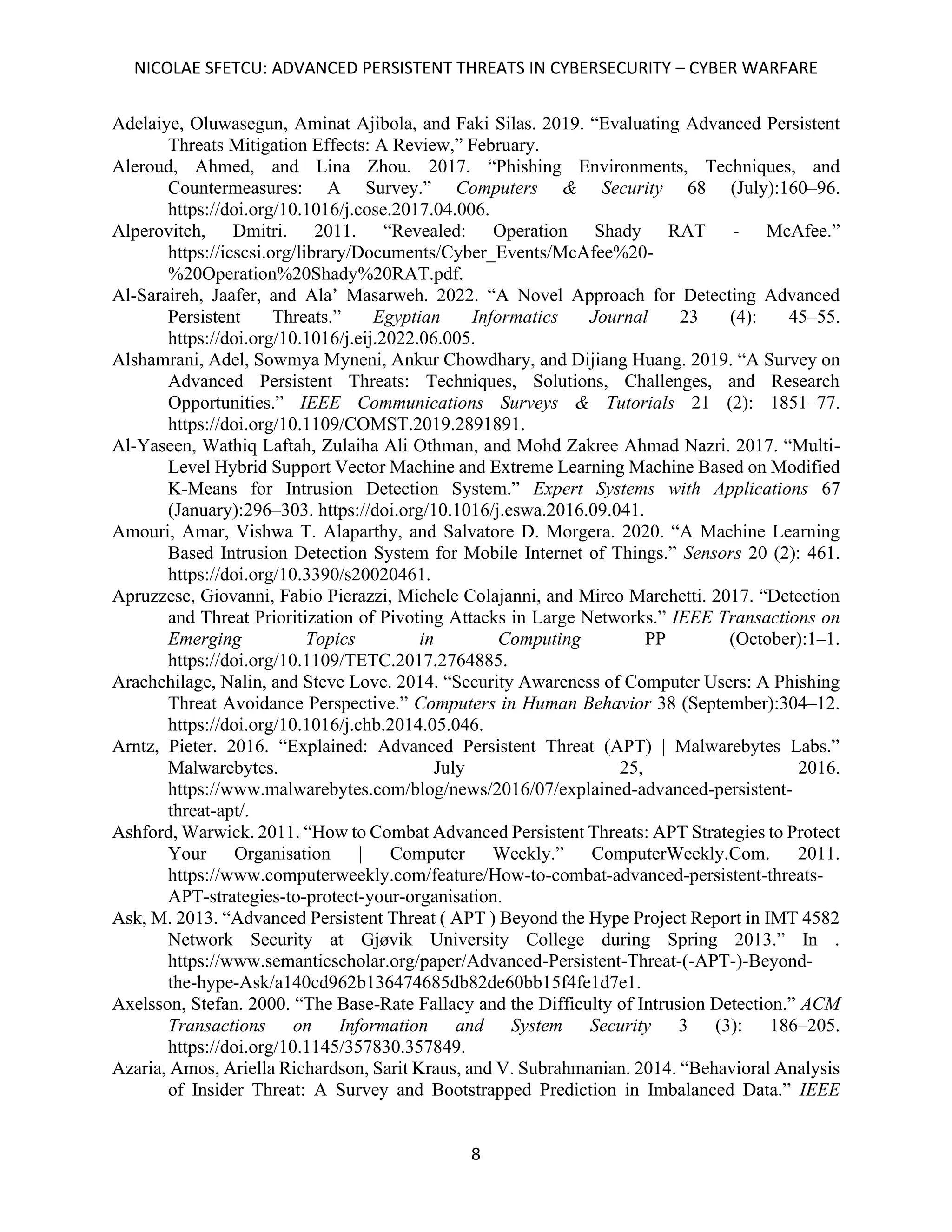 NICOLAE SFETCU: ADVANCED PERSISTENT THREATS IN CYBERSECURITY – CYBER WARFARE
8
Adelaiye, Oluwasegun, Aminat Ajibola, and Faki Silas. 2019. “Evaluating Advanced Persistent
Threats Mitigation Effects: A Review,” February.
Aleroud, Ahmed, and Lina Zhou. 2017. “Phishing Environments, Techniques, and
Countermeasures: A Survey.” Computers & Security 68 (July):160–96.
https://doi.org/10.1016/j.cose.2017.04.006.
Alperovitch, Dmitri. 2011. “Revealed: Operation Shady RAT - McAfee.”
https://icscsi.org/library/Documents/Cyber_Events/McAfee%20-
%20Operation%20Shady%20RAT.pdf.
Al-Saraireh, Jaafer, and Ala’ Masarweh. 2022. “A Novel Approach for Detecting Advanced
Persistent Threats.” Egyptian Informatics Journal 23 (4): 45–55.
https://doi.org/10.1016/j.eij.2022.06.005.
Alshamrani, Adel, Sowmya Myneni, Ankur Chowdhary, and Dijiang Huang. 2019. “A Survey on
Advanced Persistent Threats: Techniques, Solutions, Challenges, and Research
Opportunities.” IEEE Communications Surveys & Tutorials 21 (2): 1851–77.
https://doi.org/10.1109/COMST.2019.2891891.
Al-Yaseen, Wathiq Laftah, Zulaiha Ali Othman, and Mohd Zakree Ahmad Nazri. 2017. “Multi-
Level Hybrid Support Vector Machine and Extreme Learning Machine Based on Modified
K-Means for Intrusion Detection System.” Expert Systems with Applications 67
(January):296–303. https://doi.org/10.1016/j.eswa.2016.09.041.
Amouri, Amar, Vishwa T. Alaparthy, and Salvatore D. Morgera. 2020. “A Machine Learning
Based Intrusion Detection System for Mobile Internet of Things.” Sensors 20 (2): 461.
https://doi.org/10.3390/s20020461.
Apruzzese, Giovanni, Fabio Pierazzi, Michele Colajanni, and Mirco Marchetti. 2017. “Detection
and Threat Prioritization of Pivoting Attacks in Large Networks.” IEEE Transactions on
Emerging Topics in Computing PP (October):1–1.
https://doi.org/10.1109/TETC.2017.2764885.
Arachchilage, Nalin, and Steve Love. 2014. “Security Awareness of Computer Users: A Phishing
Threat Avoidance Perspective.” Computers in Human Behavior 38 (September):304–12.
https://doi.org/10.1016/j.chb.2014.05.046.
Arntz, Pieter. 2016. “Explained: Advanced Persistent Threat (APT) | Malwarebytes Labs.”
Malwarebytes. July 25, 2016.
https://www.malwarebytes.com/blog/news/2016/07/explained-advanced-persistent-
threat-apt/.
Ashford, Warwick. 2011. “How to Combat Advanced Persistent Threats: APT Strategies to Protect
Your Organisation | Computer Weekly.” ComputerWeekly.Com. 2011.
https://www.computerweekly.com/feature/How-to-combat-advanced-persistent-threats-
APT-strategies-to-protect-your-organisation.
Ask, M. 2013. “Advanced Persistent Threat ( APT ) Beyond the Hype Project Report in IMT 4582
Network Security at Gjøvik University College during Spring 2013.” In .
https://www.semanticscholar.org/paper/Advanced-Persistent-Threat-(-APT-)-Beyond-
the-hype-Ask/a140cd962b136474685db82de60bb15f4fe1d7e1.
Axelsson, Stefan. 2000. “The Base-Rate Fallacy and the Difficulty of Intrusion Detection.” ACM
Transactions on Information and System Security 3 (3): 186–205.
https://doi.org/10.1145/357830.357849.
Azaria, Amos, Ariella Richardson, Sarit Kraus, and V. Subrahmanian. 2014. “Behavioral Analysis
of Insider Threat: A Survey and Bootstrapped Prediction in Imbalanced Data.” IEEE
 