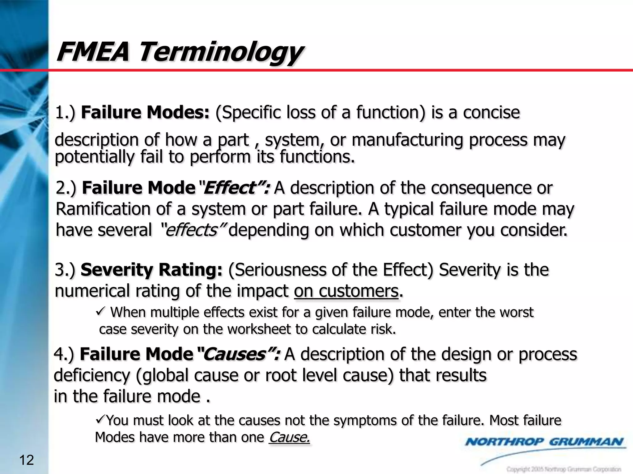 FMEA Terminology
1.) Failure Modes: (Specific loss of a function) is a concise

description of how a part , system, or manufacturing process may
potentially fail to perform its functions.
2.) Failure Mode“Effect”: A description of the consequence or
Ramification of a system or part failure. A typical failure mode may
have several “effects” depending on which customer you consider.
3.) Severity Rating: (Seriousness of the Effect) Severity is the
numerical rating of the impact on customers.
 When multiple effects exist for a given failure mode, enter the worst
case severity on the worksheet to calculate risk.

4.) Failure Mode“Causes”: A description of the design or process
deficiency (global cause or root level cause) that results
in the failure mode .
You must look at the causes not the symptoms of the failure. Most failure
Modes have more than one Cause.
12

 