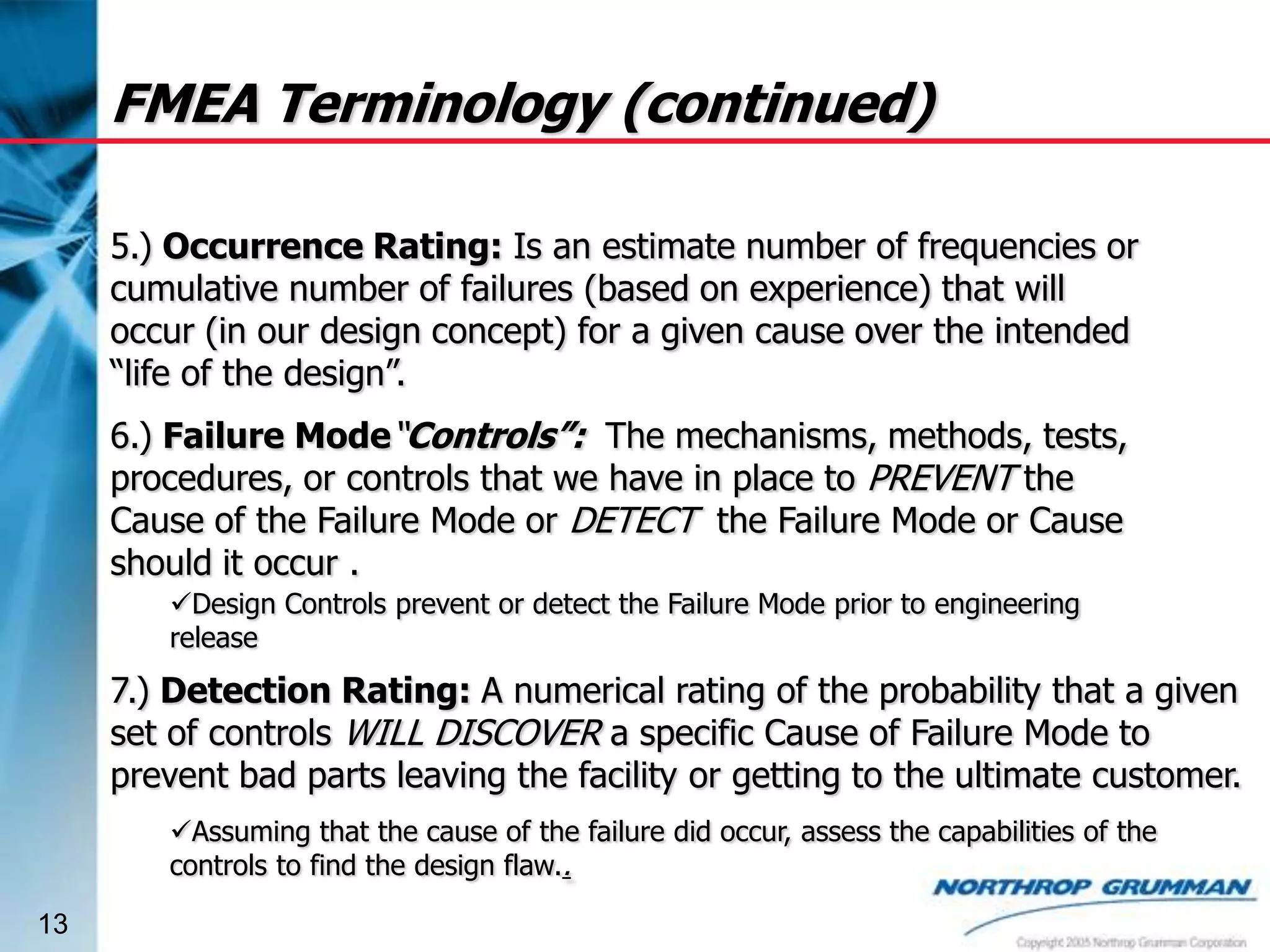 FMEA Terminology (continued)
5.) Occurrence Rating: Is an estimate number of frequencies or
cumulative number of failures (based on experience) that will
occur (in our design concept) for a given cause over the intended
“life of the design”.
6.) Failure Mode“Controls”: The mechanisms, methods, tests,
procedures, or controls that we have in place to PREVENT the
Cause of the Failure Mode or DETECT the Failure Mode or Cause
should it occur .
Design Controls prevent or detect the Failure Mode prior to engineering
release

7.) Detection Rating: A numerical rating of the probability that a given
set of controls WILL DISCOVER a specific Cause of Failure Mode to
prevent bad parts leaving the facility or getting to the ultimate customer.
Assuming that the cause of the failure did occur, assess the capabilities of the
controls to find the design flaw..
13

 