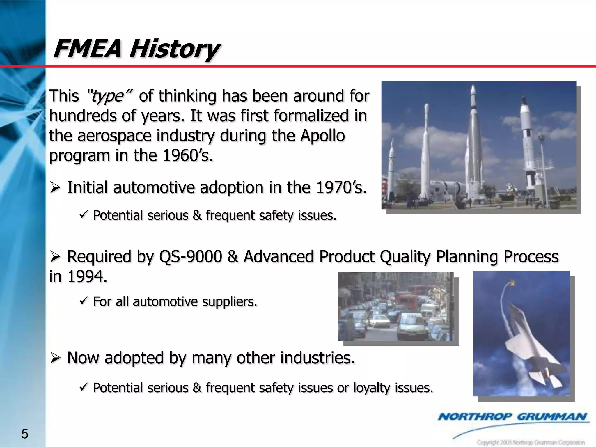 FMEA History
This “type” of thinking has been around for
hundreds of years. It was first formalized in
the aerospace industry during the Apollo
program in the 1960’s.
 Initial automotive adoption in the 1970’s.
 Potential serious & frequent safety issues.

 Required by QS-9000 & Advanced Product Quality Planning Process
in 1994.
 For all automotive suppliers.

 Now adopted by many other industries.
 Potential serious & frequent safety issues or loyalty issues.

5

 