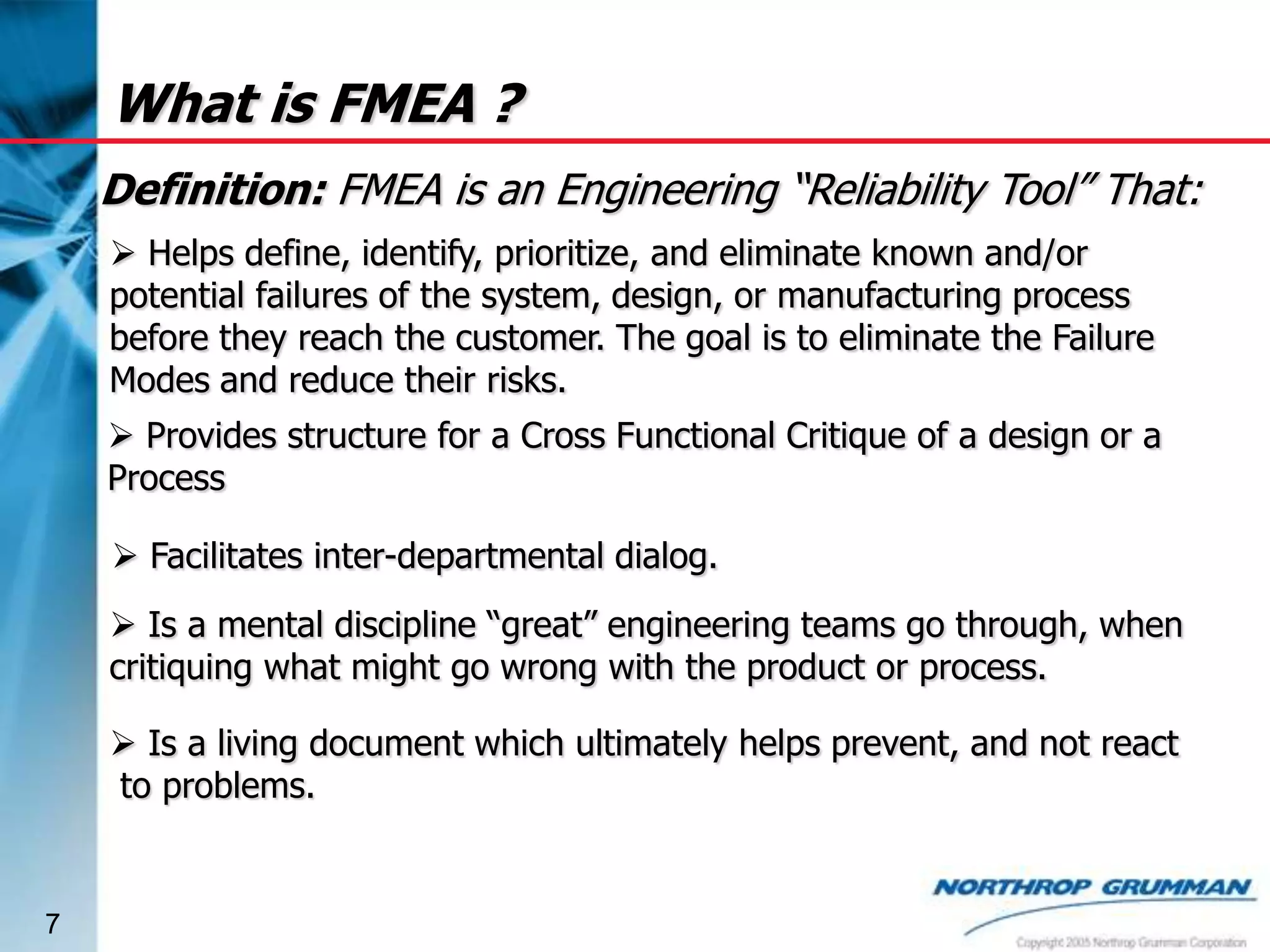 What is FMEA ?
Definition: FMEA is an Engineering “Reliability Tool” That:
 Helps define, identify, prioritize, and eliminate known and/or
potential failures of the system, design, or manufacturing process
before they reach the customer. The goal is to eliminate the Failure
Modes and reduce their risks.
 Provides structure for a Cross Functional Critique of a design or a
Process
 Facilitates inter-departmental dialog.
 Is a mental discipline “great” engineering teams go through, when
critiquing what might go wrong with the product or process.
 Is a living document which ultimately helps prevent, and not react
to problems.

7

 
