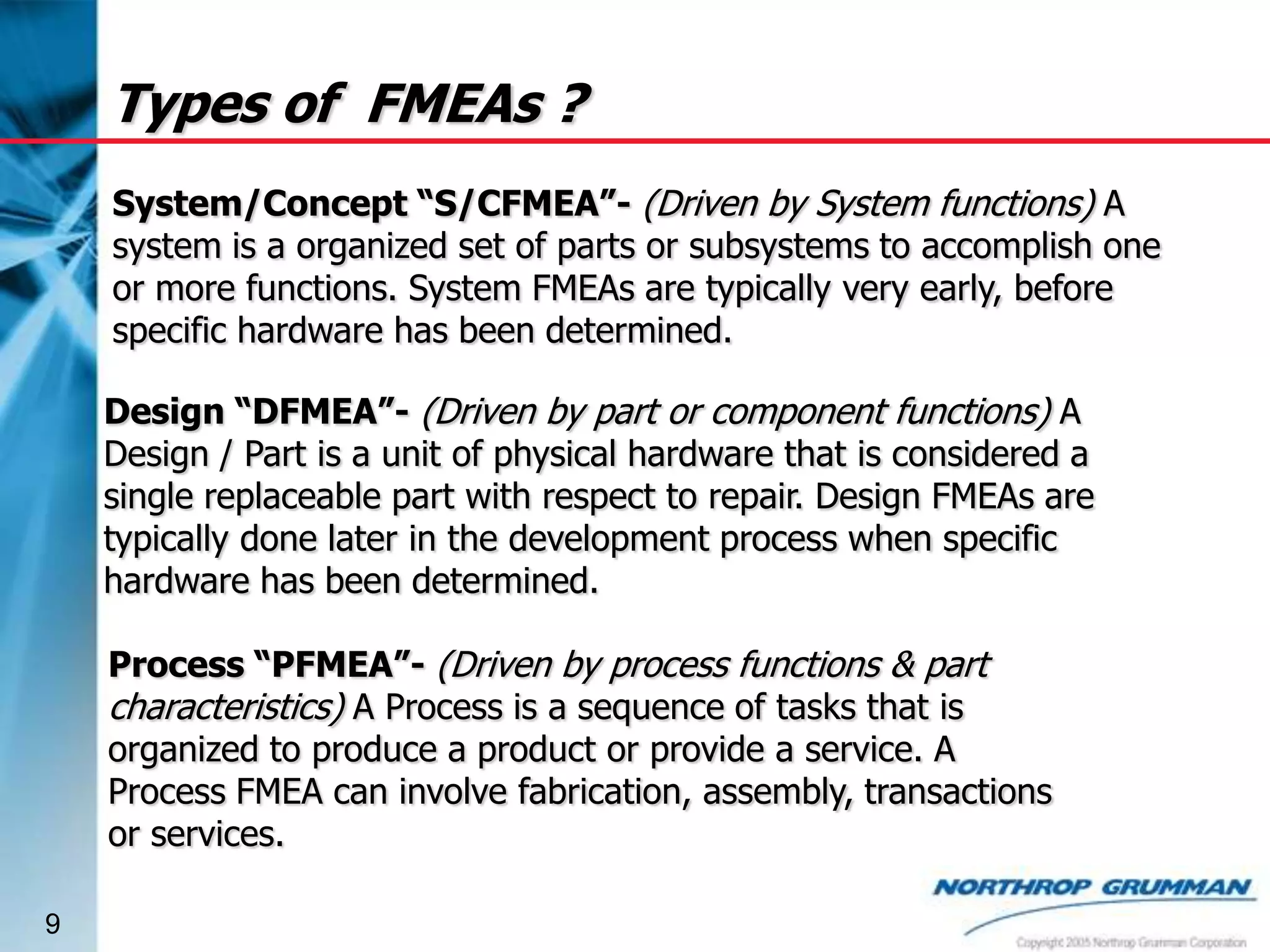 Types of FMEAs ?
System/Concept “S/CFMEA”- (Driven by System functions) A
system is a organized set of parts or subsystems to accomplish one
or more functions. System FMEAs are typically very early, before
specific hardware has been determined.
Design “DFMEA”- (Driven by part or component functions) A
Design / Part is a unit of physical hardware that is considered a
single replaceable part with respect to repair. Design FMEAs are
typically done later in the development process when specific
hardware has been determined.

Process “PFMEA”- (Driven by process functions & part
characteristics) A Process is a sequence of tasks that is
organized to produce a product or provide a service. A
Process FMEA can involve fabrication, assembly, transactions
or services.
9

 