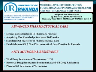 MODULE : APPLIED THERAPEUTICS
COMP: ADVANCED PHARMACEUTICAL CARE
ABD ANTI-MICROBIAL RESISTANCE
ADVANCED PHARMACEUTICAL CARE
 Ethical Considerations In Pharmacy Practice
 Acquiring The Knowledge You Need To Practice
 Standards Of Practice For Pharmaceutical Care
 Establishment Of A New Pharmaceutical Care Practice In Rwanda
ANTI-MICROBIAL RESISTANCE
 Viral Drug Resistances Phenomena (HIV)
 Bacterial Drug Resistances Phenomena Anti-TB Drug Resistance
 Plasmodial Resistances Phenomena
COLLEGE OF MEDICINE AND HEALTH SCIENCES
SCHOOL OF MEDICINES AND PHARMACY
DEPARTMENT OF PHARMACY
 