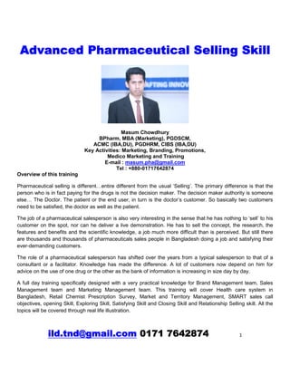 ild.tnd@gmail.com 0171 7642874 1
Advanced Pharmaceutical Selling Skill
Masum Chowdhury
BPharm, MBA (Marketing), PGDSCM,
ACMC (IBA,DU), PGDHRM, CIBS (IBA,DU)
Key Activities: Marketing, Branding, Promotions,
Medico Marketing and Training
E-mail : masum.pha@gmail.com
Tel : +880-01717642874
Overview of this training
Pharmaceutical selling is different…entire different from the usual ‘Selling’. The primary difference is that the
person who is in fact paying for the drugs is not the decision maker. The decision maker authority is someone
else… The Doctor. The patient or the end user, in turn is the doctor’s customer. So basically two customers
need to be satisfied, the doctor as well as the patient.
The job of a pharmaceutical salesperson is also very interesting in the sense that he has nothing to ‘sell’ to his
customer on the spot, nor can he deliver a live demonstration. He has to sell the concept, the research, the
features and benefits and the scientific knowledge, a job much more difficult than is perceived. But still there
are thousands and thousands of pharmaceuticals sales people in Bangladesh doing a job and satisfying their
ever-demanding customers.
The role of a pharmaceutical salesperson has shifted over the years from a typical salesperson to that of a
consultant or a facilitator. Knowledge has made the difference. A lot of customers now depend on him for
advice on the use of one drug or the other as the bank of information is increasing in size day by day.
A full day training specifically designed with a very practical knowledge for Brand Management team, Sales
Management team and Marketing Management team. This training will cover Health care system in
Bangladesh, Retail Chemist Prescription Survey, Market and Territory Management, SMART sales call
objectives, opening Skill, Exploring Skill, Satisfying Skill and Closing Skill and Relationship Selling skill. All the
topics will be covered through real life illustration.
 