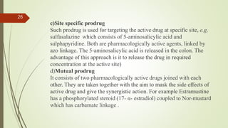 c)Site specific prodrug
Such prodrug is used for targeting the active drug at specific site, e.g.
sulfasalazine which consists of 5-aminosalicylic acid and
sulphapyridine. Both are pharmacologically active agents, linked by
azo linkage. The 5-aminosalicylic acid is released in the colon. The
advantage of this approach is it to release the drug in required
concentration at the active site)
d)Mutual prodrug
It consists of two pharmacologically active drugs joined with each
other. They are taken together with the aim to mask the side effects of
active drug and give the synergistic action. For example Estramustine
has a phosphorylated steroid (17- α- estradiol) coupled to Nor-mustard
which has carbamate linkage .
26
 