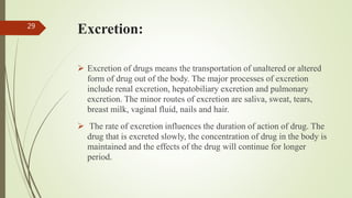 Excretion:
 Excretion of drugs means the transportation of unaltered or altered
form of drug out of the body. The major processes of excretion
include renal excretion, hepatobiliary excretion and pulmonary
excretion. The minor routes of excretion are saliva, sweat, tears,
breast milk, vaginal fluid, nails and hair.
 The rate of excretion influences the duration of action of drug. The
drug that is excreted slowly, the concentration of drug in the body is
maintained and the effects of the drug will continue for longer
period.
29
 