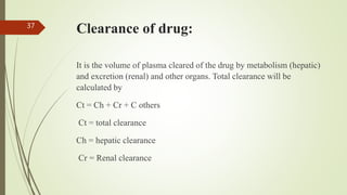 Clearance of drug:
It is the volume of plasma cleared of the drug by metabolism (hepatic)
and excretion (renal) and other organs. Total clearance will be
calculated by
Ct = Ch + Cr + C others
Ct = total clearance
Ch = hepatic clearance
Cr = Renal clearance
37
 