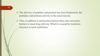  The delivery of peptides and proteins has been hindered by the
peptidase and protease activity in the nasal mucosa.
 Thus, in addition to permeation barriers there also enzymatic
barriers to nasal drug delivery. Which is created by metabolic
enzymes in nasal epithelium.
43
 