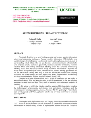 International Journal of Computer science and Engineering Research and Development (IJCSERD),
ISSN 2248- 9363 (Print), ISSN- 2248-9371 (Online) Volume 4, Number 2, April-June (2014)
41
ADVANCED PHISHING - THE ART OF STEALING
Avinash R Sinha Amruta S Moon
Security Consultant Lecturer
Company: Aujas College: GHRCE
ABSTRACT
Phishing is described as an art of stealing personal and business sensitive information
using social engineering techniques. Personal sensitive information (PSI) includes your
identification proof including your social security number, driving license, passport, email id
and everything which defines who you are. Business sensitive information (BSI) includes
your corporate details, usernames, passwords, financial corporate information, customer
sensitive details and military information. Phishing scams has advanced tremendously
.Phishing attacks were previously aimed at mostly individuals however now a days they are
mostly aimed at corporate organizations, financial sectors, defense industry, government and
last but not the least country .One thing is clear that phishing has evolved from targeting
individuals and grown to target at a much bigger scale. Now-a –days when we hear Phishing
it’s about companies losing millions of dollars and their Brand Value.
Phishing in the past didn’t required much technical knowledge and was easier to
accomplish however there has been enormous technical advancement in the way phishing
techniques are used in present days. This is result of educating users and counter measures of
phishing.
In this article we will be the focusing on all the aspects of Phishing attacks including
the technological advancements, exploitation, post exploitation techniques and the
countermeasures techniques against Advanced Phishing” The Art of Stealing” . We will also
learn about payloads and Web Application attacks and how they contribute to advanced
phishing attacks.
BACKGROUND
Phishing has been popular these days as it’s highly used in Advanced Persistent threat
(APT) attacks to deliver malware which is being used to compromise the security of entire
infrastructure of country mainly targeted at organizations, political leaders and Executives
IJCSERD
© PRJ PUBLICATION
INTERNATIONAL JOURNAL OF COMPUTER SCIENCE
ENGINEERING RESEARCH AND DEVELOPMENT
(IJCSERD)
ISSN 2248 – 9363(Print)
ISSN 2248 – 9371(Online),
Volume 4, Number 2, April- June (2014), pp: 41-53
© PRJ Publication, http://www.prjpublication.com/
 