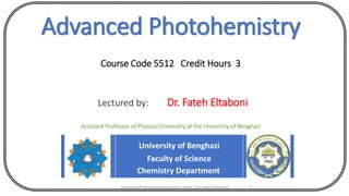 Advanced Photohemistry
Course Code 5512 Credit Hours 3
Lectured by: Dr. Fateh Eltaboni
Assistant Professor of Physical Chemistry at the University of Benghazi
University of Benghazi
Faculty of Science
Chemistry Department
Advanced Photochemistry Lecture Notes (Dr Fateh Eltaboni) 1
 