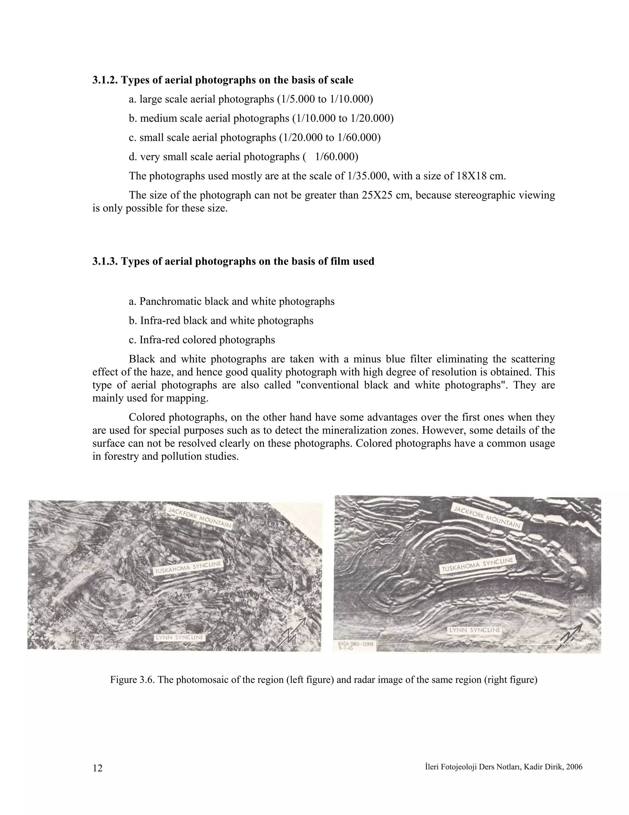 İleri Fotojeoloji Ders Notları, Kadir Dirik, 200612
3.1.2. Types of aerial photographs on the basis of scale
a. large scale aerial photographs (1/5.000 to 1/10.000)
b. medium scale aerial photographs (1/10.000 to 1/20.000)
c. small scale aerial photographs (1/20.000 to 1/60.000)
d. very small scale aerial photographs ( 1/60.000)
The photographs used mostly are at the scale of 1/35.000, with a size of 18X18 cm.
The size of the photograph can not be greater than 25X25 cm, because stereographic viewing
is only possible for these size.
3.1.3. Types of aerial photographs on the basis of film used
a. Panchromatic black and white photographs
b. Infra-red black and white photographs
c. Infra-red colored photographs
Black and white photographs are taken with a minus blue filter eliminating the scattering
effect of the haze, and hence good quality photograph with high degree of resolution is obtained. This
type of aerial photographs are also called "conventional black and white photographs". They are
mainly used for mapping.
Colored photographs, on the other hand have some advantages over the first ones when they
are used for special purposes such as to detect the mineralization zones. However, some details of the
surface can not be resolved clearly on these photographs. Colored photographs have a common usage
in forestry and pollution studies.
Figure 3.6. The photomosaic of the region (left figure) and radar image of the same region (right figure)
 