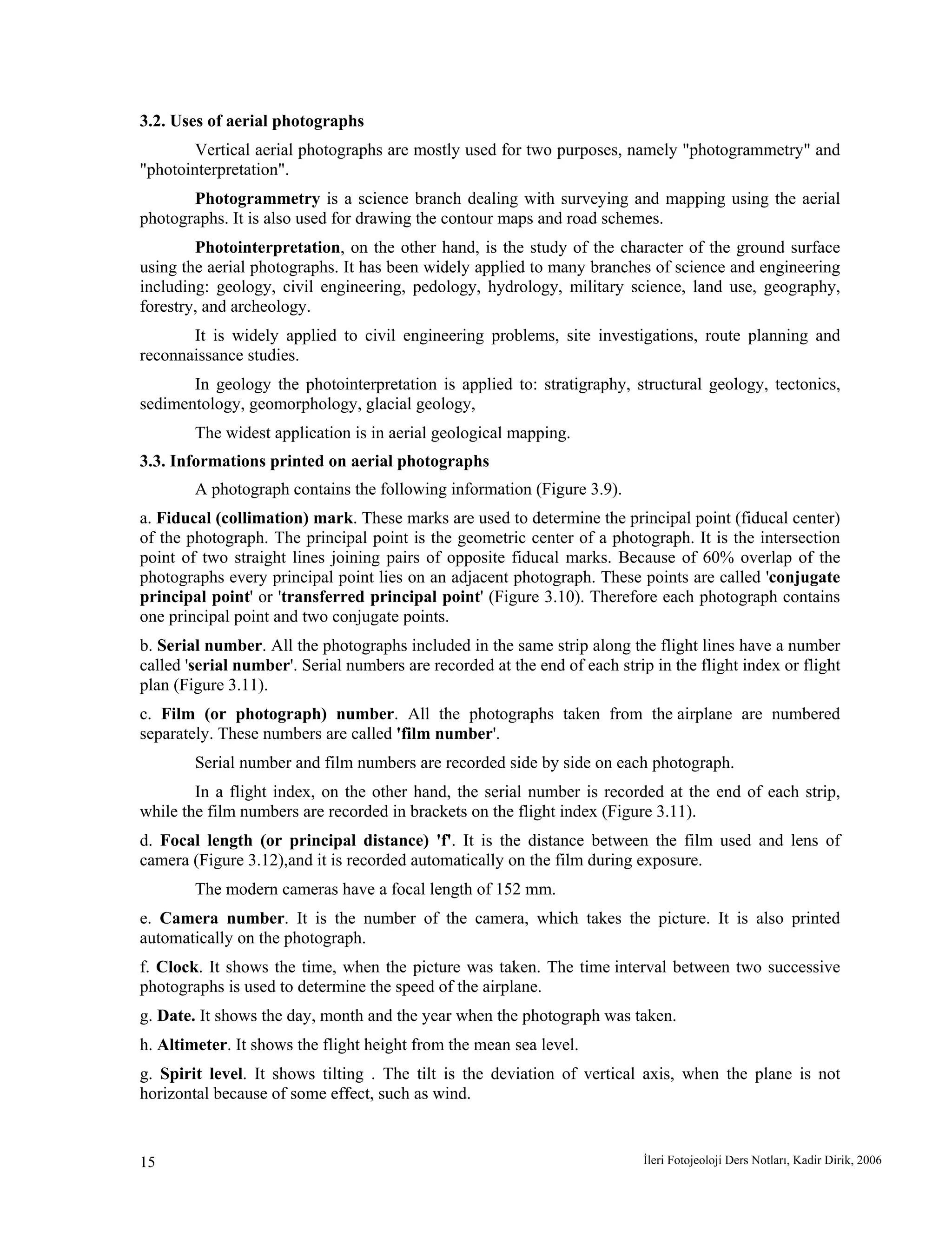 İleri Fotojeoloji Ders Notları, Kadir Dirik, 200615
3.2. Uses of aerial photographs
Vertical aerial photographs are mostly used for two purposes, namely "photogrammetry" and
"photointerpretation".
Photogrammetry is a science branch dealing with surveying and mapping using the aerial
photographs. It is also used for drawing the contour maps and road schemes.
Photointerpretation, on the other hand, is the study of the character of the ground surface
using the aerial photographs. It has been widely applied to many branches of science and engineering
including: geology, civil engineering, pedology, hydrology, military science, land use, geography,
forestry, and archeology.
It is widely applied to civil engineering problems, site investigations, route planning and
reconnaissance studies.
In geology the photointerpretation is applied to: stratigraphy, structural geology, tectonics,
sedimentology, geomorphology, glacial geology,
The widest application is in aerial geological mapping.
3.3. Informations printed on aerial photographs
A photograph contains the following information (Figure 3.9).
a. Fiducal (collimation) mark. These marks are used to determine the principal point (fiducal center)
of the photograph. The principal point is the geometric center of a photograph. It is the intersection
point of two straight lines joining pairs of opposite fiducal marks. Because of 60% overlap of the
photographs every principal point lies on an adjacent photograph. These points are called 'conjugate
principal point' or 'transferred principal point' (Figure 3.10). Therefore each photograph contains
one principal point and two conjugate points.
b. Serial number. All the photographs included in the same strip along the flight lines have a number
called 'serial number'. Serial numbers are recorded at the end of each strip in the flight index or flight
plan (Figure 3.11).
c. Film (or photograph) number. All the photographs taken from the airplane are numbered
separately. These numbers are called 'film number'.
Serial number and film numbers are recorded side by side on each photograph.
In a flight index, on the other hand, the serial number is recorded at the end of each strip,
while the film numbers are recorded in brackets on the flight index (Figure 3.11).
d. Focal length (or principal distance) 'f'. It is the distance between the film used and lens of
camera (Figure 3.12),and it is recorded automatically on the film during exposure.
The modern cameras have a focal length of 152 mm.
e. Camera number. It is the number of the camera, which takes the picture. It is also printed
automatically on the photograph.
f. Clock. It shows the time, when the picture was taken. The time interval between two successive
photographs is used to determine the speed of the airplane.
g. Date. It shows the day, month and the year when the photograph was taken.
h. Altimeter. It shows the flight height from the mean sea level.
g. Spirit level. It shows tilting . The tilt is the deviation of vertical axis, when the plane is not
horizontal because of some effect, such as wind.
 