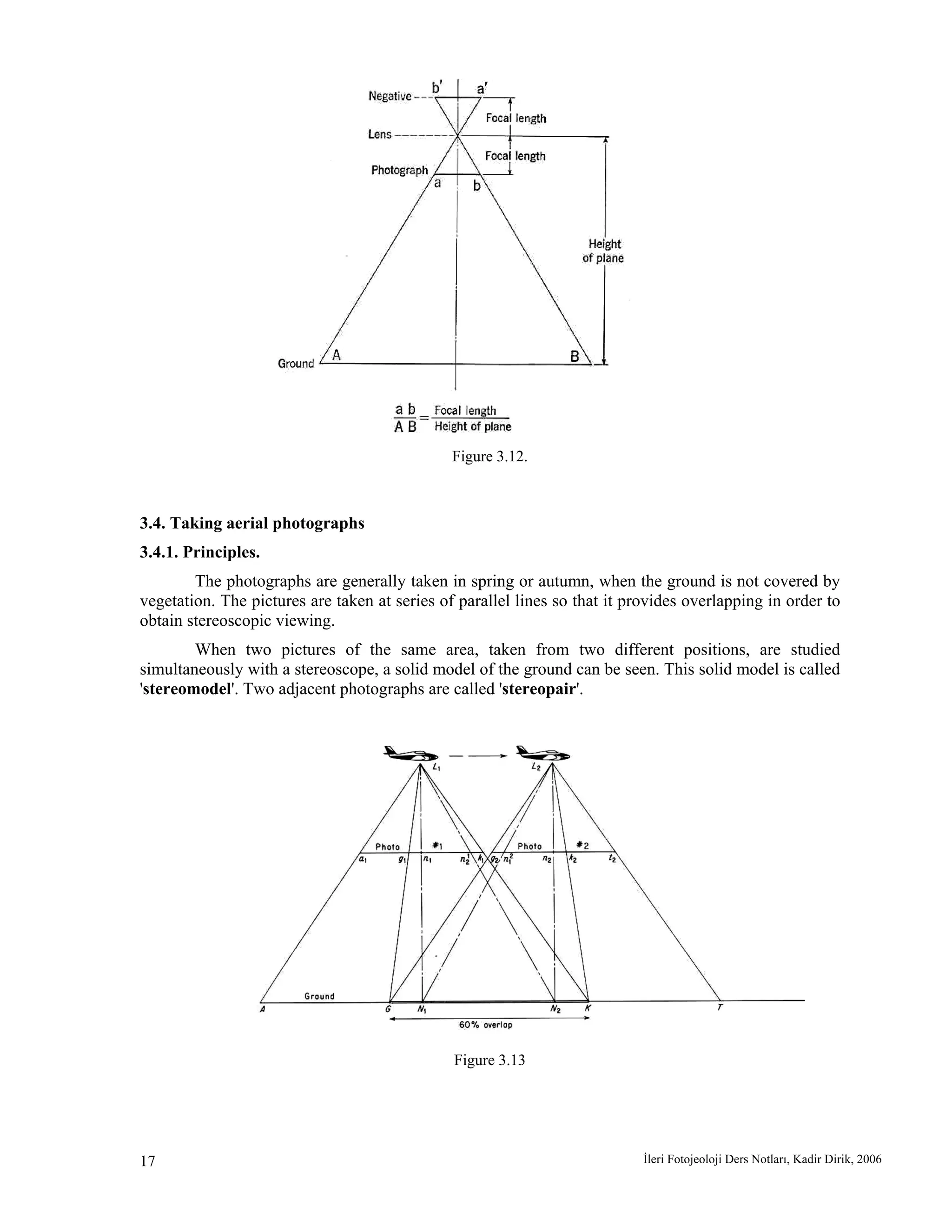 İleri Fotojeoloji Ders Notları, Kadir Dirik, 200617
Figure 3.12.
3.4. Taking aerial photographs
3.4.1. Principles.
The photographs are generally taken in spring or autumn, when the ground is not covered by
vegetation. The pictures are taken at series of parallel lines so that it provides overlapping in order to
obtain stereoscopic viewing.
When two pictures of the same area, taken from two different positions, are studied
simultaneously with a stereoscope, a solid model of the ground can be seen. This solid model is called
'stereomodel'. Two adjacent photographs are called 'stereopair'.
Figure 3.13
 