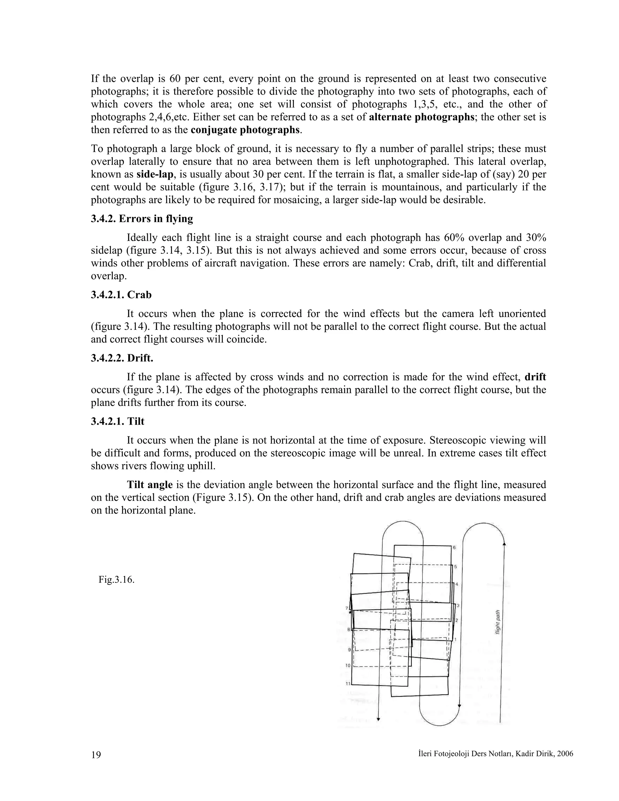 İleri Fotojeoloji Ders Notları, Kadir Dirik, 200619
If the overlap is 60 per cent, every point on the ground is represented on at least two consecutive
photographs; it is therefore possible to divide the photography into two sets of photographs, each of
which covers the whole area; one set will consist of photographs 1,3,5, etc., and the other of
photographs 2,4,6,etc. Either set can be referred to as a set of alternate photographs; the other set is
then referred to as the conjugate photographs.
To photograph a large block of ground, it is necessary to fly a number of parallel strips; these must
overlap laterally to ensure that no area between them is left unphotographed. This lateral overlap,
known as side-lap, is usually about 30 per cent. If the terrain is flat, a smaller side-lap of (say) 20 per
cent would be suitable (figure 3.16, 3.17); but if the terrain is mountainous, and particularly if the
photographs are likely to be required for mosaicing, a larger side-lap would be desirable.
3.4.2. Errors in flying
Ideally each flight line is a straight course and each photograph has 60% overlap and 30%
sidelap (figure 3.14, 3.15). But this is not always achieved and some errors occur, because of cross
winds other problems of aircraft navigation. These errors are namely: Crab, drift, tilt and differential
overlap.
3.4.2.1. Crab
It occurs when the plane is corrected for the wind effects but the camera left unoriented
(figure 3.14). The resulting photographs will not be parallel to the correct flight course. But the actual
and correct flight courses will coincide.
3.4.2.2. Drift.
If the plane is affected by cross winds and no correction is made for the wind effect, drift
occurs (figure 3.14). The edges of the photographs remain parallel to the correct flight course, but the
plane drifts further from its course.
3.4.2.1. Tilt
It occurs when the plane is not horizontal at the time of exposure. Stereoscopic viewing will
be difficult and forms, produced on the stereoscopic image will be unreal. In extreme cases tilt effect
shows rivers flowing uphill.
Tilt angle is the deviation angle between the horizontal surface and the flight line, measured
on the vertical section (Figure 3.15). On the other hand, drift and crab angles are deviations measured
on the horizontal plane.
Fig.3.16.
 