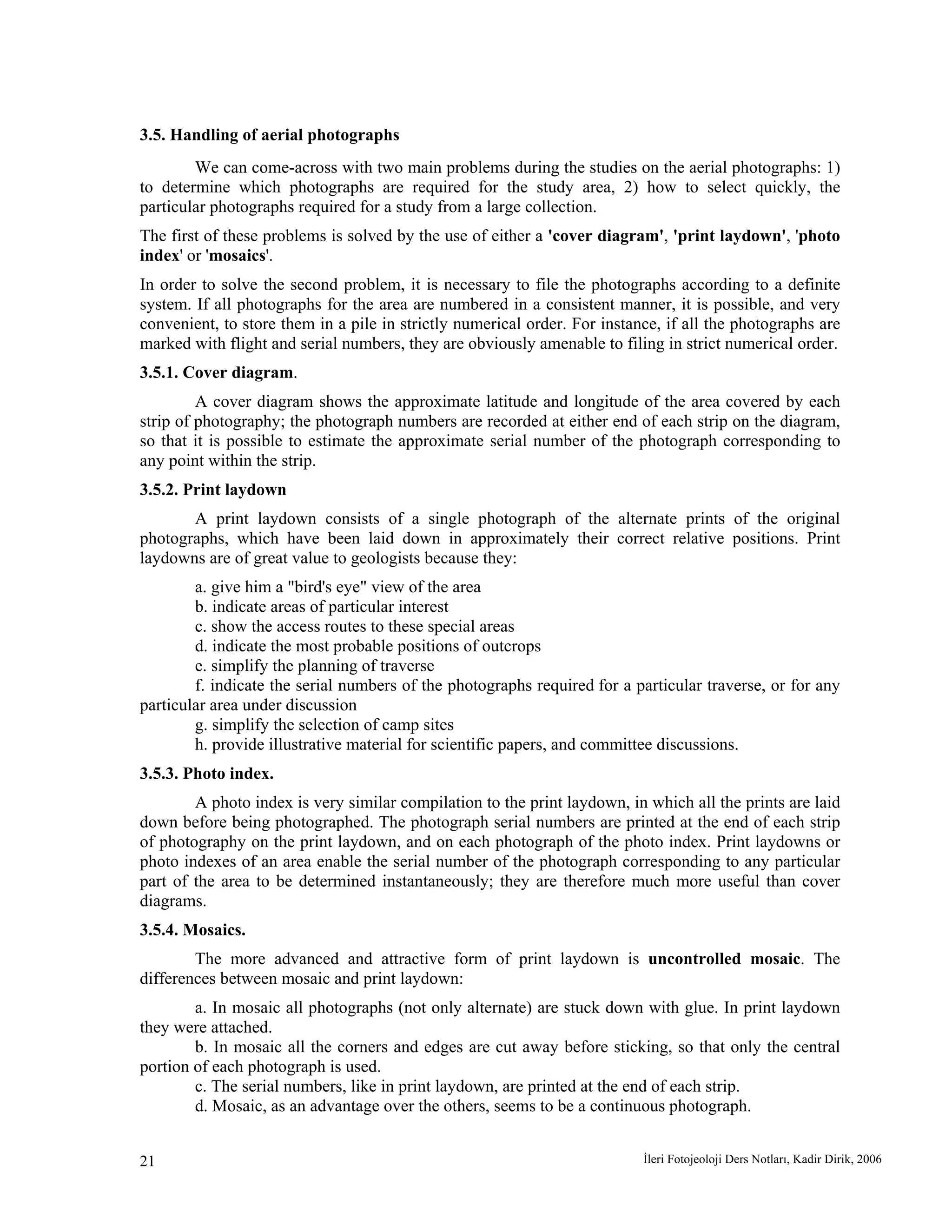 İleri Fotojeoloji Ders Notları, Kadir Dirik, 200621
3.5. Handling of aerial photographs
We can come-across with two main problems during the studies on the aerial photographs: 1)
to determine which photographs are required for the study area, 2) how to select quickly, the
particular photographs required for a study from a large collection.
The first of these problems is solved by the use of either a 'cover diagram', 'print laydown', 'photo
index' or 'mosaics'.
In order to solve the second problem, it is necessary to file the photographs according to a definite
system. If all photographs for the area are numbered in a consistent manner, it is possible, and very
convenient, to store them in a pile in strictly numerical order. For instance, if all the photographs are
marked with flight and serial numbers, they are obviously amenable to filing in strict numerical order.
3.5.1. Cover diagram.
A cover diagram shows the approximate latitude and longitude of the area covered by each
strip of photography; the photograph numbers are recorded at either end of each strip on the diagram,
so that it is possible to estimate the approximate serial number of the photograph corresponding to
any point within the strip.
3.5.2. Print laydown
A print laydown consists of a single photograph of the alternate prints of the original
photographs, which have been laid down in approximately their correct relative positions. Print
laydowns are of great value to geologists because they:
a. give him a "bird's eye" view of the area
b. indicate areas of particular interest
c. show the access routes to these special areas
d. indicate the most probable positions of outcrops
e. simplify the planning of traverse
f. indicate the serial numbers of the photographs required for a particular traverse, or for any
particular area under discussion
g. simplify the selection of camp sites
h. provide illustrative material for scientific papers, and committee discussions.
3.5.3. Photo index.
A photo index is very similar compilation to the print laydown, in which all the prints are laid
down before being photographed. The photograph serial numbers are printed at the end of each strip
of photography on the print laydown, and on each photograph of the photo index. Print laydowns or
photo indexes of an area enable the serial number of the photograph corresponding to any particular
part of the area to be determined instantaneously; they are therefore much more useful than cover
diagrams.
3.5.4. Mosaics.
The more advanced and attractive form of print laydown is uncontrolled mosaic. The
differences between mosaic and print laydown:
a. In mosaic all photographs (not only alternate) are stuck down with glue. In print laydown
they were attached.
b. In mosaic all the corners and edges are cut away before sticking, so that only the central
portion of each photograph is used.
c. The serial numbers, like in print laydown, are printed at the end of each strip.
d. Mosaic, as an advantage over the others, seems to be a continuous photograph.
 