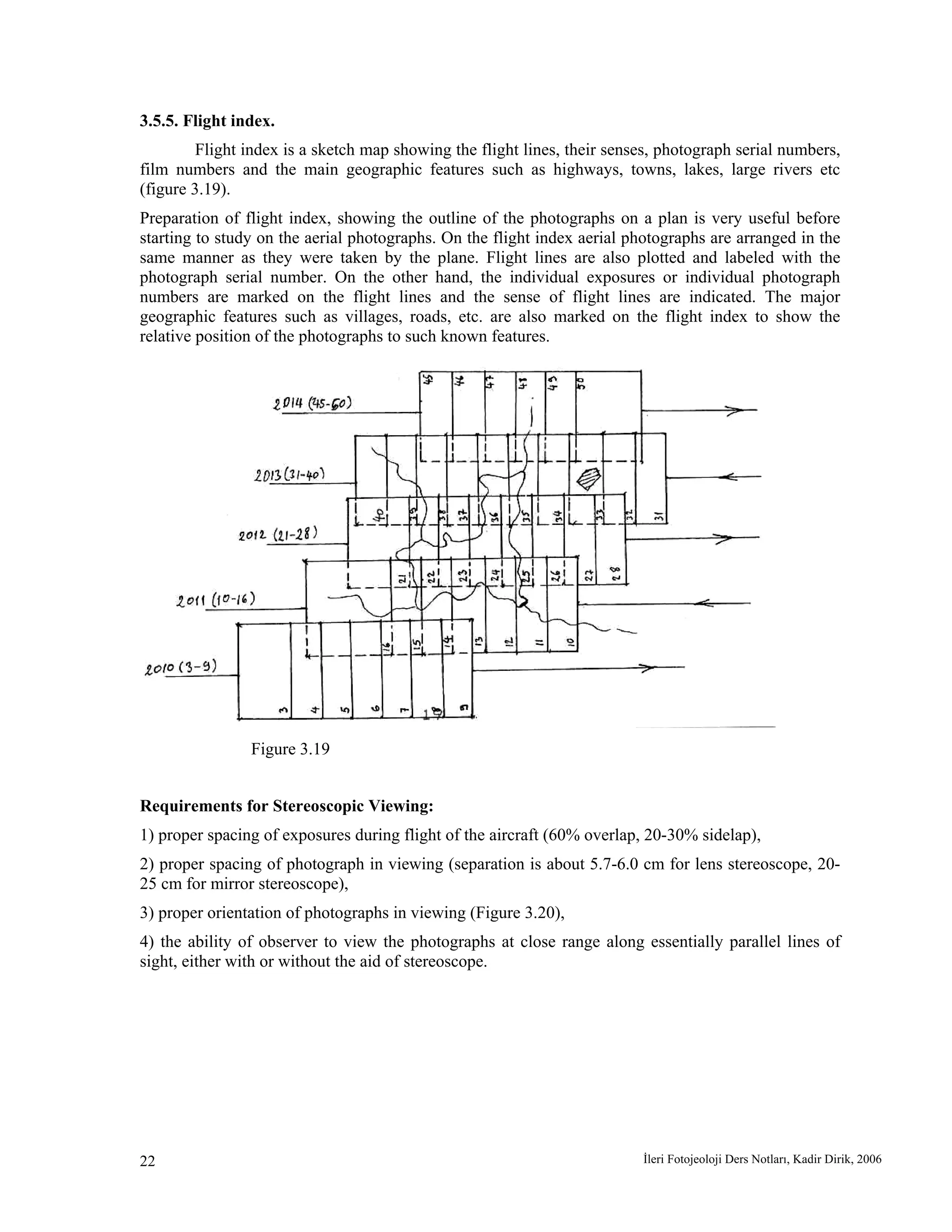 İleri Fotojeoloji Ders Notları, Kadir Dirik, 200622
3.5.5. Flight index.
Flight index is a sketch map showing the flight lines, their senses, photograph serial numbers,
film numbers and the main geographic features such as highways, towns, lakes, large rivers etc
(figure 3.19).
Preparation of flight index, showing the outline of the photographs on a plan is very useful before
starting to study on the aerial photographs. On the flight index aerial photographs are arranged in the
same manner as they were taken by the plane. Flight lines are also plotted and labeled with the
photograph serial number. On the other hand, the individual exposures or individual photograph
numbers are marked on the flight lines and the sense of flight lines are indicated. The major
geographic features such as villages, roads, etc. are also marked on the flight index to show the
relative position of the photographs to such known features.
Figure 3.19
Requirements for Stereoscopic Viewing:
1) proper spacing of exposures during flight of the aircraft (60% overlap, 20-30% sidelap),
2) proper spacing of photograph in viewing (separation is about 5.7-6.0 cm for lens stereoscope, 20-
25 cm for mirror stereoscope),
3) proper orientation of photographs in viewing (Figure 3.20),
4) the ability of observer to view the photographs at close range along essentially parallel lines of
sight, either with or without the aid of stereoscope.
 