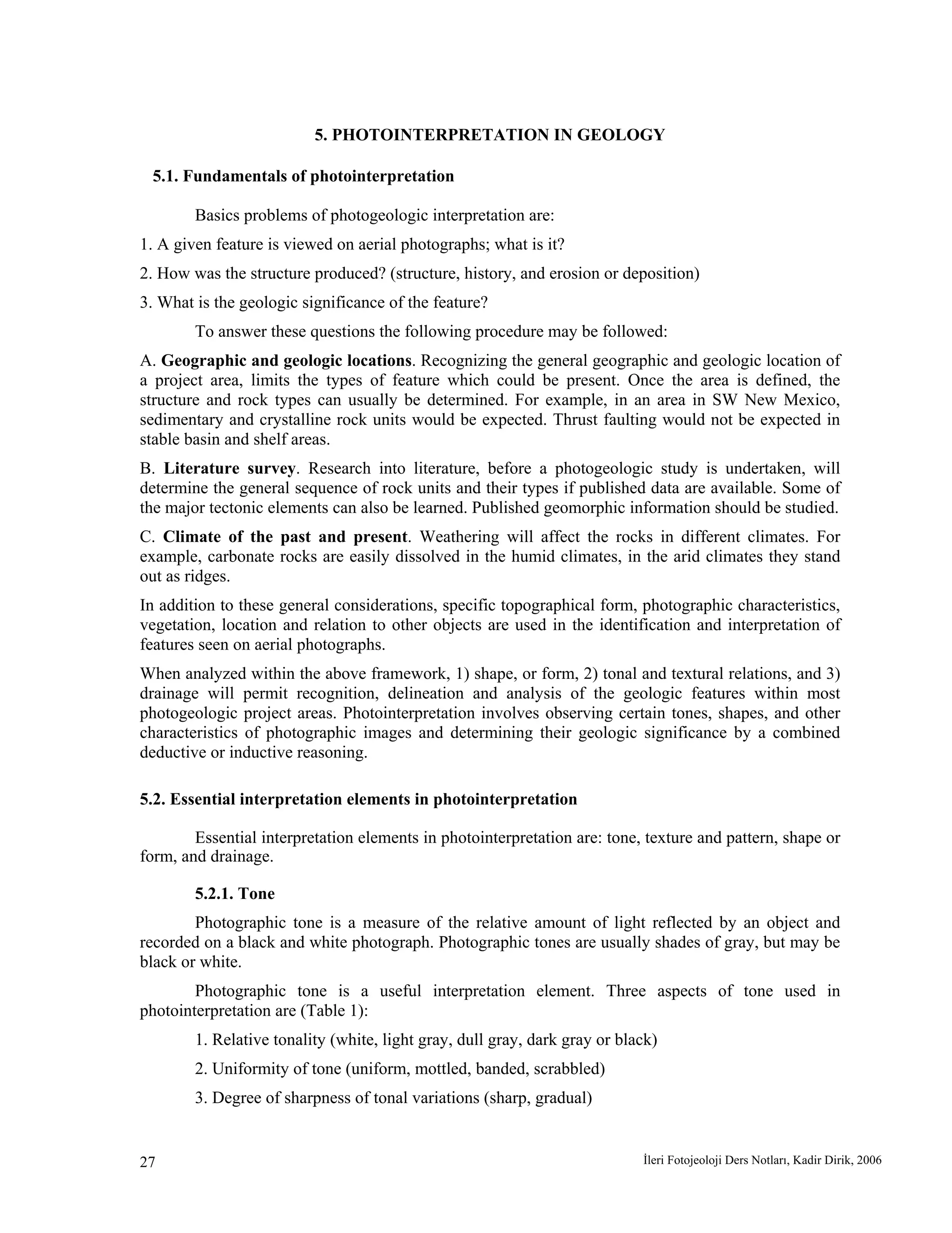 İleri Fotojeoloji Ders Notları, Kadir Dirik, 200627
5. PHOTOINTERPRETATION IN GEOLOGY
5.1. Fundamentals of photointerpretation
Basics problems of photogeologic interpretation are:
1. A given feature is viewed on aerial photographs; what is it?
2. How was the structure produced? (structure, history, and erosion or deposition)
3. What is the geologic significance of the feature?
To answer these questions the following procedure may be followed:
A. Geographic and geologic locations. Recognizing the general geographic and geologic location of
a project area, limits the types of feature which could be present. Once the area is defined, the
structure and rock types can usually be determined. For example, in an area in SW New Mexico,
sedimentary and crystalline rock units would be expected. Thrust faulting would not be expected in
stable basin and shelf areas.
B. Literature survey. Research into literature, before a photogeologic study is undertaken, will
determine the general sequence of rock units and their types if published data are available. Some of
the major tectonic elements can also be learned. Published geomorphic information should be studied.
C. Climate of the past and present. Weathering will affect the rocks in different climates. For
example, carbonate rocks are easily dissolved in the humid climates, in the arid climates they stand
out as ridges.
In addition to these general considerations, specific topographical form, photographic characteristics,
vegetation, location and relation to other objects are used in the identification and interpretation of
features seen on aerial photographs.
When analyzed within the above framework, 1) shape, or form, 2) tonal and textural relations, and 3)
drainage will permit recognition, delineation and analysis of the geologic features within most
photogeologic project areas. Photointerpretation involves observing certain tones, shapes, and other
characteristics of photographic images and determining their geologic significance by a combined
deductive or inductive reasoning.
5.2. Essential interpretation elements in photointerpretation
Essential interpretation elements in photointerpretation are: tone, texture and pattern, shape or
form, and drainage.
5.2.1. Tone
Photographic tone is a measure of the relative amount of light reflected by an object and
recorded on a black and white photograph. Photographic tones are usually shades of gray, but may be
black or white.
Photographic tone is a useful interpretation element. Three aspects of tone used in
photointerpretation are (Table 1):
1. Relative tonality (white, light gray, dull gray, dark gray or black)
2. Uniformity of tone (uniform, mottled, banded, scrabbled)
3. Degree of sharpness of tonal variations (sharp, gradual)
 