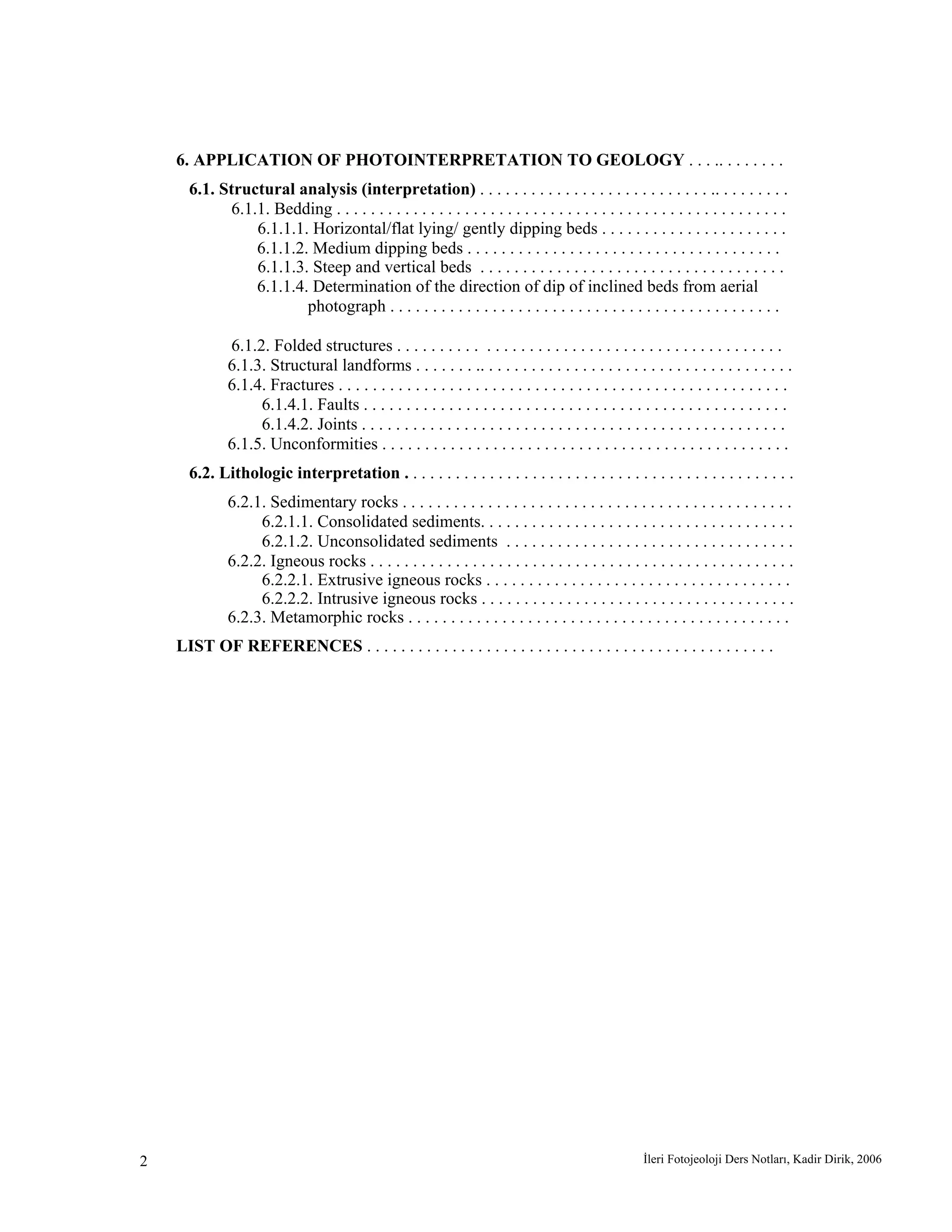 İleri Fotojeoloji Ders Notları, Kadir Dirik, 20062
6. APPLICATION OF PHOTOINTERPRETATION TO GEOLOGY . . . .. . . . . . . .
6.1. Structural analysis (interpretation) . . . . . . . . . . . . . . . . . . . . . . . . . . . .. . . . . . . . .
6.1.1. Bedding . . . . . . . . . . . . . . . . . . . . . . . . . . . . . . . . . . . . . . . . . . . . . . . . . . . . .
6.1.1.1. Horizontal/flat lying/ gently dipping beds . . . . . . . . . . . . . . . . . . . . . .
6.1.1.2. Medium dipping beds . . . . . . . . . . . . . . . . . . . . . . . . . . . . . . . . . . . . .
6.1.1.3. Steep and vertical beds . . . . . . . . . . . . . . . . . . . . . . . . . . . . . . . . . . . .
6.1.1.4. Determination of the direction of dip of inclined beds from aerial
photograph . . . . . . . . . . . . . . . . . . . . . . . . . . . . . . . . . . . . . . . . . . . . . .
6.1.2. Folded structures . . . . . . . . . . . . . . . . . . . . . . . . . . . . . . . . . . . . . . . . . . . . .
6.1.3. Structural landforms . . . . . . . .. . . . . . . . . . . . . . . . . . . . . . . . . . . . . . . . . . . . .
6.1.4. Fractures . . . . . . . . . . . . . . . . . . . . . . . . . . . . . . . . . . . . . . . . . . . . . . . . . . . . .
6.1.4.1. Faults . . . . . . . . . . . . . . . . . . . . . . . . . . . . . . . . . . . . . . . . . . . . . . . . . .
6.1.4.2. Joints . . . . . . . . . . . . . . . . . . . . . . . . . . . . . . . . . . . . . . . . . . . . . . . . . .
6.1.5. Unconformities . . . . . . . . . . . . . . . . . . . . . . . . . . . . . . . . . . . . . . . . . . . . . . . .
6.2. Lithologic interpretation . . . . . . . . . . . . . . . . . . . . . . . . . . . . . . . . . . . . . . . . . . . . . .
6.2.1. Sedimentary rocks . . . . . . . . . . . . . . . . . . . . . . . . . . . . . . . . . . . . . . . . . . . . . .
6.2.1.1. Consolidated sediments. . . . . . . . . . . . . . . . . . . . . . . . . . . . . . . . . . . . .
6.2.1.2. Unconsolidated sediments . . . . . . . . . . . . . . . . . . . . . . . . . . . . . . . . . .
6.2.2. Igneous rocks . . . . . . . . . . . . . . . . . . . . . . . . . . . . . . . . . . . . . . . . . . . . . . . . . .
6.2.2.1. Extrusive igneous rocks . . . . . . . . . . . . . . . . . . . . . . . . . . . . . . . . . . . .
6.2.2.2. Intrusive igneous rocks . . . . . . . . . . . . . . . . . . . . . . . . . . . . . . . . . . . . .
6.2.3. Metamorphic rocks . . . . . . . . . . . . . . . . . . . . . . . . . . . . . . . . . . . . . . . . . . . . .
LIST OF REFERENCES . . . . . . . . . . . . . . . . . . . . . . . . . . . . . . . . . . . . . . . . . . . . . . . .
 
