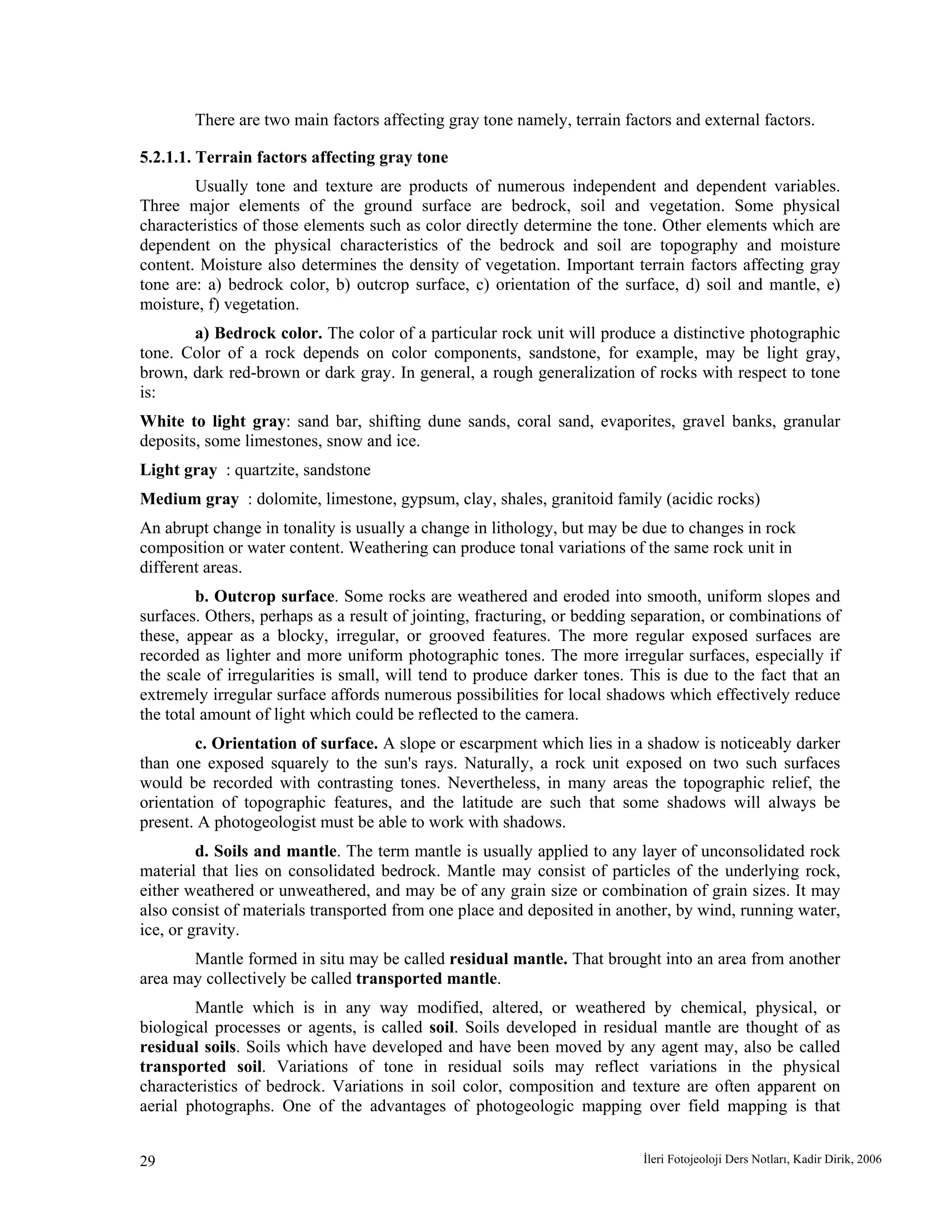 İleri Fotojeoloji Ders Notları, Kadir Dirik, 200629
There are two main factors affecting gray tone namely, terrain factors and external factors.
5.2.1.1. Terrain factors affecting gray tone
Usually tone and texture are products of numerous independent and dependent variables.
Three major elements of the ground surface are bedrock, soil and vegetation. Some physical
characteristics of those elements such as color directly determine the tone. Other elements which are
dependent on the physical characteristics of the bedrock and soil are topography and moisture
content. Moisture also determines the density of vegetation. Important terrain factors affecting gray
tone are: a) bedrock color, b) outcrop surface, c) orientation of the surface, d) soil and mantle, e)
moisture, f) vegetation.
a) Bedrock color. The color of a particular rock unit will produce a distinctive photographic
tone. Color of a rock depends on color components, sandstone, for example, may be light gray,
brown, dark red-brown or dark gray. In general, a rough generalization of rocks with respect to tone
is:
White to light gray: sand bar, shifting dune sands, coral sand, evaporites, gravel banks, granular
deposits, some limestones, snow and ice.
Light gray : quartzite, sandstone
Medium gray : dolomite, limestone, gypsum, clay, shales, granitoid family (acidic rocks)
An abrupt change in tonality is usually a change in lithology, but may be due to changes in rock
composition or water content. Weathering can produce tonal variations of the same rock unit in
different areas.
b. Outcrop surface. Some rocks are weathered and eroded into smooth, uniform slopes and
surfaces. Others, perhaps as a result of jointing, fracturing, or bedding separation, or combinations of
these, appear as a blocky, irregular, or grooved features. The more regular exposed surfaces are
recorded as lighter and more uniform photographic tones. The more irregular surfaces, especially if
the scale of irregularities is small, will tend to produce darker tones. This is due to the fact that an
extremely irregular surface affords numerous possibilities for local shadows which effectively reduce
the total amount of light which could be reflected to the camera.
c. Orientation of surface. A slope or escarpment which lies in a shadow is noticeably darker
than one exposed squarely to the sun's rays. Naturally, a rock unit exposed on two such surfaces
would be recorded with contrasting tones. Nevertheless, in many areas the topographic relief, the
orientation of topographic features, and the latitude are such that some shadows will always be
present. A photogeologist must be able to work with shadows.
d. Soils and mantle. The term mantle is usually applied to any layer of unconsolidated rock
material that lies on consolidated bedrock. Mantle may consist of particles of the underlying rock,
either weathered or unweathered, and may be of any grain size or combination of grain sizes. It may
also consist of materials transported from one place and deposited in another, by wind, running water,
ice, or gravity.
Mantle formed in situ may be called residual mantle. That brought into an area from another
area may collectively be called transported mantle.
Mantle which is in any way modified, altered, or weathered by chemical, physical, or
biological processes or agents, is called soil. Soils developed in residual mantle are thought of as
residual soils. Soils which have developed and have been moved by any agent may, also be called
transported soil. Variations of tone in residual soils may reflect variations in the physical
characteristics of bedrock. Variations in soil color, composition and texture are often apparent on
aerial photographs. One of the advantages of photogeologic mapping over field mapping is that
 