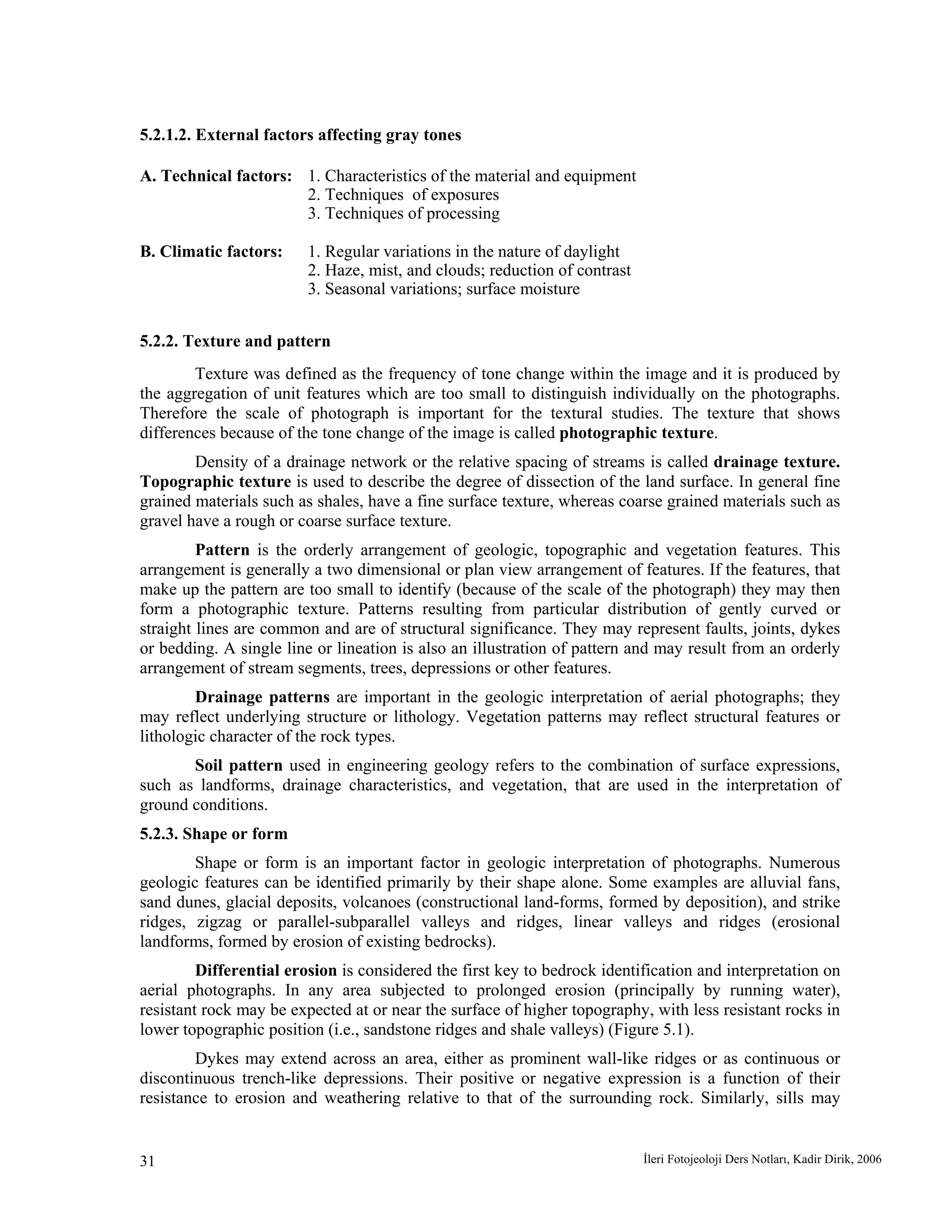 İleri Fotojeoloji Ders Notları, Kadir Dirik, 200631
5.2.1.2. External factors affecting gray tones
A. Technical factors: 1. Characteristics of the material and equipment
2. Techniques of exposures
3. Techniques of processing
B. Climatic factors: 1. Regular variations in the nature of daylight
2. Haze, mist, and clouds; reduction of contrast
3. Seasonal variations; surface moisture
5.2.2. Texture and pattern
Texture was defined as the frequency of tone change within the image and it is produced by
the aggregation of unit features which are too small to distinguish individually on the photographs.
Therefore the scale of photograph is important for the textural studies. The texture that shows
differences because of the tone change of the image is called photographic texture.
Density of a drainage network or the relative spacing of streams is called drainage texture.
Topographic texture is used to describe the degree of dissection of the land surface. In general fine
grained materials such as shales, have a fine surface texture, whereas coarse grained materials such as
gravel have a rough or coarse surface texture.
Pattern is the orderly arrangement of geologic, topographic and vegetation features. This
arrangement is generally a two dimensional or plan view arrangement of features. If the features, that
make up the pattern are too small to identify (because of the scale of the photograph) they may then
form a photographic texture. Patterns resulting from particular distribution of gently curved or
straight lines are common and are of structural significance. They may represent faults, joints, dykes
or bedding. A single line or lineation is also an illustration of pattern and may result from an orderly
arrangement of stream segments, trees, depressions or other features.
Drainage patterns are important in the geologic interpretation of aerial photographs; they
may reflect underlying structure or lithology. Vegetation patterns may reflect structural features or
lithologic character of the rock types.
Soil pattern used in engineering geology refers to the combination of surface expressions,
such as landforms, drainage characteristics, and vegetation, that are used in the interpretation of
ground conditions.
5.2.3. Shape or form
Shape or form is an important factor in geologic interpretation of photographs. Numerous
geologic features can be identified primarily by their shape alone. Some examples are alluvial fans,
sand dunes, glacial deposits, volcanoes (constructional land-forms, formed by deposition), and strike
ridges, zigzag or parallel-subparallel valleys and ridges, linear valleys and ridges (erosional
landforms, formed by erosion of existing bedrocks).
Differential erosion is considered the first key to bedrock identification and interpretation on
aerial photographs. In any area subjected to prolonged erosion (principally by running water),
resistant rock may be expected at or near the surface of higher topography, with less resistant rocks in
lower topographic position (i.e., sandstone ridges and shale valleys) (Figure 5.1).
Dykes may extend across an area, either as prominent wall-like ridges or as continuous or
discontinuous trench-like depressions. Their positive or negative expression is a function of their
resistance to erosion and weathering relative to that of the surrounding rock. Similarly, sills may
 