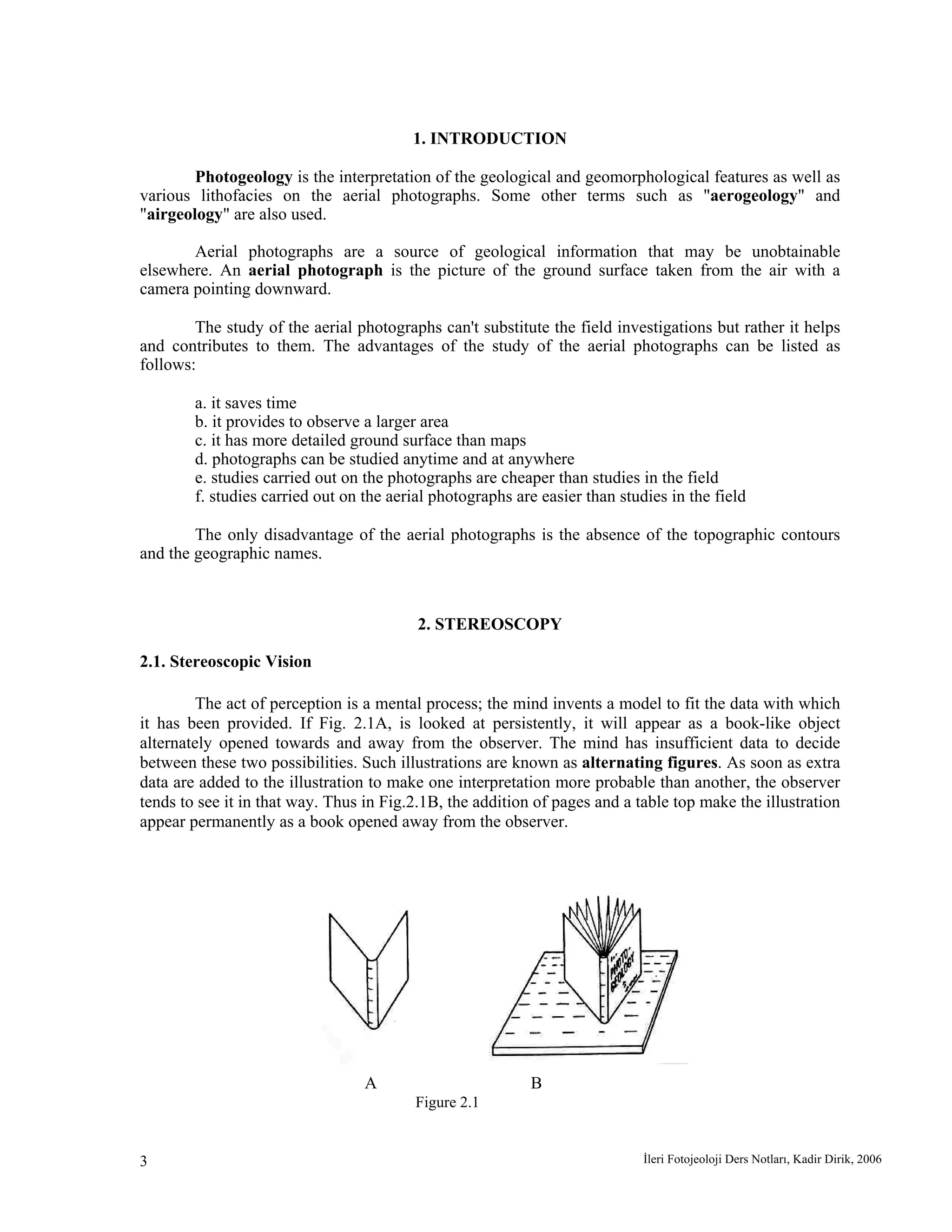 İleri Fotojeoloji Ders Notları, Kadir Dirik, 20063
1. INTRODUCTION
Photogeology is the interpretation of the geological and geomorphological features as well as
various lithofacies on the aerial photographs. Some other terms such as "aerogeology" and
"airgeology" are also used.
Aerial photographs are a source of geological information that may be unobtainable
elsewhere. An aerial photograph is the picture of the ground surface taken from the air with a
camera pointing downward.
The study of the aerial photographs can't substitute the field investigations but rather it helps
and contributes to them. The advantages of the study of the aerial photographs can be listed as
follows:
a. it saves time
b. it provides to observe a larger area
c. it has more detailed ground surface than maps
d. photographs can be studied anytime and at anywhere
e. studies carried out on the photographs are cheaper than studies in the field
f. studies carried out on the aerial photographs are easier than studies in the field
The only disadvantage of the aerial photographs is the absence of the topographic contours
and the geographic names.
2. STEREOSCOPY
2.1. Stereoscopic Vision
The act of perception is a mental process; the mind invents a model to fit the data with which
it has been provided. If Fig. 2.1A, is looked at persistently, it will appear as a book-like object
alternately opened towards and away from the observer. The mind has insufficient data to decide
between these two possibilities. Such illustrations are known as alternating figures. As soon as extra
data are added to the illustration to make one interpretation more probable than another, the observer
tends to see it in that way. Thus in Fig.2.1B, the addition of pages and a table top make the illustration
appear permanently as a book opened away from the observer.
A B
Figure 2.1
 
