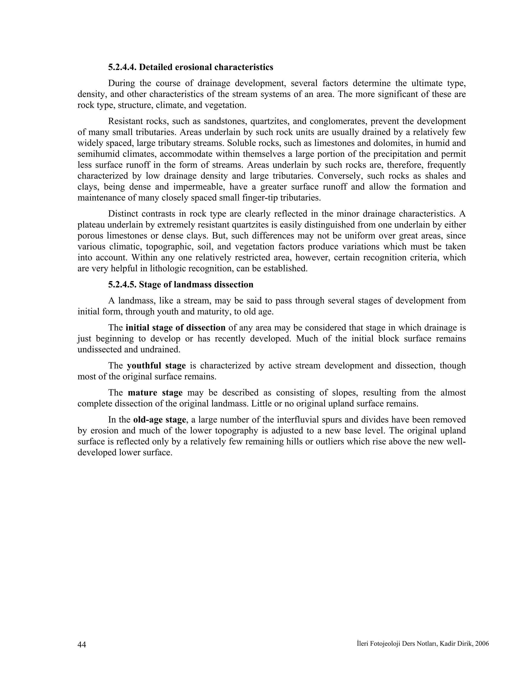 İleri Fotojeoloji Ders Notları, Kadir Dirik, 200644
5.2.4.4. Detailed erosional characteristics
During the course of drainage development, several factors determine the ultimate type,
density, and other characteristics of the stream systems of an area. The more significant of these are
rock type, structure, climate, and vegetation.
Resistant rocks, such as sandstones, quartzites, and conglomerates, prevent the development
of many small tributaries. Areas underlain by such rock units are usually drained by a relatively few
widely spaced, large tributary streams. Soluble rocks, such as limestones and dolomites, in humid and
semihumid climates, accommodate within themselves a large portion of the precipitation and permit
less surface runoff in the form of streams. Areas underlain by such rocks are, therefore, frequently
characterized by low drainage density and large tributaries. Conversely, such rocks as shales and
clays, being dense and impermeable, have a greater surface runoff and allow the formation and
maintenance of many closely spaced small finger-tip tributaries.
Distinct contrasts in rock type are clearly reflected in the minor drainage characteristics. A
plateau underlain by extremely resistant quartzites is easily distinguished from one underlain by either
porous limestones or dense clays. But, such differences may not be uniform over great areas, since
various climatic, topographic, soil, and vegetation factors produce variations which must be taken
into account. Within any one relatively restricted area, however, certain recognition criteria, which
are very helpful in lithologic recognition, can be established.
5.2.4.5. Stage of landmass dissection
A landmass, like a stream, may be said to pass through several stages of development from
initial form, through youth and maturity, to old age.
The initial stage of dissection of any area may be considered that stage in which drainage is
just beginning to develop or has recently developed. Much of the initial block surface remains
undissected and undrained.
The youthful stage is characterized by active stream development and dissection, though
most of the original surface remains.
The mature stage may be described as consisting of slopes, resulting from the almost
complete dissection of the original landmass. Little or no original upland surface remains.
In the old-age stage, a large number of the interfluvial spurs and divides have been removed
by erosion and much of the lower topography is adjusted to a new base level. The original upland
surface is reflected only by a relatively few remaining hills or outliers which rise above the new well-
developed lower surface.
 