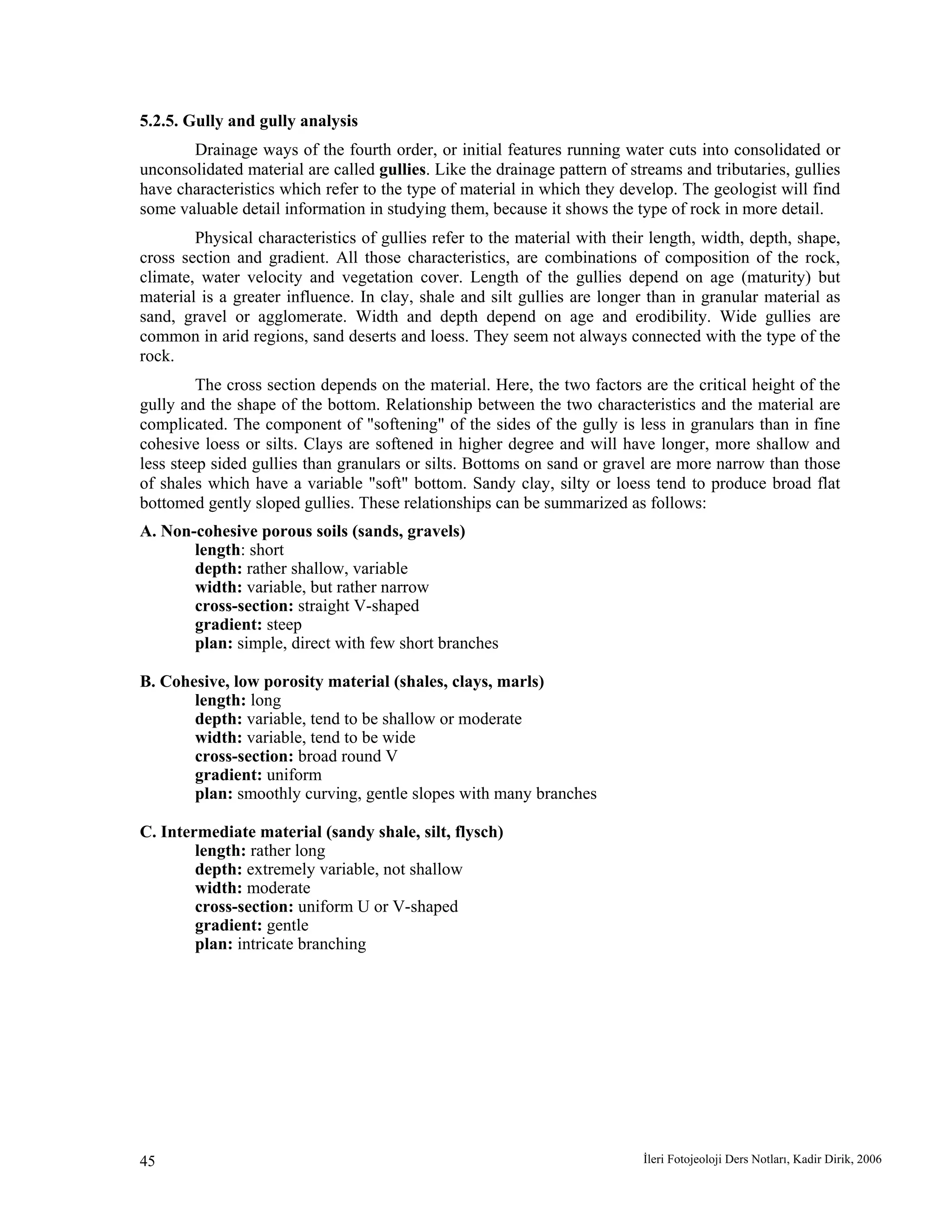 İleri Fotojeoloji Ders Notları, Kadir Dirik, 200645
5.2.5. Gully and gully analysis
Drainage ways of the fourth order, or initial features running water cuts into consolidated or
unconsolidated material are called gullies. Like the drainage pattern of streams and tributaries, gullies
have characteristics which refer to the type of material in which they develop. The geologist will find
some valuable detail information in studying them, because it shows the type of rock in more detail.
Physical characteristics of gullies refer to the material with their length, width, depth, shape,
cross section and gradient. All those characteristics, are combinations of composition of the rock,
climate, water velocity and vegetation cover. Length of the gullies depend on age (maturity) but
material is a greater influence. In clay, shale and silt gullies are longer than in granular material as
sand, gravel or agglomerate. Width and depth depend on age and erodibility. Wide gullies are
common in arid regions, sand deserts and loess. They seem not always connected with the type of the
rock.
The cross section depends on the material. Here, the two factors are the critical height of the
gully and the shape of the bottom. Relationship between the two characteristics and the material are
complicated. The component of "softening" of the sides of the gully is less in granulars than in fine
cohesive loess or silts. Clays are softened in higher degree and will have longer, more shallow and
less steep sided gullies than granulars or silts. Bottoms on sand or gravel are more narrow than those
of shales which have a variable "soft" bottom. Sandy clay, silty or loess tend to produce broad flat
bottomed gently sloped gullies. These relationships can be summarized as follows:
A. Non-cohesive porous soils (sands, gravels)
length: short
depth: rather shallow, variable
width: variable, but rather narrow
cross-section: straight V-shaped
gradient: steep
plan: simple, direct with few short branches
B. Cohesive, low porosity material (shales, clays, marls)
length: long
depth: variable, tend to be shallow or moderate
width: variable, tend to be wide
cross-section: broad round V
gradient: uniform
plan: smoothly curving, gentle slopes with many branches
C. Intermediate material (sandy shale, silt, flysch)
length: rather long
depth: extremely variable, not shallow
width: moderate
cross-section: uniform U or V-shaped
gradient: gentle
plan: intricate branching
 