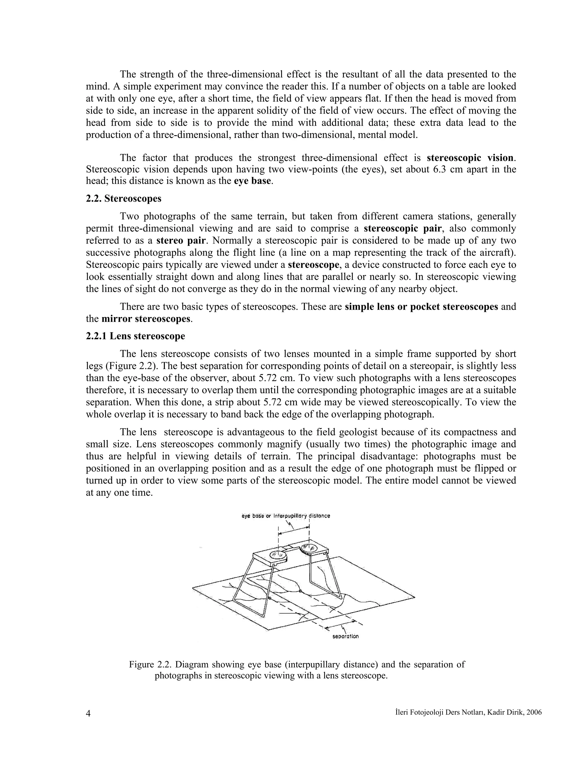 İleri Fotojeoloji Ders Notları, Kadir Dirik, 20064
The strength of the three-dimensional effect is the resultant of all the data presented to the
mind. A simple experiment may convince the reader this. If a number of objects on a table are looked
at with only one eye, after a short time, the field of view appears flat. If then the head is moved from
side to side, an increase in the apparent solidity of the field of view occurs. The effect of moving the
head from side to side is to provide the mind with additional data; these extra data lead to the
production of a three-dimensional, rather than two-dimensional, mental model.
The factor that produces the strongest three-dimensional effect is stereoscopic vision.
Stereoscopic vision depends upon having two view-points (the eyes), set about 6.3 cm apart in the
head; this distance is known as the eye base.
2.2. Stereoscopes
Two photographs of the same terrain, but taken from different camera stations, generally
permit three-dimensional viewing and are said to comprise a stereoscopic pair, also commonly
referred to as a stereo pair. Normally a stereoscopic pair is considered to be made up of any two
successive photographs along the flight line (a line on a map representing the track of the aircraft).
Stereoscopic pairs typically are viewed under a stereoscope, a device constructed to force each eye to
look essentially straight down and along lines that are parallel or nearly so. In stereoscopic viewing
the lines of sight do not converge as they do in the normal viewing of any nearby object.
There are two basic types of stereoscopes. These are simple lens or pocket stereoscopes and
the mirror stereoscopes.
2.2.1 Lens stereoscope
The lens stereoscope consists of two lenses mounted in a simple frame supported by short
legs (Figure 2.2). The best separation for corresponding points of detail on a stereopair, is slightly less
than the eye-base of the observer, about 5.72 cm. To view such photographs with a lens stereoscopes
therefore, it is necessary to overlap them until the corresponding photographic images are at a suitable
separation. When this done, a strip about 5.72 cm wide may be viewed stereoscopically. To view the
whole overlap it is necessary to band back the edge of the overlapping photograph.
The lens stereoscope is advantageous to the field geologist because of its compactness and
small size. Lens stereoscopes commonly magnify (usually two times) the photographic image and
thus are helpful in viewing details of terrain. The principal disadvantage: photographs must be
positioned in an overlapping position and as a result the edge of one photograph must be flipped or
turned up in order to view some parts of the stereoscopic model. The entire model cannot be viewed
at any one time.
Figure 2.2. Diagram showing eye base (interpupillary distance) and the separation of
photographs in stereoscopic viewing with a lens stereoscope.
 