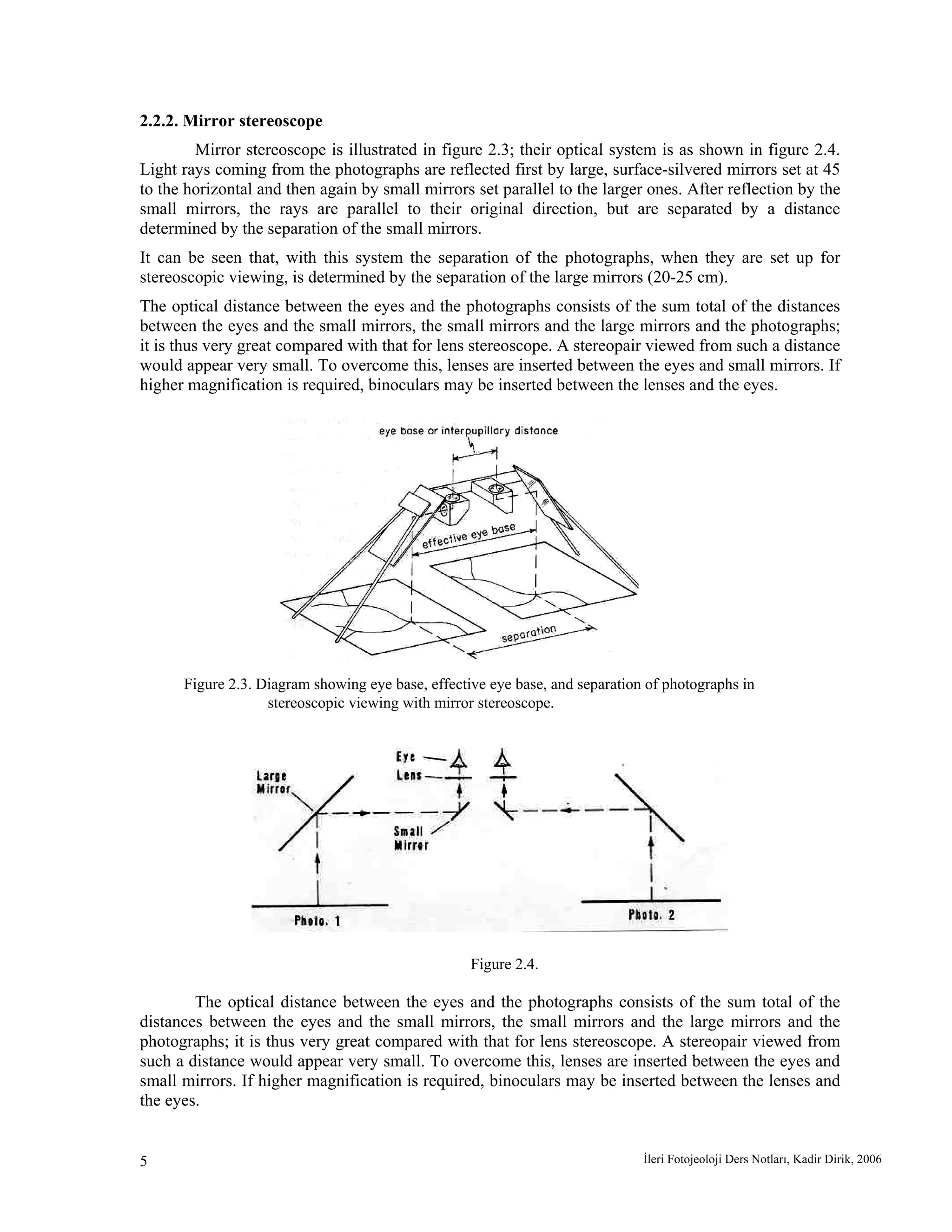 İleri Fotojeoloji Ders Notları, Kadir Dirik, 20065
2.2.2. Mirror stereoscope
Mirror stereoscope is illustrated in figure 2.3; their optical system is as shown in figure 2.4.
Light rays coming from the photographs are reflected first by large, surface-silvered mirrors set at 45
to the horizontal and then again by small mirrors set parallel to the larger ones. After reflection by the
small mirrors, the rays are parallel to their original direction, but are separated by a distance
determined by the separation of the small mirrors.
It can be seen that, with this system the separation of the photographs, when they are set up for
stereoscopic viewing, is determined by the separation of the large mirrors (20-25 cm).
The optical distance between the eyes and the photographs consists of the sum total of the distances
between the eyes and the small mirrors, the small mirrors and the large mirrors and the photographs;
it is thus very great compared with that for lens stereoscope. A stereopair viewed from such a distance
would appear very small. To overcome this, lenses are inserted between the eyes and small mirrors. If
higher magnification is required, binoculars may be inserted between the lenses and the eyes.
Figure 2.3. Diagram showing eye base, effective eye base, and separation of photographs in
stereoscopic viewing with mirror stereoscope.
Figure 2.4.
The optical distance between the eyes and the photographs consists of the sum total of the
distances between the eyes and the small mirrors, the small mirrors and the large mirrors and the
photographs; it is thus very great compared with that for lens stereoscope. A stereopair viewed from
such a distance would appear very small. To overcome this, lenses are inserted between the eyes and
small mirrors. If higher magnification is required, binoculars may be inserted between the lenses and
the eyes.
 