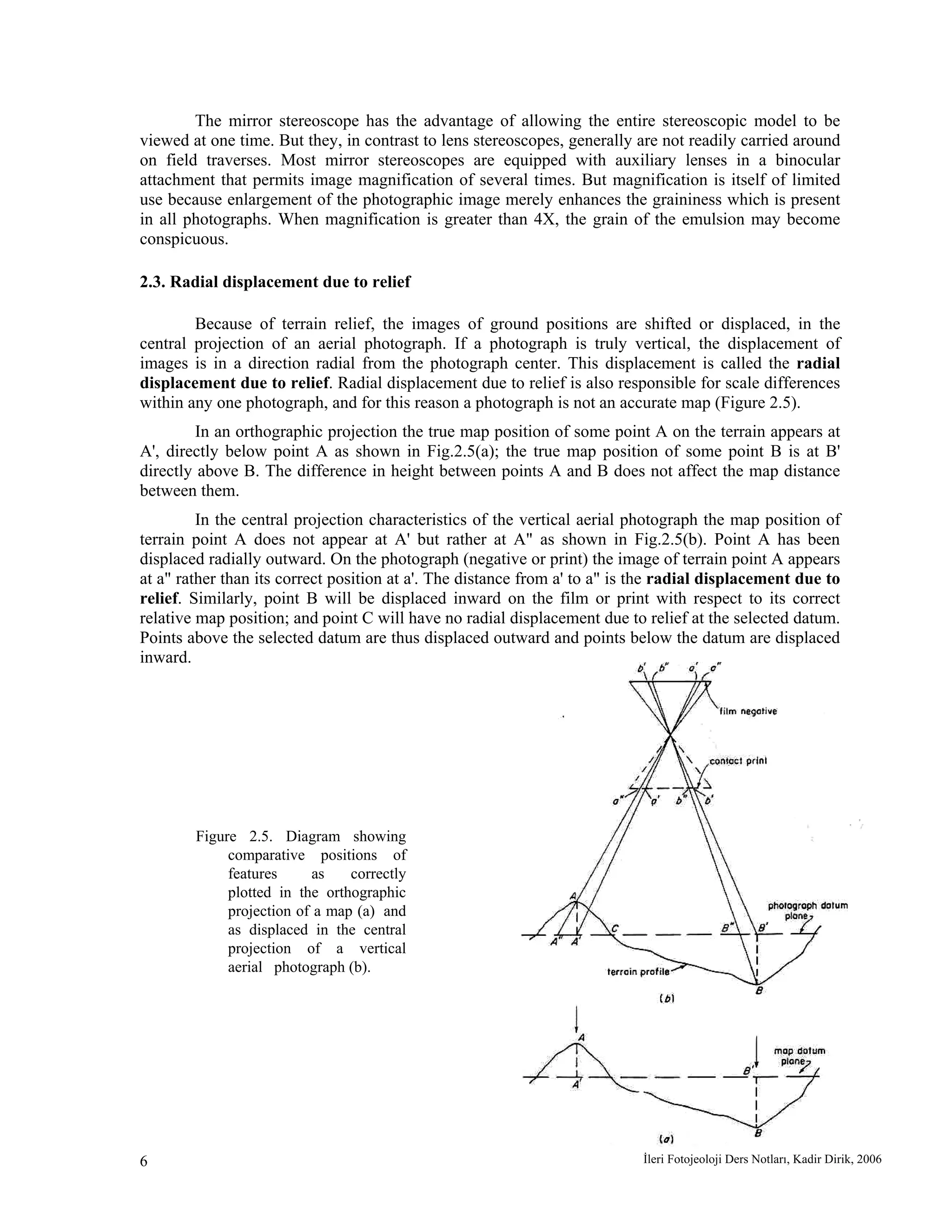 İleri Fotojeoloji Ders Notları, Kadir Dirik, 20066
The mirror stereoscope has the advantage of allowing the entire stereoscopic model to be
viewed at one time. But they, in contrast to lens stereoscopes, generally are not readily carried around
on field traverses. Most mirror stereoscopes are equipped with auxiliary lenses in a binocular
attachment that permits image magnification of several times. But magnification is itself of limited
use because enlargement of the photographic image merely enhances the graininess which is present
in all photographs. When magnification is greater than 4X, the grain of the emulsion may become
conspicuous.
2.3. Radial displacement due to relief
Because of terrain relief, the images of ground positions are shifted or displaced, in the
central projection of an aerial photograph. If a photograph is truly vertical, the displacement of
images is in a direction radial from the photograph center. This displacement is called the radial
displacement due to relief. Radial displacement due to relief is also responsible for scale differences
within any one photograph, and for this reason a photograph is not an accurate map (Figure 2.5).
In an orthographic projection the true map position of some point A on the terrain appears at
A', directly below point A as shown in Fig.2.5(a); the true map position of some point B is at B'
directly above B. The difference in height between points A and B does not affect the map distance
between them.
In the central projection characteristics of the vertical aerial photograph the map position of
terrain point A does not appear at A' but rather at A" as shown in Fig.2.5(b). Point A has been
displaced radially outward. On the photograph (negative or print) the image of terrain point A appears
at a" rather than its correct position at a'. The distance from a' to a" is the radial displacement due to
relief. Similarly, point B will be displaced inward on the film or print with respect to its correct
relative map position; and point C will have no radial displacement due to relief at the selected datum.
Points above the selected datum are thus displaced outward and points below the datum are displaced
inward.
Figure 2.5. Diagram showing
comparative positions of
features as correctly
plotted in the orthographic
projection of a map (a) and
as displaced in the central
projection of a vertical
aerial photograph (b).
 