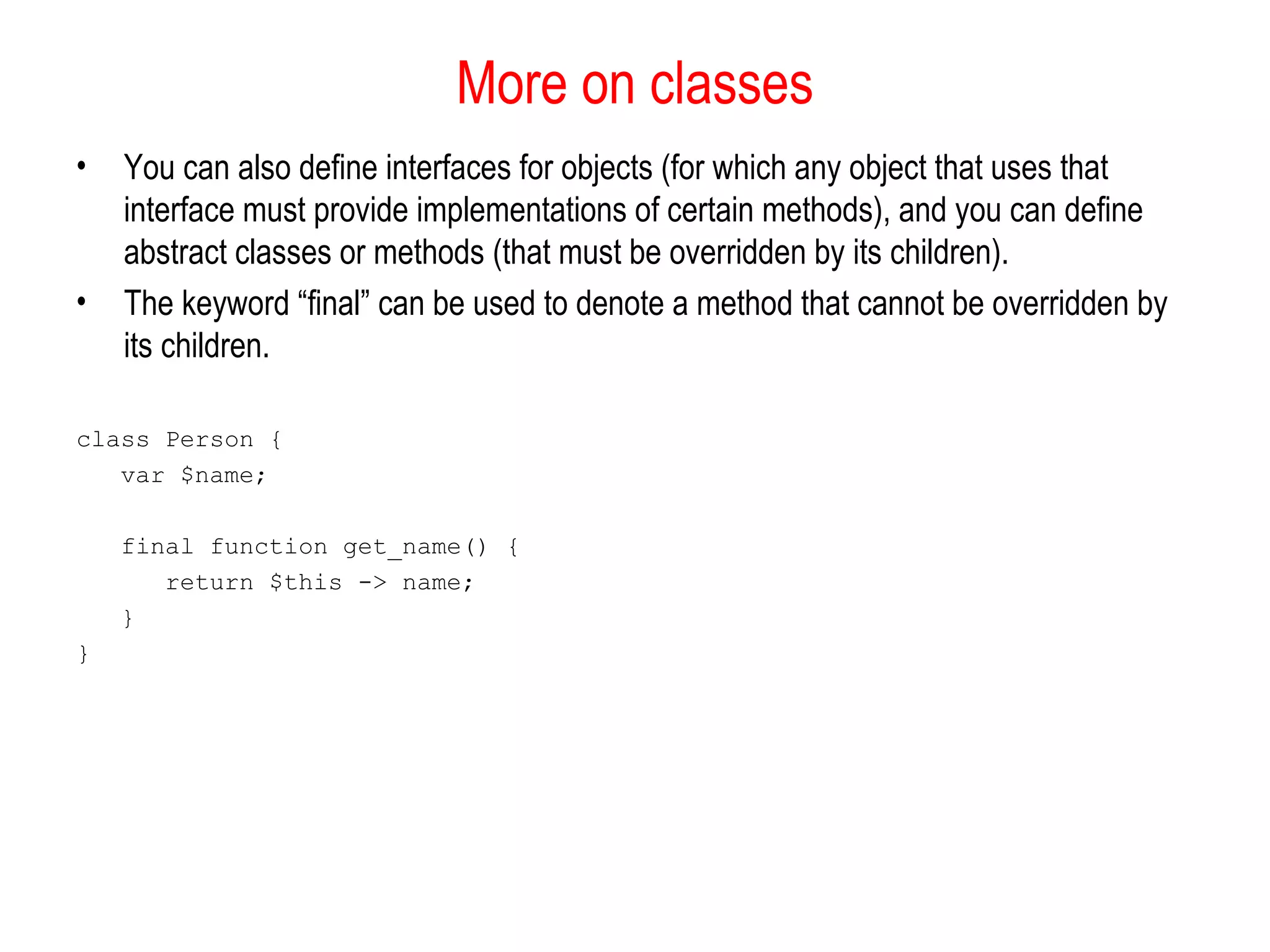 More on classes
•   You can also define interfaces for objects (for which any object that uses that
    interface must provide implementations of certain methods), and you can define
    abstract classes or methods (that must be overridden by its children).
•   The keyword “final” can be used to denote a method that cannot be overridden by
    its children.

class Person {
   var $name;

    final function get_name() {
       return $this -> name;
    }
}
 