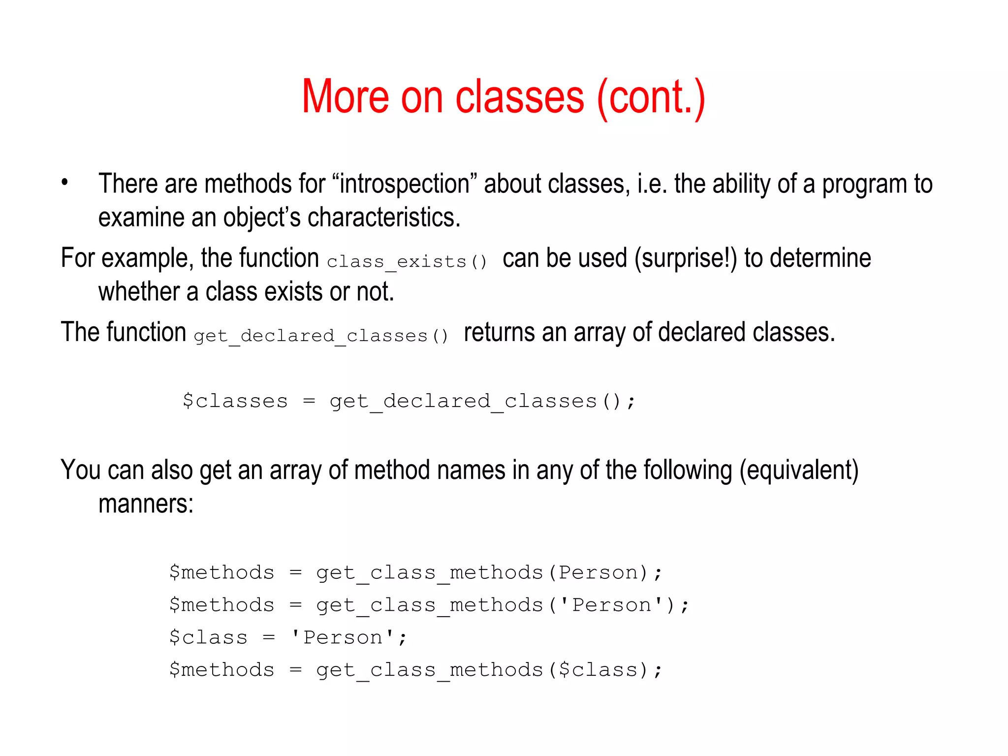 More on classes (cont.)
•   There are methods for “introspection” about classes, i.e. the ability of a program to
    examine an object’s characteristics.
For example, the function class_exists() can be used (surprise!) to determine
    whether a class exists or not.
The function get_declared_classes() returns an array of declared classes.

            $classes = get_declared_classes();


You can also get an array of method names in any of the following (equivalent)
   manners:

          $methods     = get_class_methods(Person);
          $methods     = get_class_methods('Person');
          $class =     'Person';
          $methods     = get_class_methods($class);
 